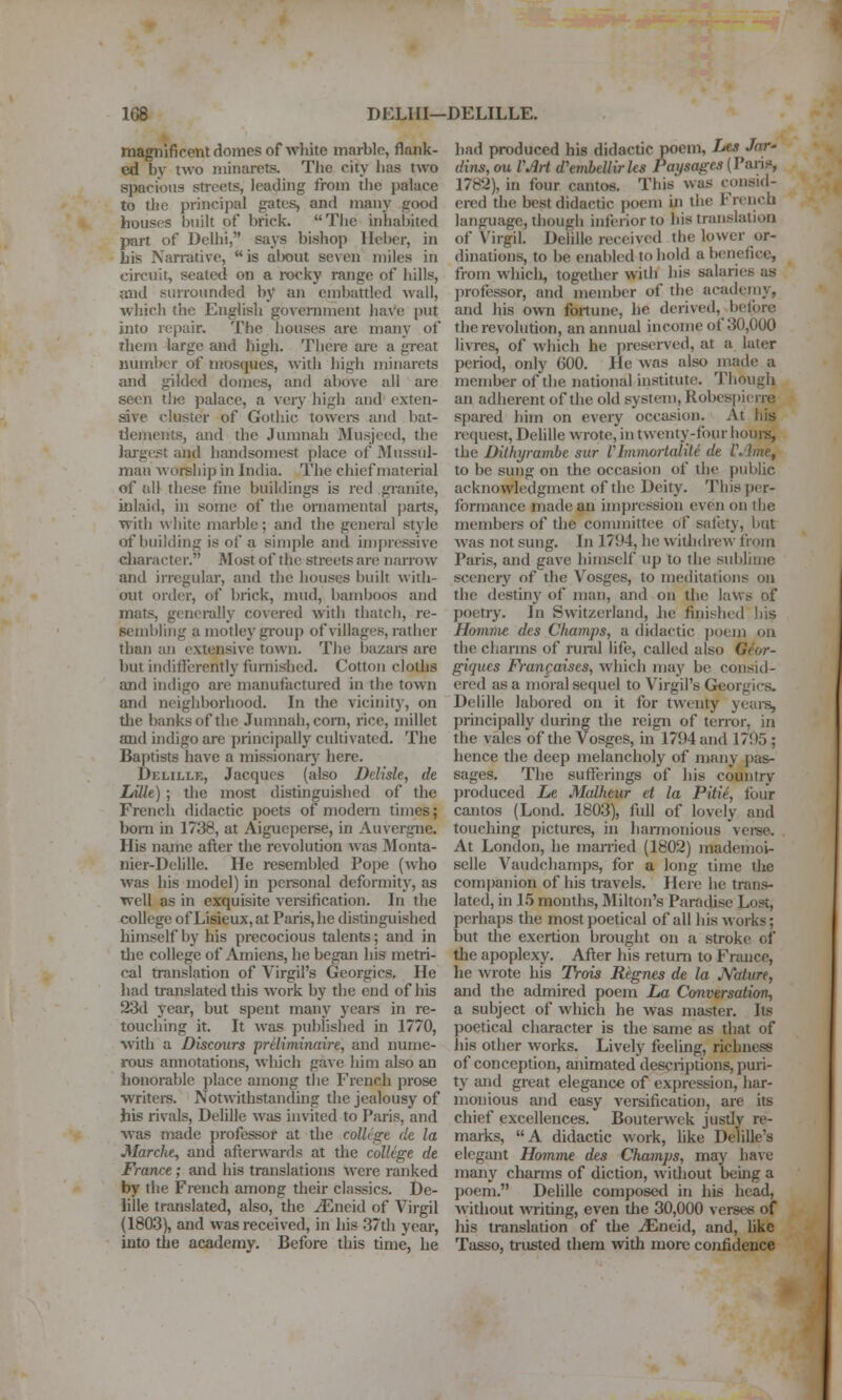 magnificent domes of white marble, flank- ed by two minarets. The city has two spacfons streets, leading from tlie palace to the principal gates, and many good houses built of brick. The inhalnted part of Delhi, says bishop Heber, in his Narrative,  is alxjut seven miles in circuit, seated on a rocky range of hills, aiid surrounded by an embattled wall, which the English government have put into repair. The houses are many of them large and high. There ai-e a great number of mosques, with high minarets and gilded domes, and above all are seen tlie palace, a very high and exten- sive cluster of Gothic towers and bat- tlements, and the Juranah Musjced, the laj-gest and handsomest place of Mussul- man worship in India. The chief material of all these fine buildings is red granite, inlaid, in some of the ornamental jjarts, with white marble; and the general stj'le of building is of a simple and impressive cliaracter. Most of the streets are narrow and irregular, and the houses built with- out order, of brick, mud, bamboos and mats, generally covered with thatch, re- sembling a motley gi-oup of villages, rather than an extensive town. The bazars are but indifferently furnished. Cotton cloths and indigo are manufactured in the town and neighborhood. In the vicinity, on tlie banks of the Jumnah, corn, rice, millet and indigo are principally cultivated. The Baptists have a missionary here. Delille, Jacques (also DcUsle, de Lille) ; the most distinguished of the Frcncli didactic poets of modern times; bom in 1738, at Aigueperse, in Auvergne. His na,me after the revolution was Monta- nier-Delille. He resembled Pope (who was his model) in personal deformity, as well as in exquisite verification. In the college of Lisieux, at Paris, he distinguished himself by his precocious talents; and in tlie college of Amiens, he began his metri- cal translation of Virgil's Georgics. He had translated this work by the end of his 23d year, but spent many years in re- touching it. It was published in 1770, with a Discours priliminaire, and nume- rous annotations, which gave him also an lionorable ])lace among the French prose writers. Notwithstanding the jealousy of his rivals, Delille was invited to Paris, and was made professor at the colUge (le la Marcht, and afterwards at the colUge de France; and his translations were ranked by the French among their classics. De- lille translated, also, the ^Eneid of Virgil (1803), and was received, in his .37th year, into the academy. Before this time, he had produced his didactic jpoem, Les Jar- dins, ou VAH d'embellirks Paysages (Pan.>, 1782), in four cantos. This was consid- ered the best didactic i)oeni m the French language, though inferior to his translation of Virgil. Delille received the lower or- dinations, to be enabled to hold a benefice, from whicli, togedier with his salaries as professor, and member of the academy, and his own fortune, he derived, before the revolution, an annual income of 30,000 livres, of which he preserved, at a later period, only 600. He was also made a member of the national institute. Though an adherent of the old system, Robespierre spared him on every occasion. At his request, Delille wrote, in twenty-four horn's, the Dilhyramhe sur VImmortalite de l\'lme, to be sung on the occasion of the public acknowledgment of the Deity. This per- formance made an impression even on the members of the conunittee of safety, but was not sung. In 1794, he witlldre^\• from Paris, and gave himself up to the sublime scenery of the Vosges, to meditations on the destiny of man, and on tlie laws of poetry. In Switzerland, he finished his Ho7nme des Champs, a didactic ])oem on the charms of rural life, called also G^or- giques Fran^aises, which may be consid- ered as a moral sequel to Virgil's Georgics. Delille labored on it for twenty yeui-s, principally during the reign of terroi-, in the vales of the Vosges, in 1794 and 1795 ; hence the deep melancholy of many pas- sages. The suffin-ings of his country produced Le Malheur et la Pitie, four cantos (Lond. 1803), full of lovely and touching pictures, in harmonious veree. At London, he married (1802) mademoi- selle Vaudchamps, for a long time the companion of his travels. Here he trans- lated, in 15 months, Milton's Paradise Lost, perhaps the most poetical of all his works; but the exertion brought on a stroke of the apoplexy. After his return to France, he wrote his TVois Regnes de la JVature, and the admired poem La Conversation-, a subject of which he was master. Its poetical character is the same as that of ills other works. Lively feeling, richness of conception, animated descriptions, puri- ty and great elegance of expression, har- monious and easy versification, are its chief excellences. Bouterwek justly re- marks, A didactic work, hke Delille's elegant Homme des Champs, may have many charms of diction, without being a poem. Delille composetl in his head, without writing, even the 30,000 verses of his translation of the ^Eneid, and, hke Tasso, ti-usted them with more confidence