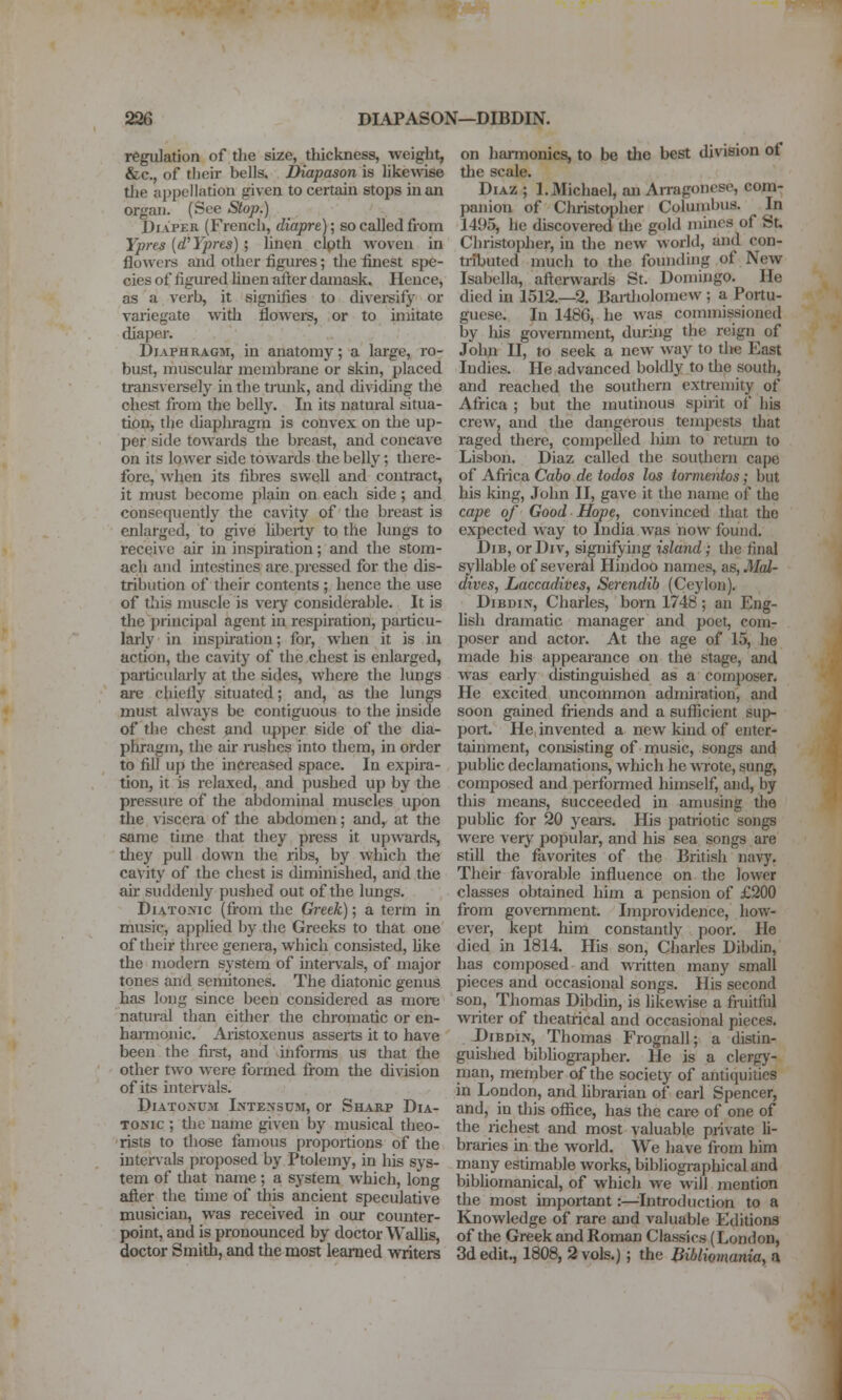 regulation of the size, tliickness, weight, &c., of tljeir bells. Diapason is like^\^se tlie appellation given to certain stops man organ. (See Slop.) Diaper (French, diapre); so caJled from Ypres [d'Ypres] ; linen clpth woven in flowers and other figures; the finest spe- cies of figured huen atl;er damask. Hence, as a verb, it signifies to divei-sify or variegate with floweis, or to imitate diaper. Diaphragm, in anatomy; a large, ro- bust, muscular membrane or skin, placed transversely in the ti'unk, and rhviding the chest from the belly. In its natural situa- tion, the diaphragm is convex on the up- per side towards the breast, and concave on its lower side towards the belly; there- fore, when its fibres swell and couti-act, it must become plain on each side ; and consequently the canty of the breast is enlarged, to give hbeity to the lungs to recei\ e air in inspiration; and the stom- ach and intestines are pressed for the dis- tribution of their contents ; hence the use of this muscle is very considerable. It is tlie j)rincipal agent in respiration, paiticu- larly in inspiration; for, when it is in action, the cavity of the chest is enlarged, particularly at the sides, where the lungs ai-e chiofiy situated; and, as the lungs must always be contiguous to the inside of the chest and upper side of the dia- phragm, the air rushes into them, in oi'der to fill up the increased space. In expira- tion, it is relaxed, and pushed up by the pressure of the abdominal muscles upon the viscera of the abdomen; and, at the same time that they press it upwards, tliey pull down the ribs, by which the cavity of the chest is diminished, and the air suddenly pushed out of the lungs. Diatonic (from the Gixek); a term in music, applied by the Greeks to that one of their three genera, which consisted, like the modern system of iiiterv'als, of major tones and semitones. The diatonic genus has long since been considered as more natural than either the chromatic or en- hamionic. Aristoxenus asserts it to have been the fii-st, and informs us that the other two were formed from the division of its intenals. Diatonum Intensum, or Sharp Dia- tomic ; the name given by musical theo- rists to those famous proportions of the intervals proposed by Ptolemy, in his sys- tem of tliat name; a system which, loner afi^er the time of this ancient speculative musician, was received in our counter- point, and is pronounced by doctor Walhs, doctor Smith, and the most learned writers on haiTnonics, to be the best division of the scale. Diaz ; 1. Michael, an Arragonese, com- panion of Christopher Columbus. In 1495, he discovered tlie gold mines of St. Christopher, in the new world, and con- tributed much to the founding of New Isabella, afterwards St. Domingo. He died in 1512.—2. Bartholomew; a Portu- guese. In 1486, he was commissioned by liis goveiTiment, during the reign of Johji II, to seek a new way to tire East Indies. He advanced boldly to the south, and reached the southern extremity of Africa ; but the mutinous spirit of his crew, and the dangerous tempests tliat raged there, compelled him to return to Lisbon. Diaz called the southern cape of Africa Caho de todos los tormeiitos; but his king, John II, gave it the name of the cape of Good Hope, convinced that the expected way to India was now found. DiB, or Div, signifying island; the final syllable of several Hindoo names, as, Mal- dives, Laccadives, Serendib (Ceylon). DiBDiN, Charles, bom 1748; an Eng- hsh dramatic manager and poet, com- poser and actor. At the age of 15, he made his appearance on the stage, and was early distmguished as a composer. He excited uncommon admiration, and soon gained friends and a sufficient sup- port. He invented a new kind of enter- tainment, consisting of music, songs and public declamations, which he wrote, sung, composed and performed himself, and, by this means, succeeded in amusing the public for 20 years. His patriotic songs were very popular, and his sea songs are still the favorites of the British navy. Their favorable influence on the lower classes obtained him a pension of £200 from government. Improvidence, how- ever, kept him constantly poor. He died in 1814. His son, Charles Dibdin, has composed and written many small pieces and occasional songs. His second son, Thomas Dibdin, is likewise a fruitful wi-iter of theatrical and occasional pieces. J)iBDm, Thomas Frognall; a distin- guished bibliogiapher. He is a clergy- man, member of the society of antiquifies in London, and librarian of carl Spencer, and, in this office, has the care of one of the richest and most valuable private li- braries in the world. We have from him rnany estimable works, bibliogiaphical and bibUomanical, of which we will mention the most important :—^Introduction to a Knowledge of rare and valuable Editions of the Greek and Roman Classics (London, 3d edit., 1808, 2 vols.) ; the Bibliomania, a