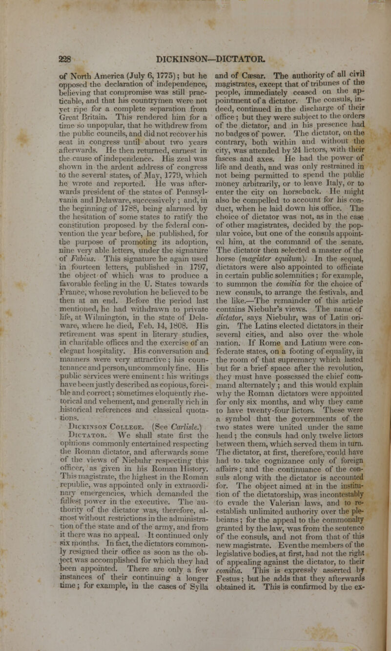 of North America (July 6,1775); but he opposed the declaration of independence, believing that compromise was still prac- ticable, and that his countrymen were not yet ri]Je for a complete sepai-ation from Great Britain. This rendered him for a time so unpopular, that he withdrew from the public councils, and did not recover his scat in congress until about two years afterwards. He then returned, earnest in the cause of independence. His zeal was sliown in the ardent address of congress to the several states, of May, 1779, wliich he wrote and reported. lie was after- wards president of the states of Pennsyl- Tania and Delaware, successively ; and, in tlie beginning of 1788, being alarmed by tlie hesitation of some states to ratify the constitution proposed by the federal con- vention the year before, he published, for the purpose of promoting its adoj)tion, nine veiy able lettei^s, under the signature of Fahius. This signature he again used in fourteen lettei-s, published in 1797, the object of which was to produce a favorable feeling in tlic U. States towards France, whose revolution he believed to be tiien fit an end. IJefore tlie period last mentioned, he had witlidrawn to jirivate life, at Wihnington, in the state of Dela- ware, where he died, Feb. 14, 1808. His retirement was spent in literary studies, in cliarifable offices and the exercise of an elegant hospitality. His convei-sation and manners were vciy attractive; his coun- tenance andpei-son, uncommonly fine. His public services were eminent: his writings have l)een justly described as copious, forci- ble and correct; sometimes eloquently rhe- torical and vehement, and generally rich in historical references and classical quota- tions, Dickinson College. (See Carlisle.) Dictator. We shall state first the opinions commonly entertained respecting die Roman dictator, and afterwards some of the views of Niebuhr respecting this officer, as given in his Roman History. This magistrate, the highest in the Roman republic, was appointed only in extraordi- naiy emergencies, which demanded the fulle,st power in the executive. The au- thority' of the dictator was, therefore, al- most without restrictions in the administra- tion of the state and of the ai-my, and from it there was no appeal. It continued only six months. In fact, the dictators common- ly resigned their office as soon as the ob- ject was accomplished for which they had been appomted. There are only a few instances of their continuing a longer tiine; for example, iu the cases of Sylla and of Caesar. The authority of all cira magistrates, except that of tribunes of the people, immediately ceased on the ap- pointment of a dictator. The consuls, in- deed, continued in the discharge of their office ; but they were subject to the orders of the dictator, and in his presence had no badges of power. The dictator, on the contrary, both within and without the city, was attended by 24 Uctors, with their fasces and axes. He had tiie power of life and death, and was only restrained in not being permitted to spend the public money arbitrarily, or to leave Italy, or to enter the city on horseback. He might also be compelled to account for his con- duct, when he laid down his office. The choice of dictator was not, as in the case of other magistrates, decided by the pop- ular voice, but one of the consuls aj)point- cd him, at the command of the senate. The dictator then selected a master of the hoi-se [magister equitum). In the sequel, dictators were also appointed to officiate in certain public solemnities; for example, to summon the comitia for the clioice of new consuls, to arrange the festivals, and the like.—The remainder of this article contains Niebuhr's views. The name of dictator, says Niebuhr, was of Latin ori- gin. The Latins elected dictators in their several cities, and also over the whole nation. If Rome and Latium were con- federate states, on a footing of equality, iu the room of that supremacy which lasted but for a brief space after the revolution, they must have possessed the chief com- mand alternately ; and this would explain why the Roman dictatoi-s were appointed for only six months, and why they came to have twenty-four lictors. These were a symbol that the governments of the two states were united imder the same head ; the consuls had only twelve lictoi's between them, which sei-ved them in turn. The dictator, at first, therefore, could have had to take cognizance only of foreign affairs; and the continuance of the con- suls along with the dictator is accounted for. The object aimed at in the institu- tion of the dictatorship, was incontestably fo evade the Valerian laws, and to re- establish unUmited authority over the ple- beians ; for the appeal to the commonalty granted by the law, was from the sentence of the consuls, and not from that of this new magistrate. Even the members of the legislative bodies, at first, had not the right of appealing against the dictator, to their comitia. Tliis is expressly asserted by Festus ; but he adds that they aftervvards obtained it. This is confinned by the ex-