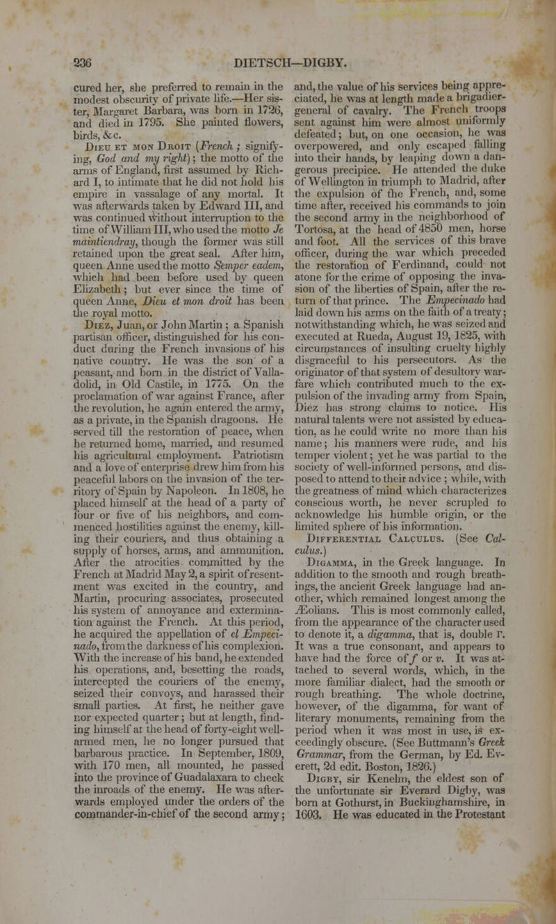 206 DIETSCH—DIGBY. cured her, slie prcfened to reinaiii in tlie modest obscurity of private life.—Her sis- ter, Marj.'aret Barbara, was born in 1720, and died in 1795. She painted flowers, birds, &c. DiEU ET MON Droit (French ; signify- ing, God and my right); the motto of tlic anns of England, fii-st assumed by Rich- ai'd I, to intimate that he did not liold his empire in vassalage of any mortal. It was afterwards taken by Edward III, and was continued ^Vithout mteniiption to the time ofWilliamIII,who used the motto Je maintiendray, though the former was still retained upon the great seal. After him, queen Anne used the motto Semper eadem, whicli had been before used by queen Elizabeth; but ever since the time of queen Anne, Dieu et mon droit has been tiie royal motto. DiEz, Juim, or John Martin ; a Spanish partisan officer, distinguished for his con- duct during the French invasions of his native country. He was the son of a peasant, and bom in the district of Valla- dohd, in Old Castile, in 1775. On the proclamation of war agauist France, after tlie revolution, he again entered the ai'my, as a private, in the Spanish dragoons. He served till the restoration of peace, when he returned home, married, and resumed his agricultural enii)loyment. Patriotism and a love of enterprise drew him from his peaceful labors on tlie invasion of the ter- ritory of Si)ain by Napoleon. In 1808, he placed himself at the head of a i)arty of four or five of his neighbors, and com- menced hostilities against the enemy, kill- ing their couriers, and thus obtaining a supply of horses, arms, and ammunition. After the atrocities conunitted by the French at iMadrid May 2, a spirit of resent- ment was excited in the country, and Martin, procuring associates, prosecuted his system of annoyance and extermina- tion agaijist the French. At this period, he acquired the appellation of el Empeci- narfo, from the darkness cf his complexion. With the increase of his band, he extended his operations, and, besetting the roads, intercepted the couriere of the enemy, seized their convoys, and harassed their small parties. At fii-st, he neither gave r.or expected quarter ; but at length, find- ing himself at the head of forty-eight well- armed men, he no longer pursued that barbarous practice. In September, 1809, with 170 men, all mounted, he passed into the ])rovince of Guadalaxara to check the inroads of the enemy. He was after- wards employed under the orders of the commander-in-chief of the second army; and, the value of his ser\-ices behig appre- ciated, he was at length made a brigadier- general of cavalry. The French troopa sent against him were almost uniformly defeated; but, on one occasion, lie was overpowered, and only escaped falling hito their hands, by leaping down a dan- gerous precipice. He attended the duke of Wellington in triumph to 3Iadrid, after the expulsion of tlie French, and, some time after, received his commands to join the second anny in the neighboriiood of Tortosa, at the head of 4850 men, horse and foot. All the services of this brave officer, during the war which preceded the restoration of Ferdinand, could not atone lor the crime of opposing the inva- sion of the hberties of Spain, after the re- turn of that prince. The Empemiado had laid down his arms on the faith of a treaty; notwithstundhig which, he was seized and executed at Rueda, August 19, 1825, with circumstances of insulting cruelty highly disgraceful to his persecutors. As the orighiator of that system of desultory war- fare which contributed much to the ex- pulsion of the invading army from Spain, Diez has strong claims to notice. His natural talents were not assisted by educa- tion, as he could write no more tiian his name; his manners were rude, and liis temper violent; yet he was partial to the society of well-informed persons, and dis- posed to attend to their advice ; while, with the greatness of mind which characterizes conscious worth, he never scrupled to acknowledge his humble origin, or the hmited sphere of his information. Differential Calculus. (See Ccd- cidus.) DiGAMMA, in the Greek language. In addition to the smooth and rough breath- ings, the ancient Greek language had an- other, which remained longest among the Cohans. This is most commonly called, from the appearance of tlie character used to denote it, a digamma, that is, double r. It was a true consonant, and appears to have had the force of/ or v. It was at- tached to several words, which, in the more familiar dialect, had the smooth or rough breathing. The whole doctrine, however, of the digamma, for want of literary monuments, remaining from the period when it was most in use, is ex- ceedingly obscure. (See Buttmaim's Greek Grammar, from the German, by Ed. Ev- erett, 2d edit. Boston, 1826.) DiGBY, sir Kenelm, the eldest son of the unfortunate sir Everard Digljy, was bom at Gothurst, in Buckinghamshire, in 1603. He was educated in the Protestant