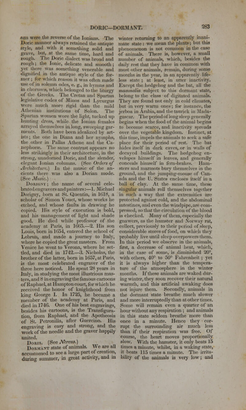 DORIC—DORMANT. ans were the reverse of the lonians. The Doric manner always retained the antique style, and with it sometliing solid and grave, but, at the same time, liard and rough. The Doric dialect was broad and rough; the Ionic, delicate and smooth; yet there was something venerable and dignified in the antique style of the for- mer ; for wiiich reason it was often made use of in solemn odes, e. g., in hvmns and in choruses, whicli belonged to the liturgy of tlie Greeks. The Cretan and Spartan legislative codes of Minos and Lycurgus were much more rigid than the mild Athenian institutions of Solon. The Spartan women wore the liglit, tucked up hunting dress, while the Ionian females aiTayed themselves in long, sweej)iiig gar- ments. Both have been idealized by art- ists; the one in Diana and her nymphs, the other in Pallas Athene and the Ca- Dephone. The same contrast appeai-s no less strikingly in their architecture, in the strong, unadorned Doric, and the slender, elegant Ionian colimms. (See Orders of Architecture.) In tlie music of the an- cients there was also a Dorian mode. (See Music.) Dorigny; the name of several cele- brated engravers and painters:—1. Michael Dorigny, born at St. Quentin, in 1618, a scholar of Simon Vouet, whose works he etched, and whose faults in di-awing he coj)ied. His style of execution is bold, and his management of light and shade good. He died while professor of the academy at Paris, in 1G65.—2. His son Louis, born in 1654, entered the school of Lebrun, and made a journey to Italy, where he copied the great masters. From Venice he went to Verona, where he set- tled, and died in 1742.—3. Nicholas, the brother of the latter, born in 1657, at Paris, is the most celebrated engraver of the three here noticed. He sjient 28 years in Italy, in studying the most illustrious mas- ters, and 8 in engraving the famous cartoons of Raphael, at Hampton court, for which he received the honor of knighthood from king George I. In 1725, he became a member of the academy at Paris, and died in 1746. One of his best engravings, besides his cartoons, is the Transfigura- tion, from Raphael, and the Apotheosis of St. Petronilia, after Guercmo. His engraving is easy and strong, and the work of the needle and the graver happily united. Doris. (See Ncreus.) Dormant state of animals. We are all accustomed to see a large part of creation, during summer, in great acdvity, and m winter returning to an apparently inani- mate state : we mean the plants; but thia phenomenon is not common in the case of animals. There is, however, a small number of animals, which, besides the daily rest that they have in common with most other animals, remain, during some months in the year, in an apparently life- less state ; at least, in utter inactivity. Except the hedgehog and the bat, all the mammalia subject to this dormant state, belong to the class of digitated animals. They are found not only in cold climates, but in very warm ones; for instance, the jerboa in Arabia, and the taurick in IMada- gascar. The period of long sleep generally begins when the food of the anin)al begins to become scarce, and inactivity spreads over the vegetable kingdom. Instinct, at this time, impels the animals to seek a safe place for their period of rest. The bat hides itself in dark caves, or in walls of decayed buildings. The hedgehog en- velopes himself in leaves, and generally conceals himself in fern-brakes. Ham- sters and marmots bury tliemselves in the ground, and the jumping-mouse of Can- ada and the U. States encloses itself in a ball of clay. At the same time, these singular animals roll themselves together in such a way that the extremities are protected against cold, and the abdominal intestines, and even the windpipe, are com- pressed, so that the circulation of the blood is checked. Many of them, especially the gnawers, as the hamster and Norway rat, collect, j)reviously to their ])criod of sleep, considerable stores of food, on which they probably live until sleep over}JOwers them. In this period we observe in the animals, first, a decrease of animal heat, which, in the case of some, is diminished 20°, with others, 40° to 50° Fahrenheit ; yet it is always higher than the tempera- ture of the atmosphere in the winter months. If these animals are waked dur- uig winter, they soon recover their natural warmth, and this artificial awaking does not injure them. Secondly, animals in the dormant state breathe much slower and more interruptedly than at other times. Some will remain even a quarter of an hour without any respiration; and animals in this state seldom breathe more than once in a minute. Hence they cor- rupt the surrounding air much less than if their respuation was free. Of course, the heart moves proportionally slow. With the hamster, it only beats 15 times a minute, whilst, in a waking state, it beats 115 times a minute. The irrita- bility of the animals is very low; and