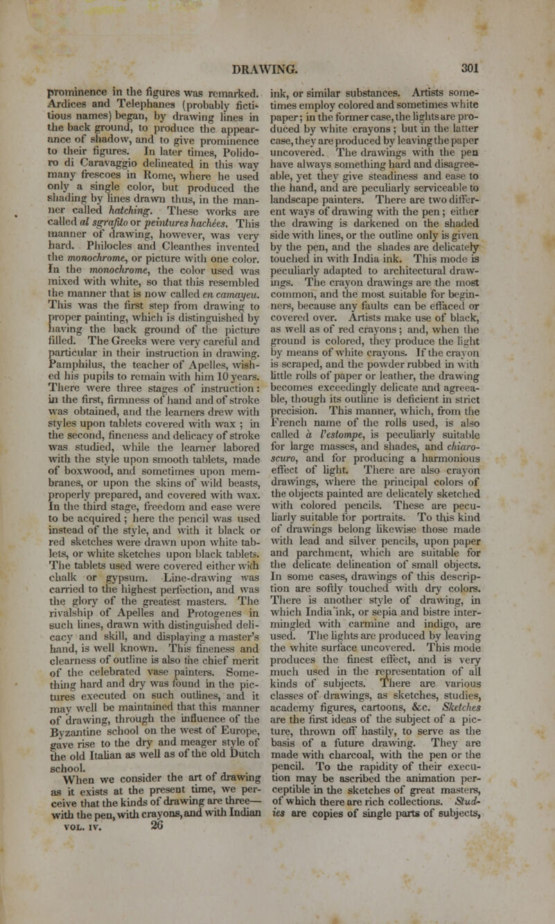 prominence in the figures was remarked. Ardices and Telephanes (probably ficti- lious names) began, by drawing lines in ihe back ground, to produce tlie appear- ance of shadow, and to give prominence to their figures. In later times, Polido- ro di Caravaggio delineated in tliis way many fi-escoes in Rome, where he used only a single color, but produced the shading by lines drawn thus, in the man- ner called hatching. These works are called cd sgraJUo or peiiitures hacMts. This manner of drawing, however, was veiy hard, Philocles and Cleanthes invented the moTuichromt^ or picture with one color. In the monochrome, the color used was mixed with white, so that thi.s resembled the manner that is now called en camayeu. This was the first step from drawing to proper painting, which is distinguished by having the back ground of tlie picture filled. The Greeks were very careful and particular in their instniction ui drawing. Pamphilus, the teacher of Apelles, wish- ed his pupils to remain with him 10 years. There were three stages of instruction: in the first, firmness of hand and of stroke was obtained, and the learners drew with styles upon tablets covered with wax ; in the second, fineness and delicacy of stroke was studied, while the leanier labored with the style upon smooth tablets, made of boxwood, and sometimes upon mem- branes, or upon the skins of Avild beasts, properly prepared, and covered with wax. In the third stage, freedom and ease were to be acquired ; here the pencil was used instead of the style, and with it black or red sketches were drawn upon white tab- lets, or white sketches upon black tablets. The tablets used were covered either wich chalk or gypsum. Line-drawing ivas carried to the highest perfection, and was the glory of the greatest mastei-s. The rivalship of Apelles and Protogenes in such fines, drawn with distinguished deli- cacy and skill, and displaying a master's hand, is well known. This fineness and clearness of outline is also the chief merit of the celebrated vase paintei-s. Some- thuig hard and diy was found in the pic- tures executed on such outlines, and it may well be maintained that this manner of di'awing, through the influence of the Byzantine school on the west of Europe, gave rise to the dry and meager style of the old Italian as well as of the old Dutch school. When we consider the art of drawmg as it exists at the present time, we per- ceive that the kinds of drawing are three— with the pen, with crayons, and with Indian VOL. IV. 26 ink, or similar substances. Artists some- times employ colored and sometimes white paper; in the former case, the lights are pro- duced by white crayons ; but in the latter case, they are produced by leavingthe paper uncovered. The drawings with the pen have always something hard and disagree- able, yet they give steadmess and ease to the hand, and are pecuharly serviceable to landscape painters. There are two differ- ent ways of drawing with the pen; either the drawing is darkened on the shaded side with lines, or the outline only is given by the pen, and the shades are deUcately touched in with India ink. This mode is peculiarly adapted to architectural draw- ings. The crayon drawings are the most common, and the most suitable for begin- ners, because any faults can be effaced or covered over. Artists make use of black, as well as of red crayons; and, when the ground is colored, they produce the light by means of white crayons. If the crayon is scraped, and the powder rubbed in with little I'oUs of paper or leather, the drawing becomes exccedkigly delicate and agreea- ble, though its outhne is deficient in strict precision. This manner, which, from the French name of the rolls used, is also called a Vestompe, is pecuharly suitable for large masses, and shades, and chiaro- scuro, and for producing a harmonious effect of hght. There are also crayon drawings, where the principal colors of the objects painted are delicately sketched V\\\h colored pencils. These are pecu- harly suitable for portraits. To this kind of drawings belong likewise those made with lead and silver pencils, upon paper and parchment, which are suitable for the delicate delineation of small objects. In some cases, drawings of this descrip- tion are softly touched with dry colors. There is another style of drawing, in which India ink, or sepia and bistre inter- mingled with carmine and indigo, are used. The fights are produced by leaving the white surface uncovered. This mode produces the finest effect, and is very much used in the representation of all kinds of subjects. There are various classes of drawings, as sketches, studies, academy figures, cartoons, &c. Sketches are the fiist ideas of the subject of a pic- ture, thrown oflF hastily, to serve as the basis of a future drawing. They are made with charcoal, with the pen or tiie pencil. To the rapidity of their execu- fion may be ascribed the animation per- ceptible in the sketches of great masters, of which there are rich collections. Stud- ies are copies of single parts of subjects,
