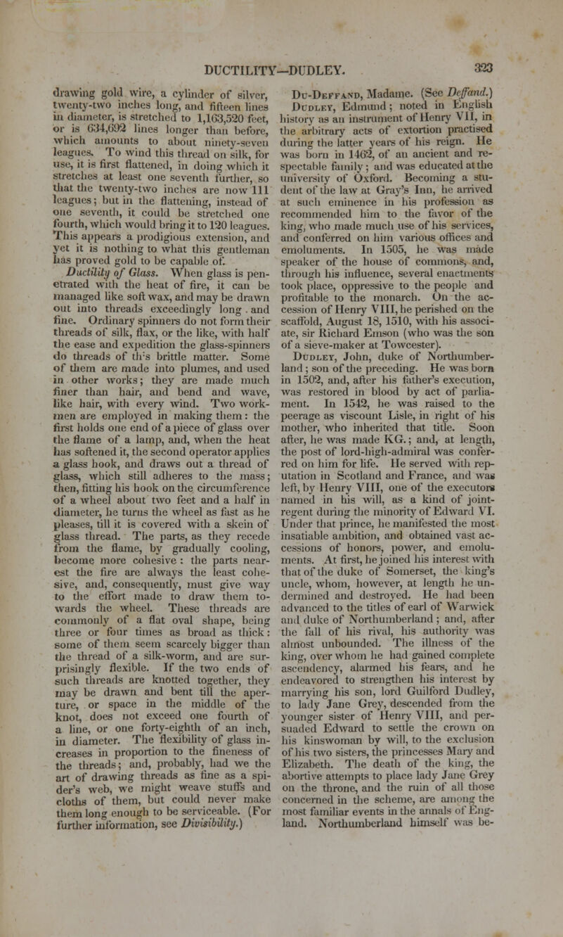 drawing gold wire, a cylinder of silver, twenty-two inches long, and fifteen lines ill diameter, is stretched to 1,103,520 feet, or is 634,692 lines longer than before, which amounts to about ninety-seven leagues. To wind this thread on silk, for use, it is first flattened, in doing wliich it stretches at least one sevendi further, so tliat die twenty-two inches are now 111 leagues; but in the flattening, instead of one seventh, it could be stretched one fourth, wliich would bring it to 120 leagues. This appears a prodigious extension, and yet it is nothing to what this gentleman lias proved gold to be capable of. DudUitij of Glass. Wlien glass is pen- etrated with the heat of fire, it can be managed Uke soft wax, and may be drawn out into threads exceedingly long . and fine. Ordinary spinnei-s do not form their threads of silk, flax, or the like, with half the ease and expedition the glass-spinnere do threads of tirs brittle matter. Some of diem are made into plumes, and used in other works; they are made much finer than hair, and bend and wave, like hair, with every wind. Two work- men are employed in malcing them: the fii-st holds one end of apiece of glass over the flame of a lamp, and, when die heat lias softened it, the second operator applies a glass hook, and draws out a diread of glass, which still adheres to the mass; then, fitting his hook on the circumference of a wheel about two feet and a half in diameter, he turns the wheel as fist as he pleases, till it is covered with a skein of glass thread. The parts, as they recede from the flame, by gradually cooling, become more cohesive : the parts near- est the fire are always the least cohe- sive, and, consequently, must give way to tlie effort made to draw them to- wards the wheel. These threads are commonly of a flat oval shape, being three or four times as broad as thick: some of them seem scarcely bigger than the thread of a silk-worm, and are sur- prisingly flexible. If the two ends of such threads are knotted together, they may be drawn and bent till the aper- ture, or space in the middle of die knot, does not exceed one fourth of a line, or one forty-eighth of an inch, in diameter. The flexibility of glass in- creases in proportion to the fineness of the threads; and, probably, had we the art of drawing threads as fine as a spi- der's web, we might weave stuff's and cloths of them, but could never make them long enough to be serviceable. (For further information, see DivisMity.) Du-Deffand, Madame. (Sec Deffand.) Dudley, Edmimd; noted in English history as an instrument of Henry VII, in the arbitrary acts of extortion practised during the latter yeai-s of his reign. He was born in 1462, of an ancient and re- spectable family; and was educated at the university of Oxford. Becoming a stu- dent of the law at Gray's Inn, ho arrived at such eminence in his profession as recommended him to the favor of the king, who made much use of his senices, and conferred on him various offices and emolimients. In 1505, he was made speaker of the house of commons, and, through his influence, several enactments took place, oppressive to the peoi)le and profitable to the monarch. On the ac- cession of Henry VIII, he perished on the scaffold, August 18, 1510, with his associ- ate, sir Richard Emson (who was the son of a sieve-maker at Towcester). Dudley, John, duke of Northumber- land ; son of the preceding. He was born in 1502, and, after his father's execution, was restored in blood by act of parlia- ment. In 1542, he was raised to the peerage as viscount Lisle, in right of his mother, who inherited that title. Soon after, he was made KG.; and, at length, the post of lord-high-admiral was confer- red on him for life. He served with repi- utation in Scotland and France, and was left, by Henry VIII, one of the executoi-a named in his will, as a kind of joint- regent during the minority of Edward VI. Under diat prince, he manifested the most insatiable ambition, and obtained vast ac- cessions of honoi-s, power, and emolu- ments. At first, he joined his interest wth that of the duke of Somerset, the king's uncle, whom, liowever, at length he un- dermined and destroyed. He had been advanced to the titles of earl of Warwick and duke of Northumberland ; and, after the fall of his rival, his authority was almost unbounded. The illness of the king, over whom he had gained complete ascendency, alarmed his fears, and he endeavored to strengthen his interest by marrying his son, lord Guilford Dudley, to laily Jane Grey, descended from the younger sister of Henry VIII, and per- suaded Edward to settle the crown on his kinswoman by wilt, to the exclusion of his two sisters, the princesses Maiy and Elizabeth. The deadi of the king, the abortive attempts to place lady Jane Grey on the throne, and the ruin of all those concerned in the scheme, are aniong^ the most familiar events in the annals of Eng- land. Northumberland himself wiis be-