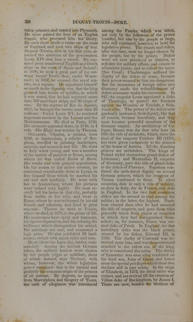 taken prisoner, and carried into Plymouth. He tlicre gained the love of an English female, who pi'ocured him his liherty. lie once more made a craise on tlie coast of England, and took two ships of war. Dugiiay-Trouin, now in his 21st year, at- tracted the attention of the goveniment. Louis XIV.sent him a sword. Hq caj)- tured great numbers of English and Dutch phiixs on the coast of Spain and Ireland ; in 1696, he took a great part of the out- ward bound Dutch fleet, under Wasse- naer; in 1697, he entered the royal ma- rine, as a captain. He signaliz-ed hiniself sonuich in the Spanish war, that the king granted him letters of nobilitj^, in which it was stated, tliat he had captured more than 300 merchant ships, and 20 ships of war. IJy the capture of Rio de Janeiro, 1611, he brouglit the crown more than 25 milJions. Under Louis XV, he rendered imjiortant services in the Levant and the Mediterranean. He died at Paris, 1736. His meiTioirs appeared there, in 1740, in 4 vols. -His Eloge was written by Thomas. DcJARDiN, Charles, a painter, born 1640, at Amsterdam, a scliolnr of Jier- gheni, excelled in ])ainting landscapes, animals, and scenes in low life. He went to Italy when young, and was a member of tiie society of paintei-s at Rome, among whom he was called Barha di Bccco. His A\orks met with general approbation. On his return to his native country, he contracted considerable debts at Lyons, to free himself from wliich he manied his old and lich landlady. He went with lier to Amsterdam, where his pictures were valued verj' highly. He soon se- cretly left liis home in that city, probably from dislike to his wile, and went to llotne, where he was welcomed l)y his old friends and admirers, and lived at great expense. Thence he went to Venice, where he died, in 1678, in the prime of life. Hjs landscapes hav^e sj)irit and hannonj'^, his figures expression, and his coloring the brilliancy which distinguishes his school. His paintings are rare, and command a higli price. He'al^o published 52 land- scapes, etched with much spirit and ease. DcKE (from the Latin dux, leader, com- mander). Among the ancient German tiibes,^ the military leaders were chosen by tlife ])cojjle {reges ex nohiUtate, duces ex virlute summit, says Tacitus), with whom, however, the whole legislative power remained: this is the natural and probably the common origin of the princes of all nations. By degrees, as appears from 3Iarculphus, and Gregory of Tours, the oath of allegiance was introduced among the Franks, which was taken, not only by the foUowei-s of the prince {comites), but also by the people at large, who still continued, however, to hold tiie legislative power. The counts and dukes, after this time, were no longer chosen by the peoi)le, but by the prince. Dukes were set over provinces or districts, to regulate the militaiy aft;ii)-s, and counts to administer jusdcc, and to collect the taxes. (See Count.) Charlemagne suflered the dignity of the dukes to cease, because their jjower seemed to him too dangerous. But the incursions of foreign tribes into Germany made tlie reestabhshment of dukes necessary under his successors. In 847, the emperor Louis appointed a duke of Thuringia, to protect the frontiers against the Wendes, or Vandals, a Scla- vonic tribe. The power of the didvcs now gradually increased, their dignity, like that of coimts, became hereditaiy, and they soon became powerfid members of the German empire. An archbishop of Co- logne, Bruno, was the first who bore (in 959) the title of archduke, which, since the time of the emperor Frederic HI (1453), has been given exclusively to the princes of the house of Austria. All the Austrian princes are archdukes. The kings of Poland styled themselves gi-and-dukcs of Lithuania; and Maximilian II, emperor of Germany, gave this title of grand-duke to the dukes of Florence. Napoleon con- feiTcd the arch-ducal dignity on several German princes, which the congi-ess of Vienna confirmed to them. In other countries, duke is only a title of nobility, as duca in Italy, due in France, and duke in England. In the two firet countries, dukes are the second in rank among the nobles; in the latter, the highest. Napo- leon created dues, after he had assumed the title of emperor, and gave them titles generally taken from places or countries in which they had distinguished them- selves; as, for instance, Duroc v/as cre- ated duke of Friuli. In England, the first hereditary duke was the black j)rince, created by his father, Edward III, in 1336. The duchy of Cornwall was be- stowed ui)on hinn, and was thenceforward attached to the eldest son of the king, who is considered duxnaius. The duchy of Lancaster was soon after conferred on his third son, .John of Gaunt, and hence arose the special privileges which these tAVo duchies still in part retail). In the reign of Elizabeth, in 1572, the ducal order was extinct, and not revived till the creation of Villars duke of Buckingham, by James I. There are now, besides the brothers of