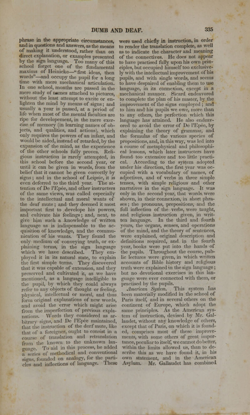 phrase in the appropriate circumstances, and in questions and answera, as the means of making it understood, rather than on direct explanation, or examples presented by the sign language. Too many of this school forget one of the fundamental maxims of Heinicke—first ideas, then words—and occupy the pupil for a long time \vith mere mechanical articulation. In one school, months are passed in the mere study of names attached to pictures, without the least attempt to excite or en- lighten the mind by means of signs; and usually a year is passed, at a period of life when most of the mental faculties are ripe for developement, in the mere exer- cise of memory (in learning names of ob- jects, and quaUties, and actions), which only requires the powers of an infant, and would be aided, instead of retarded, by the expansion of the mind, as the experience of the other schools tlilly proves. Reli- gious instruction is rarely attempted, in this school before the second year, or until it can be given in words, from the belief tliat it cannot be given coi-rectly by signs ; and in the school of Leipsic, it is even deferred to the third year. The at- tention of De l'Ep6e, and other instructers of the same views, was called especially to the intellectual and moral wants of the deaf mute ; and they deemed it most important first to develope his powers, and cultivate his feeUngs; and, next, to give him such a knowledge of waitten language as is indispensable to the ac- quisition of knowledge, and the commu- nication of his wants. They found the only medium of conveying truth, or ex- })laiiiing terms, in tlie sign language which we have described. They em- ployed it in its natural state, to explain the first simple terms. They discovered that it was capable of extension, and they preserved and cultivated it, as we have mentioned, as a language intelligible to the pupil, by which they could always refer to any objects of thought or feeling, physical, intellectual or moral, and thus form original explanations of new words, and avoid the error which might arise from the imperfection of previous expla- nations. Words they considered as ar- bitrary signs, and De l'Ep6e maintained, that tiie instruction of the deaf mute, like that of a foreigner, ought to consist ui a course of translation and retranslation from the known to the unknown lan- guage. To aid in this process, he added a smes of methodical and conventional signs, founded on analogy, for the parti- cles and inflections of language. These were used chiefly in instruction, in order to render the translation complete, as ^yell as to indicate the character and meaning of the connectives. He does not appear to have practised fiilly upon his own prin- ciples, but occupied himself too exclusive- ly with the intellectual improvement of his pupils, and with smgle words, and seems to have despaired of enabling them to use language, in its connexion, except in a mechanical manner. Sicard endeavored to complete the plan of his master, by the improvement of the signs employed ; and to him and his pupils we owe, more than to any others, the perfection which this language has attained. He also endeav- ored to avoid the error of De I'Epee, by explaining the theory of gi-ammar, and the formulas of the various species of propositions, and, in this way, was led into a course of metaphysical and philosophi- cal lessons, which later instructers have found too extensive and too little {tracti- cal. According to the system adopted under his direction, the first year was oc- cupied with a vocabulary of names, of adjectives, and of verbs in three simple tenses, with simple religious and other narratives in the sign language. It was only in the second year, that words were shown, in their connexion, in short phra- ses ; the pronouns, prepositions, and the full inflection of the verbs, were taught, and religious uistruction given, in ■writ- ten language. In the third and fourth years, the organs, senses, and operations of the mind, and the theory of sentences, were explained, original description and definitions required, and in the fourth year, books were put into the hands of the pupils. Throughout the course, pub- lic lectures were given, in which written accounts of Bible history and religious truth were explained in the sign language; but no devotional exercises in this lan- guage were ever connected with them, or practised by the pupils. American System. This system has been mateiially modified in the school of Paris itself, and in several others on the continent of Europe, which adoi)t the same principles. As the American sys- tem of instruction, devised by IMr. Gal- laudet, without any knowledge of others, except that of Paris, on which it is found- ed, comprises most of these improve- ments, with some othera of gi-eat impor- tance, peculiar to itself, we cannot do better, within the limits allowed us, than to de- scribe this as we have found it, in his own statement, and in the American Asylum. Mr. Gallaudet has combined