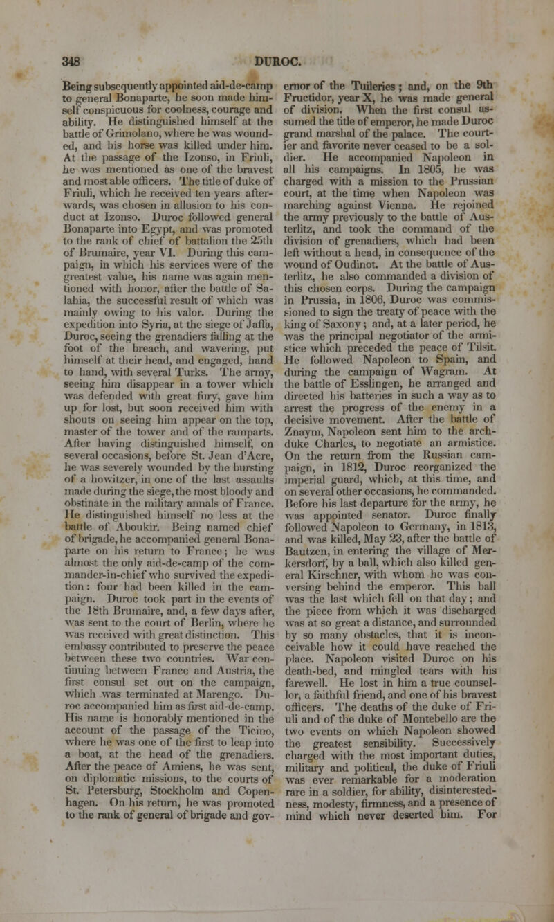 Being subsequently appointed aid-de-camp to general Bonaparte, he soon made him- self conspicuous for coolness, courage and ability. He distinguished himself at the battle of Grimolano, where he was wound- ed, and his horse was killed under him. At the passage of the Izonso, in Friuli, he was mentioned as one of the bravest and most able officers. The title of duke of Friuli, which he received ten years after- wards, was chosen in allusion to his con- duct at Izonso. Duroc followed general Bonaparte into Egjpt, and was promoted to the rank of chief of battalion the 25th of Brumaire, year VI. Duruig this cam- paign, in which his services were of the greatest value, his name was again men- tioned with honor, after the battle of Sa- lahia, the successful result of which was mainly owing to his valor. During the expedition into Syria, at the siege of Jafta, Duroc, seeing the grenadiers falling at the foot of the breach, and wavering, put himself at their head, and engaged, hand to hand, with several Turks. The army, seeing him disappear in a tower which was defended with great fury, gave him up for lost, but soon received him with shouts on seeing him appear on the top, master of the tower and of the ramparts. After having distinguished himself on several occasions, betore St. Jean d'Acre, he was severely wounded by the bursting of a howitzer, in one of the last assaults made during the siege, the most bloody and obstinate in the militarj' annals of France. He distinguished himself no less at the battle of Aboukir. Being named chief of brigade, he accompanied general Bona- parte on liis return to France; he was almost the only aid-de-camp of the com- mander-in-chief who survived the expedi- tion : four had been killed in the cam- paign. Duroc took part in the events of tlie 18th Brumaire, and, a few days after, was sent to the court of Berlin, where he was received with great distinction. This embassy contributed to preserve the peace between these two countries. War con- tinuing between France and Austria, the first consul set out on the campaign, which was terminated at JMarengo. Du- roc accompanied him as first aid-de-camp. His name is honorably mentioned in the account of the passage of the Ticino, where he was one of the first to leap into a boat, at the head of the grenadiers. After the peace of Amiens, he was sent, on difjlomatic missions, to the courts of St. Petersburg, Stockholm and Copen- hagen. On his return, he was promoted to the rank of general of brigade and gov- ernor of the Tuileries; and, on the 9th Fructidor, year X, he was made general of division. When the first consul as- sumed the tide of emperor, he made Duroc grand marshal of the palace. The court- ier and favorite never ceased to be a sol- dier. He accompanied Napoleon in all his campaigns. In 1805, he was charged with a mission to the Piiissian court, at the time when Napoleon was marching against Vienna. He rejoined the army previously to the battle of Aus- terlitz, and took the command of the di\ision of grenadiers, which had been left without a head, in consequence of the wound of Oudinot. At the battle of Aus- terlitz, he also commanded a division of this chosen corps. During the campaign in Prussia, in 1806, Duroc was commis- sioned to sign the treaty of peace with the king of Saxony; and, at a later period, he was the principal negotiator of the armi- stice which preceded the peace of Tilsit. He followed Napoleon to Spain, and during the campaign of Wagram. At the battle of Esslingen, he arranged and directed his batteries in such a way as to an-est the progress of the enemy in a decisive movement. After the battle of Znaym, Napoleon sent him to the arch- duke Charles, to negotiate an armistice. On the return from the Russian cam- paign, in 1812, Duroc reorganized the imperial guard, which, at this time, and on several other occasions, he commanded. Before his last departure for the army, he was appointed senator. Duroc finally followed Napoleon to Germany, in 1813, and was killed, May 23, after the battle of Bautzen, in entering the village of Mer- kei-sdorf, by a ball, which also killed gen- eral Kirschner, with whom he was con- versing behind the emperor. This ball was the last which fell on that day; and the piece from which it was discharged was at so great a distance, and surrounded by so many obstacles, that it is incon- ceivable how it could have reached the place. Napoleon visited Duroc on his death-bed, and mingled tears with his farewell. He lost in him a true counsel- lor, a faithfiil friend, and one of his bravest officers. The deaths of the duke of Fri- uli and of the duke of Montebello are the two events on which Napoleon showed the greatest sensibility. Successively charged with the most important duties, military and poUtical, the duke of Friuli was ever remarkable for a moderation rare in a soldier, for ability, disinterested- ness, modesty, firmness, and a presence of mind which never deserted him. For