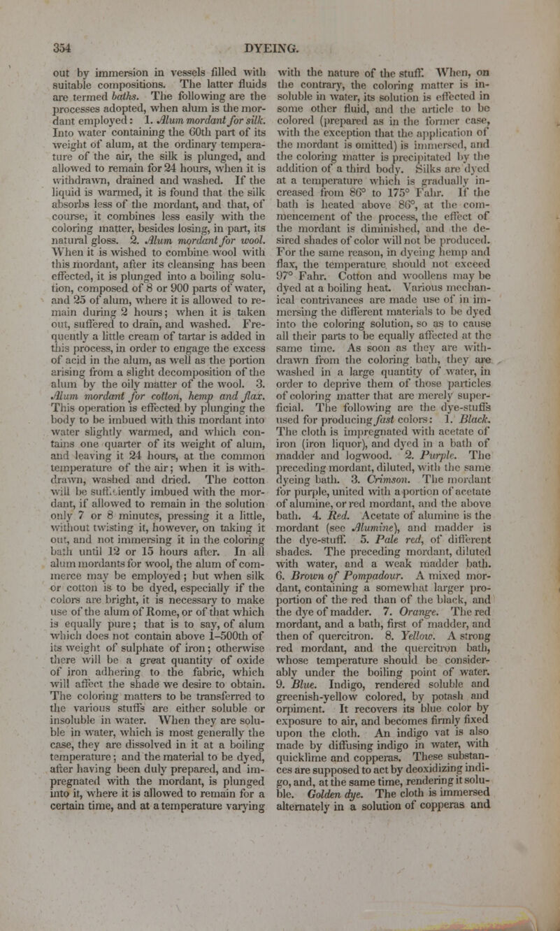 out by immersion in vessels filled with suitable compositions. The latter fluids are termed baths. The following are the processes adopted, when alum is tlie mor- dant employed: 1. Alum mordant for silk. Into water containing the COth part of its weight of alum, at the ordinary tempera- ture of the air, the silk is plunged, and allowed to remain for 24 hours, when it is withdrawn, drained and washed. If the liquid is warmed, it is found that the silk absorbs less of the mordant, and that, of course, it combines less easily with the coloring matter, besides losing, in part, its natural gloss. 2. Mum mordant for wool. When it is wshed to combine wool with this mordant, after its cleansing has been effected, it is plunged into a boiling solu- tion, composed of 8 or 900 parts of water, and 25 of alum, where it is allowed to re- m.iin duruig 2 hours; when it is taken out, sufl'ered to drain, and washed. Fre- quently a httle cream of taj-tar is added in this process, in order to engage the excess of acid in the alum, as well as the portion arising from a slight decomposition of the alum by the oily matter of the wool. .3. Jllum mordant for cotton, hemp and flax. This operation is effected by plunging the body to be imbued with this mordant into water slightly warmed, and which con- tains one quarter of its weight of alum, and leaving it 24 hours, at the common lem})erature of the air; when it is with- drawn, washed and dried. The cotton will be sufficiently imbued with the mor- dant, if allowed to remain in the solution only 7 or 8 minutes, pressing it a little, witliout twisting it, however, on taking it out, and not immersing it in the coloring bath until 12 or 15 hours after. In all alum mordants for wool, the alum of com- merce may be employed; but when silk or cotton is to be dyed, especially if the coloi-s are bright, it is necessary to make use of the alum of Rome, or of that which is equally pure; that is to say, of alum which does not contain above l-500th of its weight of sulphate of iron; otherwise there will be a great quantity of oxide of iron adhering to the fabric, which will affect the shade we desire to obtain. The coloring matters to be transferred to the various stuffs are either soluble or insoluble in water. When they are solu- ble in water, which is most generally the case, they are dissolved in it at a boiling temperature; and the material to be dyed, after having been duly prepared, and im- pregnated with the mordant, is plunged into it, where it is allowed to remain for a certain time, and at a temperature vaiying with the nature of the stufl'. When, on the contrarj', the coloring matter is in- soluble in water, its solution is eftccted in some other fluid, and the article to be colored (prepared as in the former case, with the exception that the ajiplication of the mordant is omitted) is immersed, and the coloring matter is precipitated by the addition of a third body. Silks are dyed at a temperature which is gradually in- creased from 8G° to 175° Fahr. If the bath is heated above 86°, at the com- mencement of the process, the effect of the mordant is diminished, and the de- sired shades of color will not be produced. For the same reason, in dyeing hemp and flax, the temperature should not exceed 97° Fahr. Cotton and woollens may be dyed at a boiling heat. Various mechan- ical contrivances are made use of in im- mcrsuig the different materials to be dyed into the coloring solution, so as to cause all their parts to be equally affected at the same time. As soon as they are with- drawn from the coloring bath, they ai-e washed in a large quantity of water, in order to deprive them of those particles of coloring matter that are merely super- ficial. The following are the dye-stuffs used for producing/a5< coloi-s: 1. Black. The cloth is im})regnated with acetate of iron (iron liquor), and dyed in a bath of madder and logwood. 2. Purple. The preceding mordant, diluted, with the same dyeing bath. 3. Crimson. The mordant for puq)le, united with a portion of acetate of alumine, or red mordant, and the above bath. 4. Rtd. Acetate of alumine is the mordant (sec Alumine), and madder is the dye-stuft'. 5. Pale red, of diflercnt shades. The preceding mordant, diluted with water, and a weak madder bath. 6. Brown of Pompadour. A mixed mor- dant, containing a somewhat lai-ger pro- portion of the red than of the black, and the dye of madder. 7. Orange. The red mordant, and a bath, first of madder, and then of quercitron. 8. Yellow. A strong red mordant, and the quercitron bath, whose temperature should be consider- ably under the boiling point of water. 9. Blue. Indigo, rendered soluble and greenish-yellow colored, by potash and orpiment. It recovers its blue color by exposure to air, and becomes firmly fixed upon the cloth. An indigo vat is also made by diffusing indigo in water, with quicklime and copperas. These substan- ces are supposed to act by deoxidizing indi- go, and, at the same time, rendering it solu- ble. Golden dye. The cloth is immersed alternately in a solution of copperas and