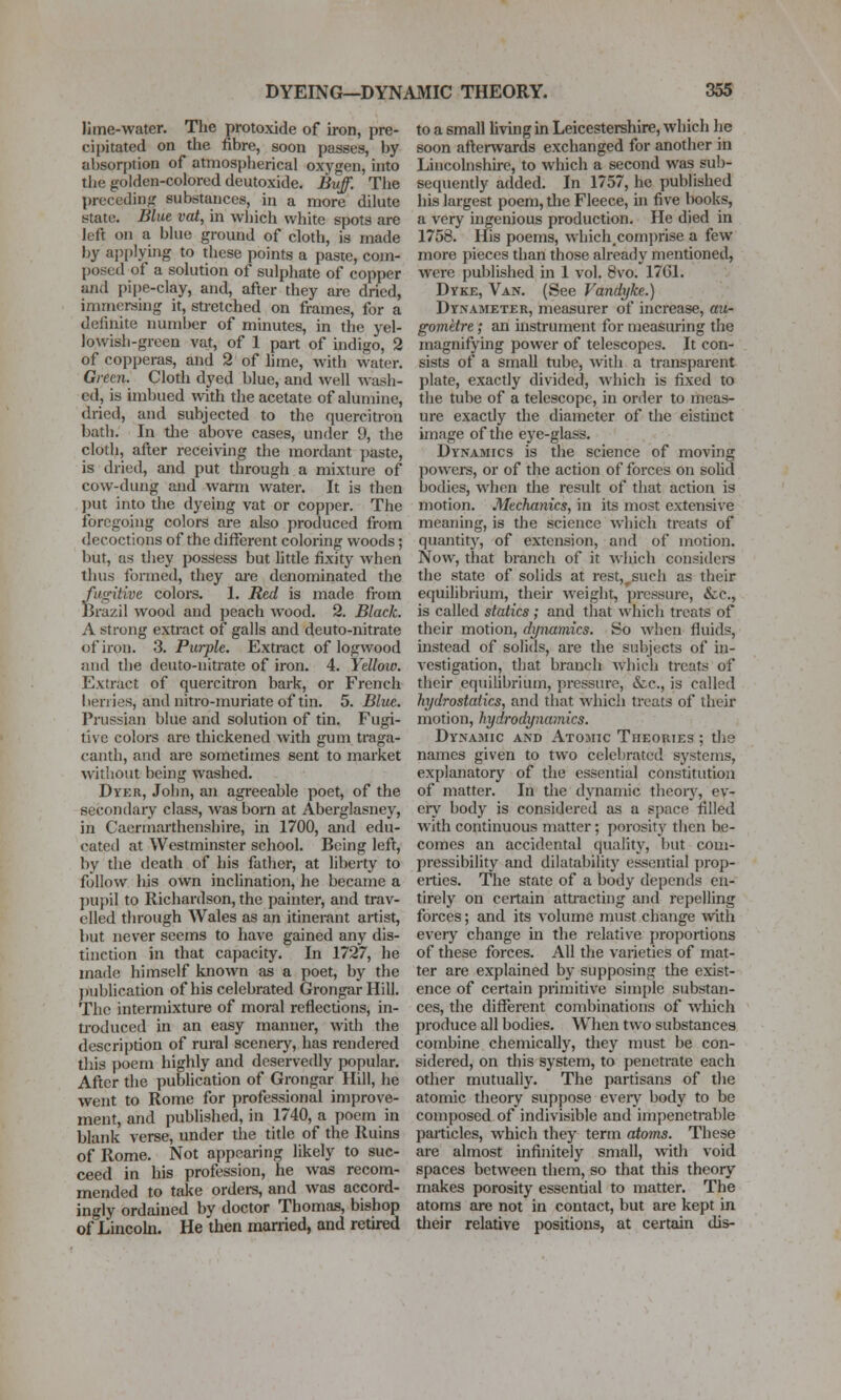 lime-water. The protoxide of iron, pre- cipitated on the fibre, soon passes, by absorption of atmospherical oxygen, into the golden-colored deutoxide. Buff. The preceding substances, in a more dilute state. Blue vat, in which white spots are left on a blue ground of cloth, is made by applying to these points a paste, com- posed of a solution of sulphate of copper and pipe-clay, and, after they are dried, immersing it, stretched on frames, for a definite number of minutes, in the yel- lowish-green vat, of 1 part of indigo, 2 of copperas, and 2 of hme, with water. Green. Cloth dyed blue, and well wash- ed, is imbued with the acetate of alumine, dried, and subjected to the quercitron bath. In tlie above cases, under 9, the cloth, after receiving the mordant paste, is dried, and put through a mixture of cow-dung and warm water. It is then put into the dyeing vat or copper. The foregoing colors are also produced from decoctions of the different coloring woods; but, as they possess but htde fixity when thus formed, they ai-e denominated the fugitive colors. 1. Red is made from Brazil wood and peach wood. 2. Black. A strong extract of galls and deuto-nitrate of iron. 3. Purple. Extract of logwood juid the deuto-nitrate of iron. 4. Yellow. Extract of quercitron bark, or French berries, and uiti-o-muriate of tin. 5. Bliie. Prussian blue and solution of tin. Fugi- tive colors are thickened with gum traga- canth, and are sometimes sent to market witliout being washed. Dyer, John, an agreeable poet, of the secondary class, was bom at Aberglasney, in Caermarthenshire, in 1700, and edu- cated at Westminster school. Being left, by the death of his father, at liberty to follow his own inclination, he became a j)Uj)il to Richardson, the painter, and trav- elled through Wales as an itinerant artist, but never seems to have gained any dis- tinction in that capacity. In 1727, he made himself known as a poet, by the j)ublication of his celebrated GrongarHill. The intermixture of moral reflections, in- ti-oduced in an easy manner, with the description of rural scenery, has rendered this poem highly and deservedly popular. After the publication of Grongar Hill, he went to Rome for professional improve- ment, and published, in 1740, a poem in blank verse, under the title of the Ruins of Rome. Not appearing likely to suc- ceed in his profession, he was recom- mended to take orders, and was accord- ingly ordained by doctor Thomas, bishop ofLincohi. He then married, and retired to a small living in Leicestershire, which he soon afterwards exchanged for another in Lincolnshire, to which a second was sub- sequently added. In 1757, he published his largest poem, tlie Fleece, in five Iwoks, a very ingenious production. He died in 1758. His poems, which.comprise a few more pieces than those already mentioned, were published in 1 vol. 8\'0. 17C1. Dyke, Van. (See Vandyke.) Dynameter, measurer of increase, au- gometre; an instrument for measuring the magnifying power of telescopes. It con- sists of a small tube, with a transparent plate, exactly divided, which is fixed to the tube of a telescope, in order to meas- ure exacUy the diameter of the eistinct image of the eye-glass. Dynamics is the science of moving powers, or of the action of forces on solid bodies, when the result of that action is motion. Mechanics, in its most extensive meaning, is the science which treats of quantity, of extension, and of motion. Now, that branch of it wluch consider the state of solids at rest,^such as their equilibrium, their weiglit, pressure, &c., is called statics ; and that which treats of their motion, dynamics. So when fluids, instead of solids, are the subjects of in- vestigation, that branch whicli treats of their equilibrium, pressure, &.c., is called hydrostatics, and that which treats of their motion, hydrodynamics. Dynamic and Atomic Theories ; the names given to two celebrated systems, explanatory of the essential constitution of matter. In tlie dynamic theoiy, ev- ery body is considered as a space filled with continuous matter; porosity then be- comes an accidental quality, but com- pressibility and dilatability essential prop- erties. The state of a body depends en- tirely on certain attiacting and repelling forces; and its volume must change with every change in the relative jjroportions of these forces. All the varieties of mat- ter are explained by supposing the exist- ence of certain primitive simple substan- ces, the different combinations of which produce all bodies. Wlien two substances combine chemically, they must be con- sidered, on this system, to penetrate each other mutually. The partisans of the atomic theory suppose eveiy body to be composed of indivisible and impenetrable particles, which they term atoms. These are almost infinitely small, with void spaces between them, so that this theory makes porosity essential to matter. The atoms are not in contact, but are kept in their relative positions, at certain dis-