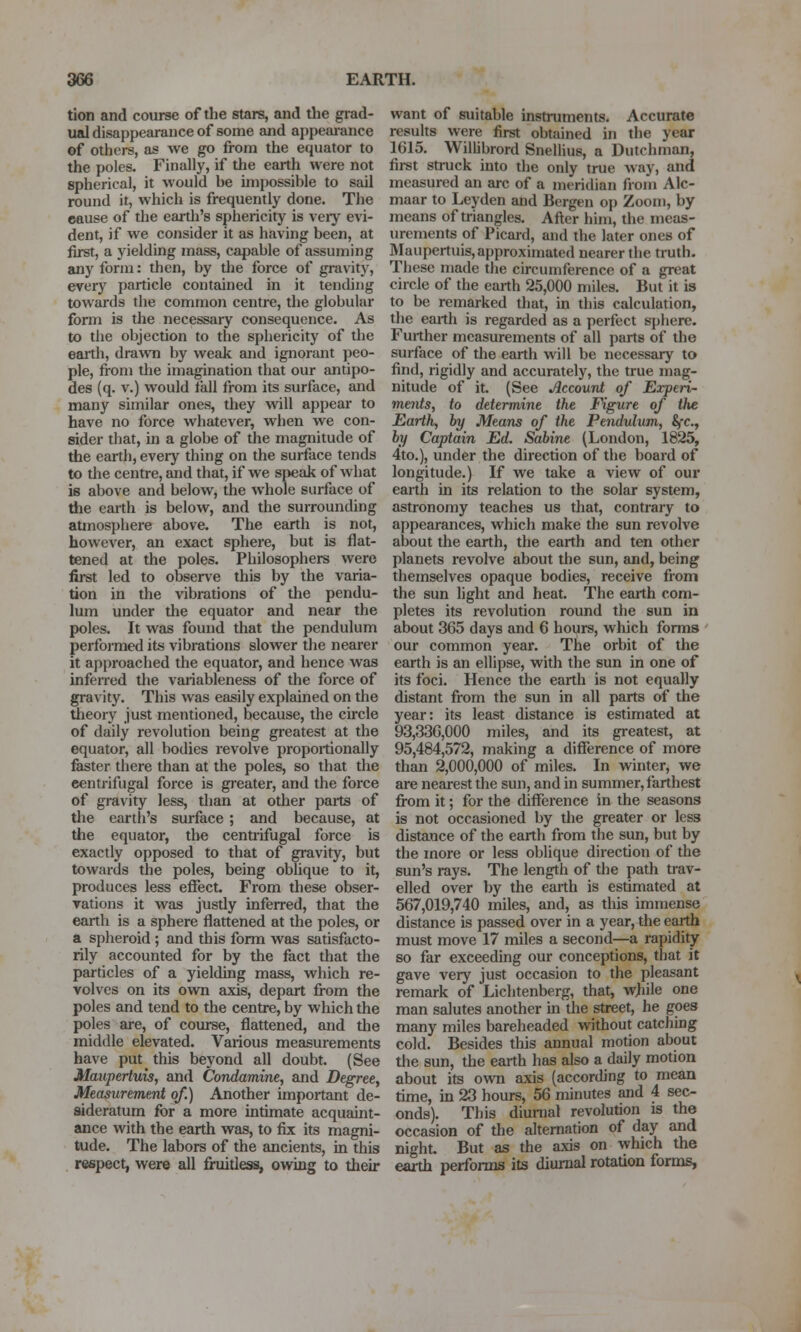 tion and course of the stars, and the grad- ual disappearance of some and appearance of others, as we go from the equator to the poles. Finally, if the earth were not spherical, it would be impossible to sail round it, which is frequently done. The cause of the earth's sphericity is veiy evi- dent, if Ave consider it as having been, at first, a yielding mass, capable of assuming any form: then, by the force of gravity, every particle contained in it tending towards the common centre, the globular form is the necessary consequence. As to the objection to the sphericity of the eaith, drawn by weak and ignorant peo- ple, from the imagination that our antipo- des (q. V.) would fall from its surface, and many similar ones, they wiil appear to have no force whatever, when we con- sider that, in a globe of the magnitude of the earth, every thing on the surface tends to the centre, and that, if we speak of what is above and below, the whole surface of the earth is below, and the surrounding atmosphei-e above. The earth is not, however, an exact sphere, but is flat- tened at the poles. Philosophers were first led to observe this by the varia- tion in the vibrations of tlie pendu- lum under tlie equator and near the poles. It was found that the pendulum perfoimed its vibrations slower the nearer it approached the equator, and hence was inferred the variableness of the force of gravity. This was easily explained on the theory just mentioned, because, the circle of daily revolution being greatest at the equator, all bodies revolve proportionally faster there than at the poles, so that the centrifugal force is greater, and the force of gravity less, than at other paits of the eartli's surface ; and because, at the equator, the centrifugal force is exactly opposed to that of gravity, but towards the poles, being oblique to it, produces less effect. From these obser- rations it was justly inferred, that the earth is a sphere flattened at the poles, or a spheroid ; and this form was satisfacto- rily accounted for by the fact that the particles of a yielding mass, which re- volves on its ovra axis, depart from the poles and tend to the centre, by which the poles are, of course, flattened, and the middle elevated. Various measurements have put this beyond all doubt. (See Maupertuis, and Condamine, and Degree, Measurement of.) Another important de- sideratum for a more intimate acquaint- ance with the earth was, to fix its magni- tude. The labors of the ancients, in this respect, were all fruitless, ovraig to their want of suitable instruments. Accurate results were first obtained in the year 1615. Willibrord Snellius, a Dutchman, first struck into the only true way, and measured an arc of a meridian froni Alc- maar to Leyden and Bergen op Zoom, by means of triangles. After him, the meas- urements of Picard, and the later ones of Maupertuis, approximated nearer the truth. These made the circumference of a great circle of the earth 25,000 miles. But it is to be remarked that, in this calculation, the earth is regarded as a perfect sphere. Further measurements of all parts of the surface of the earth will be necessary to find, rigidly and accurately, the true mag- nitude of it. (See Account of Experi- ments, to determine the Figure of the Earth, by Means of the Pendulum, Sfc, by Captain Ed. Sabine (London, 1825, 4to.), under the direction of the board of longitude.) If we take a view of our earth in its relation to the solar system, astronomy teaches us that, contrary to appearances, which make the sun revolve about the earth, the earth and ten other planets revolve about the sun, and, being themselves opaque bodies, receive from the sun light and heat. The earth com- pletes its revolution round the sun in about 365 days and 6 hours, which forms our common year. The orbit of the earth is an ellipse, with the sun in one of its foci. Hence the earth is not equally distant from the sun in all parts of the year: its least distance is estimated at 93,336,000 miles, and its greatest, at 95,484,572, making a difference of more than 2,000,000 of miles. In winter, we are nearest the sun, and in summer, farthest from it; for the difference in the seasons is not occasioned by the greater or less distance of the earth from the sun, but by the more or less oblique direction of the sun's rays. The length of the path trav- elled over by the earth is estimated at 567,019,740 miles, and, as this imiiiense distance is passed over in a year, the earth must move 17 miles a second—a rapidity so far exceeding our conceptions, that it gave very just occasion to the pleasant remark of Lichtenberg, that, while one man salutes another in the street, he goes many miles bareheaded without catching cold. Besides this annual motion about the sun, the earth has also a daily motion about its own axis (according to mean time, in 23 hours, 56 minutes and 4 sec- onds). This diuiTial revolution is the occasion of the alternation of day and night. But as the axis on which the earth performs its diurnal rotation forms,