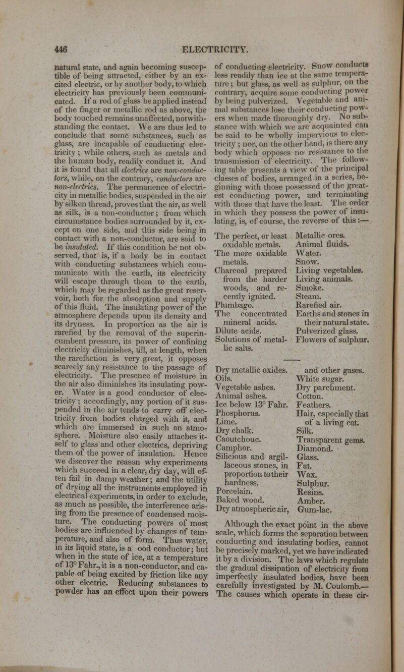 natural state, and again becoming suscep- tible of being attracted, either by an ex- cited electric, or by another body, to which electricity has previously been communi- cated, if a rod of glass be applied instead of the finger or metallic rod as above, the body touched remains unaffected, uotwidi- standing die contact. We are thus led to conclude that some substances, such as glass, are incapable of conducting elec- tricity ; while others, such as metals and the human body, readily conduct it. And it is found that all electrics are non-conduc- tors, while, on the contrary, conductors are non-electrics. The permanence of electri- city in metallic bodies, suspended in the air by silken thread, pioves that the air, as well as silk, is a non-conductor; from which circumstance bodies surrounded by it, ex- cept on one side, and this side being in contact with a non-conductor, are said to be insulated. If tliis condition be not ob- served, that is, if a body be in contact with conducting substances which com- municate with the earth, its electricity will escape througli them to die earth, which may be regarded as the great reser- voir, both for the absorption and supply of this fluid. The insulating power of the atmosphere depends upon its density and its dryness. In proportion as the air is rarefied by the remo\al of tJie superin- cumbent pressure, its power of confining electricity diminishes, till, at length, when the rarefaction is very great, it opposes scarcely any resistance to the passage of electricity. The presence of moisture in the air also diminishes its insulating pow- er. Water is a good conductor of elec- tricity ; accordingly, any portion of it sus- pended in the air tends to carry off elec- tricity from bodies charged with it, and which are immersed in such an atmo- sphere. Moisture also easily attaches it- self to glass and other electrics, depriving them of the power of insulation. Hence we discover the reason why experiments which succeed in a clear, dry day, will of- ten fail in damp weather; and the utiUty of drying all the instruments employed in electrical experiments, in order to exclude, as much as possible, the interference aris- ing from the presence of condensed mois- ture. The conducting powers of most bodies are influenced by changes of tem- perature, and also of form. Thus water, in its liquid state, is a ood conductor; but when in the state of ice, at a temperature of 13° Fahr., it is a non-conductor, and ca- pable of being excited by friction like any other electric. Reducing substances to powder has an effect upon their powers of conducting electricity. Snow conducts less readily than ice at tiie same tempera- ture ; but glass, as well as sulphur, on the contraiT, acquire some conducting power by being pulverized. Vegetable and ani- mal substances lose their conducting pow- ers when made thoroughly dry. No sub- stance with which we are acquainted can be said to be wholly impervious to elec- tricity ; nor, on the other hand, is there any body wliich opposes no resistance to the transmission of electricity. The follow- ing table presents a view* of the principal classes of bodies, arranged in a series, be- ginning with those possessed of the great- est conducting power, and terminating with those that liave the least. The order in Avhicli they possess the power of insu- lating, is, of course, the reverse of this:— The perfect, or least oxidable metals. The more oxidable metals. Charcoal prepared from the harder woods, and re- cently ignited. Plumbago. The concentrated mineral acids. Dilute acids. Solutions of metal- Uc salts. Dry metallic oxides. Oils. Vegetable ashes. Animal ashes. Ice below 13° Fahr. Phosphonis. Lime. Dry chalk. Caoutchouc. Camphor. Silicious and argil- laceous stones, in proportion to their hardness. Porcelain. Baked wood. Dry atmospheric air, Metallic ores. Animal fluids. Water. Snow. Living vegetables. Living animals. Smoke. Steam. Rarefied air. Earths and stones in their natural state. Pulverized glass. Flowers of sulphur. and other gases. White sugar. Dry parchment. Cotton. Feathers. Hair, especially that of a living cat. Silk. Transparent gems. Diamond. Glass. Fat. Wax. Sulphur. Resins. Amber. Gum-lac. Although the exact point in the above scale, which forms the separation between conducting and insulating bodies, cannot be precisely marked, yet we have indicated it by a division. The laws which regulate the gradual dissipation of electricity from imperfectly insulated bodies, have been carefully investigated by M. Coulomb.— The causes which operate in these cir-