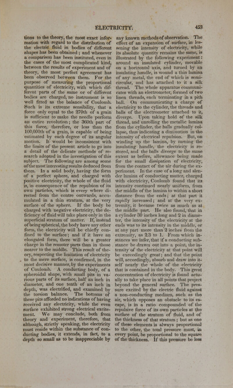 tions to the theory, the most exact infof« mation with regard to the distribution of the electric fluid in bodies of difterent shapes has been obtained ; and whenever a comparison has been instituted, even in the cases of the most comphcated kind, between the results of experiment and of theory, the most perfect agreement has been observed between them. For the purpose of measuring the proportional quantities of electricity, with whicli dif- ferent parts of the same or of different bodies are charged, no instrument is so well fitted as the balance of Coulomb. Such is its extreme sensibility, that a force only equal to the 270th of a grain is sufficient to make the needle perform an entire revolution; the 360th part of this force, therefore, or less than the 100,000th of a grain, is capable of being estimated by each degree of its angular motion. It would be inconsistent with the limits of the present article to go into a detail of the delicate methods of re- search adopted in the investigation of this subject. The following are among some of the most interesting results deduced from tliem. In a solid body, having the fonn of a perfect sphere, and charged with positive electricity, the whole of the fluid is, in consequence of the repulsion of its own particles, which is every where di- rected from the centre outwards, accu- mulated in a thin stratum, at the very surface of the sphere. If the body be charged with negative electricity, the de- ficiency of fluid will take place only in the superficial stratum of matter. If, instead of being spherical, the body have any other form, the electricity will be chiefly con- fined to the surface; and if it have an elongated form, tliere will be a gi-eater charge in the remoter parts than in those nearer to the middle. This result of the- ory, respecting the limitation of electricity to the mere surface, is confirmed, in the most decisive manner, by the experiments of Coulomb. A conducting body, of a spheroidal shape, with small pits in va- rious parts of its surface, half an inch in diameter, and one tenth of an inch in depth, was electrified, and examined by the torsion balance. The bottoms of these pits afforded no indications of having received any electricity, while the even sui-face exhibited strong electrical excite- ment We may conclude, both from theory and experiment, therefore, that although, strictly speaking, the electricity must reside within the substance of con- ducting bodies, it extends, in fact, to a depth so small as to be inappreciable by any knovra methods of observation. The effect of an expansion of surface, in les- sening the intensity of electricity, while its absolute quantity remains the same, is illustrated by the tbilowing experiment: around an insulated cylinder, movable on a horizontal axis, and turned by an uisulating handle, is wound a thin lamina of any metal, the end of which is semi- circular, and has attached to it a silk thread. The whole apparatus communi- cates with an electrometer, formed of two linen threads, each terminating in a pith ball. On communicating a charge of electricity to the cylinder, the threads and balls of the electrometer attached to it, diverge. Upon taking hold of the silk thread, and unrolhng the metallic lamina from the cylinder, the balls gradually col- lapse, thus indicating a diminution in the intensity of electrical repulsion. But, on winding up the lamina, by turning the insulating handle, the electricity is re- stored, and the balls diverge to the same extent as before, allowance being made for the small dissipation of electricit}^, from the contact of the air during the ex- periment. In the case of along and slen- der lamina of conducting matter, charged with electricit}', Coulomb found that its intensity continued nearly uniform, from the middle of the lamina to within a short distance fiom the ends; at that part it rapidly increased; and at the veiy ex- tremity, it became twice as much as at the middle part. He also foimd, that in a cylinder 30 inches long and 2 in diame- ter, the intensity of the electricity at the ends was to its intensity in the middle, or at any part more than 2 inches from the extremit}', as 2.3 to 1. From which in- stances we infer, that if a conducting sub- stance be drawn out into a point, the in- tensity of the electricity at that point will be exceedingly great; and that tJie point will, accordingly, absorb and draw into it- self nearly the whole of the electricity that is contained in the body. This gi-eat concentration of electricity is found actu- ally to take place in all points that project beyond the general surface. The pres- sure excited by the electric fluid against a non-conducting medium, such as the air, which opposes an obstacle to its es- cape, is in a ratio compounded of the repulsive force of its own particles at the surface of the stratum of fluid, and of the thickness of that stratum ; but as one of these elements is always proportional to the other, the total pressure must, in every point, be proportional to the square of the thickness. If this pressure be less