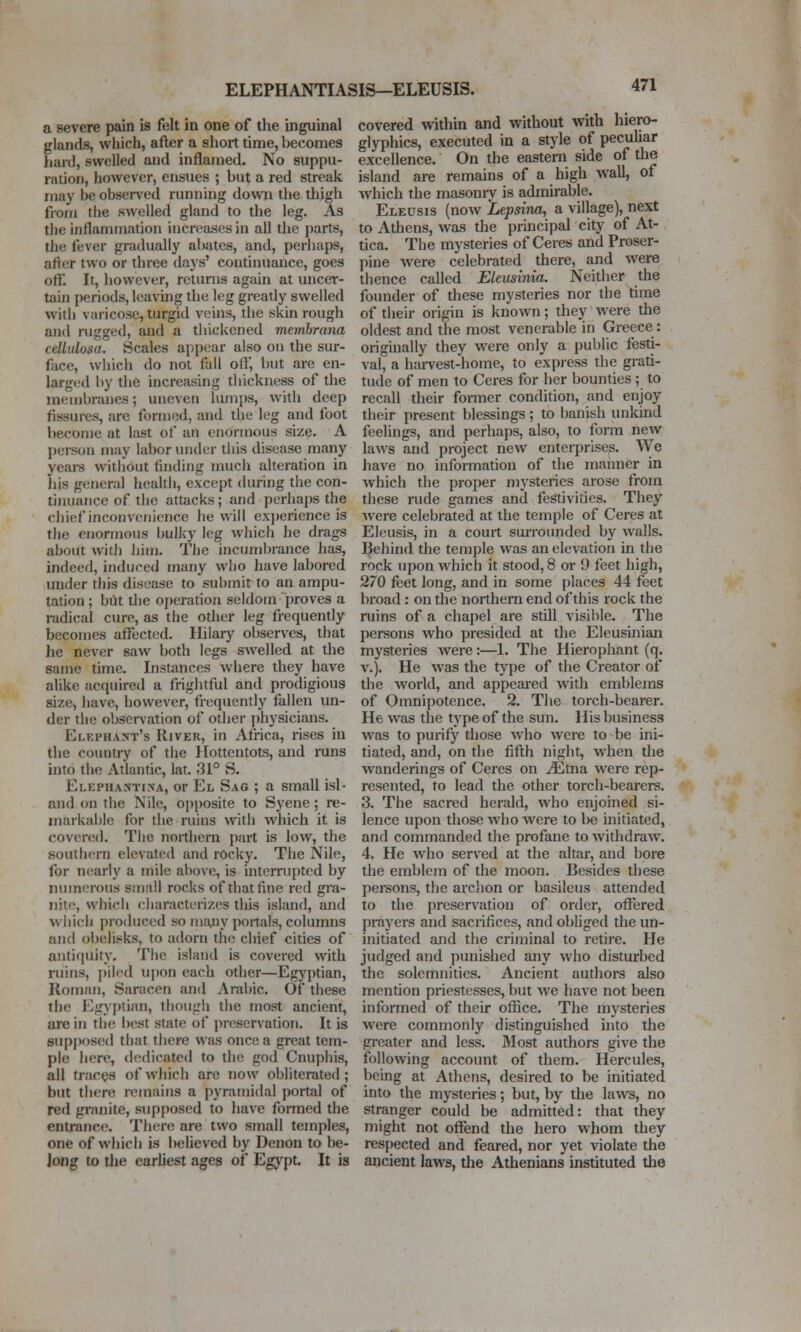 ELEPHANTIASIS—ELEUSIS. a severe pain is felt in one of the inguinal glands, which, after a short time, becomes hard, swelled and inflamed. No suppu- ration, however, ensues ; but a red streak may be observed running down the thigh from the swelled gland to the leg. As the inflammation increases in all the parts, the fever gradually abates, and, perhaps, atfer two or three days' continuance, goes off. It, however, returns again at uncer- tain periods, leaving the leg greatly swelled with varicose, turgid veins, the skin rough and rugged, and a thickened memhrcma celLidosa. Scales appear also on the sur- face, which do not fall otf, but are en- larged by the increasing thickness of the membranes; uneven lumi)s, with deep fissures, are formed, and the leg and foot become at last of an enormous size. A person may labor under tliis disease many years witiiout tiriding much alteration in his gtmeral health, except during the con- tiiuiance of the attacks; and perhaps the chief inconvenience he will exj)erience is the enormous bulky leg which he drags about with him. The incumbrance has, indeed, induced many who have labored under this disease to submit to an ampu- tation ; but the operation seldom proves a radical cure, as the other leg frequently becomes affected. Hilary observes, that he never saw both legs swelled at the same time. Inst^mces where they have alike acquired a frightful and prodigious size, have, however, frequently fallen un- der the observation of other physicians. Elephant's River, in Africa, rises in the country of the Hottentots, and runs into the Atlantic, lat. 31° S. Elephastina, or El Sag ; a small isl- and on the Nile, opposite to Sycne; re- markable for the ruins with which it is covered. The northern part is low, the southern elevated and rocky. The Nile, for n(!arly a mile above, is interrupted by numerous siiiail rocks of that fine red gi'a- nitc, which characterizes this island, and vvhieb produced so ma>ny portals, columns and obelisks, to adorn the chief cities of antitjuity. The island is covered with ruins, pded upon each other—Egyptian, Roman, Saracen and Arabic. Of these the Egyptian, though the most ancient, are in the best state of preservation. It is supposed that there was once a great tem- ple here, dtulicated to the god Cnuphis, all traces of which arc now obliterated; but there remains a pyramidal portal of red granite, supposed to have formed the entrance. There are two small temples, one of which is beUeved by Denon to be- long to the earliest ages of Egypt. It is covered within and without with hiero- glyphics, executed in a stjde of pecuhar excellence. On the eastern side of the island are remains of a high wall, of which the masonry is admirable. Eleusis (now 'Lepsina, a village), next to Athens, was the principal city of At- tica. The mysteries of Ceres and Proser- pine were celebrated there, and were thence called Eleusinia. Neither the founder of these mysteries nor the time of their origin is known; they were the oldest and the most venerable in Greece: originally they were only a [)ublic festi- val, a harvest-home, to express the grati- tude of men to Ceres for her bounties ; to recall their fonner condition, and enjoy their present blessings; to banish unkind feelings, and perhaps, also, to form new laws and project new enterprises. We have no information of the manner in which the proper mysteries arose from these rude games and festivities. They were celebrated at the temple of Ceres at Eleusis, in a court sui-rounded by walls. Behind the temple was an elevation in the rock upon which it stood, 8 or 9 feet high, 270 feet long, and in some places 44 feet broad: on the northern end of this rock the ruins of a chapel are still visible. The persons who presided at the Eleusiniem mysteries were:—1. The Hierophant (q. v.). He was the type of tlie Creator of the world, and appeared with emblems of Omnipotence. 2. The torch-bearer. He was the type of the sun. His business was to purify those who were to be ini- tiated, and, on the fifth night, when the wanderings of Ceres on ^tna were rep- resented, to lead the other torch-bearers. 3. The sacred herald, who enjoined si- lence upon those who were to be initiated, and commanded the profane to withdraw. 4. He who served at the altar, and bore the emblem of the moon. Besides these persons, the archon or basileus attended to the preservation of order, offered prayers and sacrifices, and obliged the un- initiated and the criminal to retire. He judged and punished any who disturbed the solemnities. Ancient authors also mention priestesses, but we have not been informed of their office. The mysteries were commonly distinguished into the greater and less. Most authors give the following account of them. Hercules, being at Athens, desired to be initiated into the mysteries; but, by the laws, no stranger could be admitted: that they might not offend the hero whom they respected and feared, nor yet violate the ancient laws, tlie Athenians instituted the