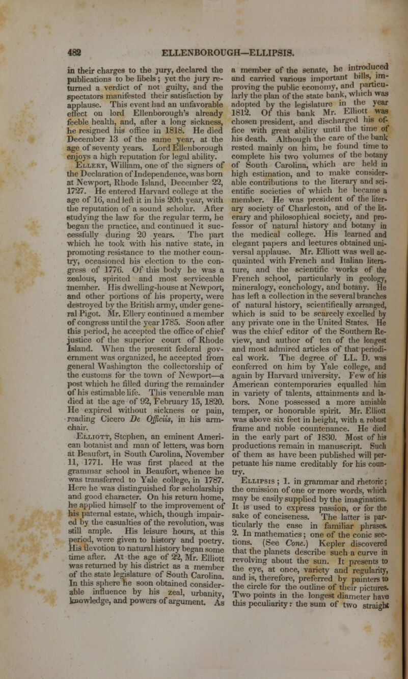 in their charges to the jury, declared tlie publications to be hbels; yet the jury re- turned a verdict of not guilty, and the spectators manifested their satisfaction by applause. This event had an unfavorable effect on lord EUenborough's already feeble health, and, after a long sickness, he resigned his office in 1818. He died December 13 of the same year, at the age of seventy years. Lord Ellenborough enjoys a high reputation for legal ability. Ellery, William, one of the signers of the Declaration of Independence, was born at Newport, Rhode Island, December 22, 1727. He entered Harwird college at the age of 16, and left it in his 20th year, with tlie reputation of a sound scholar. After studying the law for the regular term, he began the practice, and continued it suc- cessfully during 20 years. The part which he took with his native state, in promoting resistance to the mother coun- try, occasioned his election to the con- gress of 1776. Of this body he was a zealous, spirited and most serviceable member. His dwelhng-house at Newport, and other portions of his property, were destroyed by the British army, under gene- ral Pigot. Mr. Ellery continued a member of congress until the yeai-1785. Soon after this period, he accepted the ofiice of chief justice of the superior court of Rhode Island. When the present federal gov- ernment was organized, he accepted from general Washington the collectorship of the customs for the town of Newport—a post which he filled during the remainder of his estimable Ufc. This venerable man died at the age of 92, February 15,1820, He expired without siclcness or pain, reading Cicero De Officiis, in his arm- chair. Elliott, Stephen, an eminent Ameri- can botanist and man of letters, was bom at Beaufort, in South Carolina, November 11, 1771. He was first placed at the grammar school in Beaufort, whence he was transferred to Yale college, in 1787. Here he was distinguished for scholarship and good character. On his return home, he apjjlied himself to the improvement of his paternal estate, which, though impair- ed by the casualties of the revolution, was still ample. His leisure hours, at this period, were given to history and poetry. His tievotion to natural history began some time after. At the age of 22, Mr. Elliott was returned by his district as a member of the state legislature of South Carolina. In this sphere he soon obtained consider- able influence by his zeal, urbanity, knowledge, and powers of argument. As a member of the senate, he introduced and carried various important bills, im- proving the public economy, and particu- lariy the plan of the state bank, which was adopted by the legislature in the year 1812. Of this bank Mr. Elliott was chosen president, and discharged his of- fice with great ability until the time of his death. Although the care of the bank rested mainly on him, he found time to complete his two volumes of the botany of South Carolma, which are held in high estimation, and to make consider- able contributions to the hterary and sci- entific societies of which he became a member. He was president of the liter- ary society of Charleston, and of the lit- erary and philosophical society, and pro- fessor of natural history and botany in tlie medical college. His learned and elegant papers and lectures obtained uni- versal applause. Mr. Elliott was well ac- quainted with French and Italian litera- ture, and the scientific works of the French school, particularly in geology, mineralogy, conchology, and botany. He has left a collection in the several branches of natural history, scientifically arranged, which is said to be scarcely excelled by any private one in the United States. He was the chief editor of the Southern Re- view, and author of ten of the longest and most admired articles of that periodi- cal work. The degree of LL. D. was confened on him by Yale college, and again by Harvard university. Few of his American contemporaries equalled him in variety of talents, attainments and la- bors. None possessed a more amiable temper, or honorable spirit. Mr. Elliott was above six feet in height, with a robuBt frame and noble countenance. He died in the early part of 1830. Most of his productions remain in manuscript. Such of them as have been published will per- petuate his name creditably for his coun- try. Ellipsis ; 1. in grammar and rhetoric; the omission of one or more words, which may be easily supplied by the imagination. It is used to express passion, or for the sake of conciseness. The latter is par- ticularly the case in familiar phrases. 2. In mathematics; one of the conic sec- tions. (See Cone.) Kepler discovered that the planets describe such a curve in revolving about the sun. It presents to the eye, at once, variety and regularity, and is, therefore, preferred by painters to the circle for the outline of their pictures. Two points in the longest diameter have this pecuharity r the sum of two straight