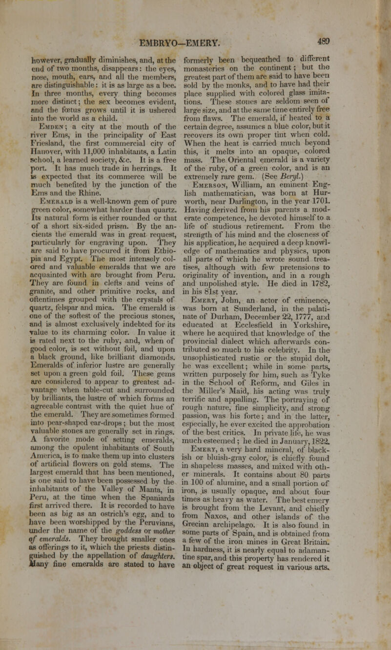 EMBRYO-EMERY, however, gradually diminishes, and, at the end of two months, disappears: the eyes, nose, mouth, ears, and all the members, Rre distinguishable: it is as large as a bee. In three months, eveiy thing becomes more distinct; the sex becomes evident, and the foetus grows until it is ushered into the world as a child. Emden; a city at the mouth of the river Ems, in the principality of East Friesland, the first commercial city of Hanover, with 11,000 inhabitants, a Latin Bchool, a learned society, &c. It is a free port. It has much trade in herrings. It 18 expected that its commerce will be much benefited by the junction of the Ems and the Rhine. Emerald is a well-known gem of pure green color, somewhat harder than quartz. Its natural fomi is either rounded or that of a short six-sided prism. By the an- cients the emerald was in great request, particularly for engraving upon. They are said to have procured it fi-om Ethio- pia and Egypt. The most intensely col- ored and valuable emeralds that we are acquainted with are brought from Peru. They are found in clefts and veins of granite, and otlier primitive rocks, and oftentimes grouped with the crystals of quartz, felspar and mica. The emerald is one of the softest of the precious stones, and is almost exclusively indebted for its Talue to its cliarming color. In value it is rated next to the ruby, and, when of good color, is set without foil, and upon a black ground, like brilliant diamonds. Emeralds of inferior lustre are generally set upon a gi-ecn gold foil. These gems are considered to appear to greatest ad- vantage when table-cut and surrounded by brilliants, the lustre of which forms an agreeable contrast with the quiet hue of tlie emerald. They are sometimes formed into pear-shaped ear-drops ; but the most valuable stones are generally set in rings. A favorite mode of setting ememlds, among the opulent inhabitants of South America, is to make them up into clustei-s of artificial flowers on gold stems. The largest emerald that has been mentioned, is one said to have been possessed by the inhabitants of the Valley of Manta, in Peru, at the time when the Spaniards first arrived there. It is recorded to have been as big as an ostrich's egg, and to have been worshipped by the Peruvians, under the name of the goddess or mother of eniercdds. They brought smaller ones as offerings to it, which tlie priests distin- guished by the appellation of daughters. Many fine emeralds arc stated to have formerly been bequeathed to different monasteries on the continent; but the greatest part of them are said to have been sold by the monks, and to have had their place supplied with colored glass imita- tions. These stones are seldom seen of large size, and at the same time entirely free from flaws. The emerald, if heated to a certain degree, assumes a blue color, but it recovers its own proper tint when cold. When the heat is carried much beyond this, it melts into an opaque, colored mass. The Oriental emerald is a variety of the ruby, of a green color, and is an extremely rare gem. (See Beryl.) EM£Rso!i, William, an eminent Eng- lish mathematician, was born at Hur- worth, near Darlington, in the year 1701. Having derived from his parents a mod- erate competence, he devoted himself to a life of studious retirement. From the strength of his mind and the closeness of his application, he acquired a deep knowl- edge of mathematics and physics, upon all parts of which he wrote sound trea- tises, although with few pretensions to originality of invention, and in a rough and unpolished style. He died in 1782, in his 81st year. Emery, John, an actor of eminence, was bom at Sunderland, in the palati- nate of Durham, December 22, 1777, ar;d educated at Ecclesfield in Yorkshire, where he acquired that knowledge of the provincial dialect which afterwards con- tributed so much to his celebrity. In the unsophisticated rustic or the sUipid dolt, he was excellent; while in some paits, written purposely for him, such as Tyke in the School of Reform, and Giles in the Miller's Maid, his acting was truly terrific and appalling. The portraying of rough nature, fine simplicity, and' strong passion, was his forte; and in the latter, especially, he ever excited the ap{)robation of the best critics. In private life, he was much esteemed ; he died hi Januaiy, 1822. Emery, a very hard mineral, of black- ish or bluish-gray color, is chiefly found in shapeless masses, and mixed with oth- er minerals. It contains about 80 parts in 100 of alumine, and a small portion of iron, is usually opaque, and about four times as heavy as water. The best emeiy is brought fi-om the Levant, and chiefly from Naxos, and other islands of the Grecian archipelago. It is also found in some parts of Spain, and is obtained from a few of the iron mines in Great Britain. In hardness, it is nearly equal to adaman- tine spar, and this property has rendered it an object of great request in various arts»