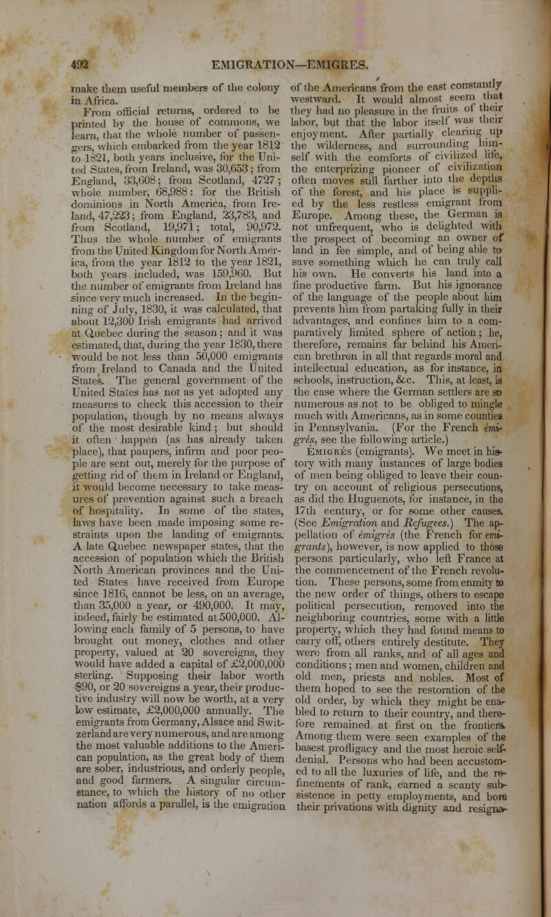 make them useful meuibetB of the colony in Africa, From official returns, ordered to be printed by the house of commons, we learn, that tlie whole number of passen- gers, wliich embarked from the year 1812 to 1821, both years inclusive, for the Uni- ted States, from Ireland, was 30,653 ; from England, 3;i,()08; from Scotland, 4727; whole number, 68,988: for the British dominions in North America, from Ire- land, 47,223; from England, 23,783, and from Scotland, 19,971; total, 90,972. Thus the whole number of emigrants from the United Kingdom for North Amer- ica, from the year 1812 to the year 1821, both years included, was 159,960. But the number of emigrants from Leland has since ver} much increased. In the begin- ning of July, 1830, it was calculated, that about 12,300 Irisli emigrants had arrived at Quebec during the season ; and it was estimated, that, during the year 1830, there would be not less than 50,000 emigrants from Ireland to Canada and the United States. The general goveriiment of the United States has not as yet adopted any measures to check this accession to their population, though by no means always of the most desirable kind; but should it often liappen (as has already taken place), that paupers, infirm and poor peo- ple are sent out, merely for the purpose of getting rid of them in Ireland or England, it would become necessary to take meas- ures of prevention against such a breach of hospitality. In some of the states, laAvs have lieen made imposing some re- straints upon the landing of emigrants. A late Quebec newspaper states, that the accession of population which the British North American provinces and the Uni- ted States have received from Europe since 1816, cannot be less, on an average, tlian 35,000 a year, or 490,000. It may, indeed, fairly be estimated at 500,000. Al- lowing each family of 5 persons, to have brought out money, clothes and other property, valued at 20 sovereigns, they would have added a capital of £2,000,000 sterling. Supposing their labor worth S90, or 20 sovereigns a year, their produc- tive industry will now be worth, at a very low estimate, £2,000,000 annually. The emigrants from Germany, Alsace and Swit- zerland are very numerous, and are among the most valuable additions to the Ameri- can population, as the great body of them are sober, industrious, and orderly people, and good farmers. A singular circum- stance, to which the historj- of no other nation affords a parallel, is the emigration of the Americans fi-om tlie cast constantly westward. It would almost seem that they had no ple.isure in the fruits of their labor, but tliat the labor itself was their enjoyment. After partially cloaring up the wilderness, and surrounding him- self with the comforts of civilized life, the enterprizing pioneer of civilization often moves still farther into the deptlis of the forest, and his place is suppli- ed by the less restless eraigi'ant from Europe. Among these, the German is not unfrequent, who is delighted with the prospect of becoming an owner of land in fee simple, and of being able to save something which he can truly call his own. He converts his land into a fine productive farm. But his ignorance of the language of the people about him prevents him from partaking fully in their advantages, and confines him to a com- paratively hmited sphere of action; he, therefore, remains far behind his Ameri- can brethren in all that regards moral and intellectual education, as for instance, in schools, instruction, &c. This, at least, is the case where the German settlers are so numerous as not to be obliged to mingle much with Americans, as in some counties in Pennsylvania. (For the French imi- gris, see the following article.) Emigres (emigrants). We meet in his- tory with many instances of large bodies of men being obliged to leave their coun- try on account of religious persecutions, as did the Huguenots, for instance, in the 17th century, or for some other causes. (See Emigration and Refugees.) The ap- pellation of emigres (the French for eini- grants), however, is now applied to those persons particularly, who left France at the commencement of the French revolu- tion. These persons, some from enmit}' to the new order of things, others to escape political persecution, removed into the neighboring countries, some with a litde property, wliich they had found means to carry off, others entirely destitute. They were from all ranks, and of all ages and conditions; men and women, children and old men, priests and nobles. Most of them hoped to see the restoration of the old order, by which they might be ena' bled to return to their country, and there- fore remained at first on the frontiers Among them were seen examples of the basest profligacy and the most heroic self. denial. Persons who had been accustom- ed to all the luxuries of life, and the re- finements of rank, earned a scanty sub- sistence in petty employments, and bore their privations with dignity and resigna-