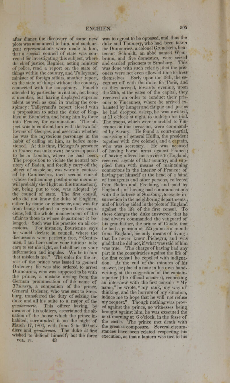 after dinner, tlie discovery of some new plots was announced to him, and such ur- gent representations were made to him, tliat a special council of state was con- vened for investigating this subject, where the chief justice, Regnier, acting minister of police, read a report on the state of things within the country, and Talleyrand, minister of foreign afl'uirs, another report, on the state of things without the country, connected with tlie conspiracy. Fouch^ attended by particular invitation, not being a member, but having displayed superior talent as well as zeal in tracing the con- spiracy : Talleyrand's report closed with a proposition to seize the duke of Eng- hien at Ettenheim, and bring him by tbrce into France, for examination. The ob- ject was to confront him with the two fol- lowers of Georges, and ascertain whether he was the mysterious personage in the habit of calling on him, as befoie men- tioned. At this time, Pichegru's presence in France was unknown; he was supposed to be in London, where he had been. The proposition to violate the neutral ter- ritory of Baden, and forcibly cany off the object of suspicion, was warmly contest- ed by Cambacores, then second consul (whose forthcoming posthumous memoirs will probably shed light on this transaction), but, being put to vote, was adopted by the council of state. The fii-st consul, who did not know the duke of Enghien, either by name or chaiacter, and was far from being inclined to groundless suspi- cions, left the whole management of this affair to those to whose department it be- longed. Such was his practice on all oc- casions. For instance, Bourienne says he would declare in council, where the discussions were perfectly free, Gentle- men, I am here under yoiu- tuition : take care to set me right, as I shall act on your information and impulse. Wo be to'him that misleads me. The order for the ar- rest of the prince was issued to general Ordener; he was also ordered to arrest Dumouriez, who was supposed to be with the prince, a mistake arising from the German pronunciation of the name of TIntmcry, a companion of the prince. General Ordener, who was sent to Stras- bmg, transferred the duty of seizing the duke and ail his suite to a major of the gendarmerie. This officer having, by means of his soldiers, ascertained the sit- uation of the house w^hich the prince in- habited, surroimdcd it on the nigbt of March 17, 1804, with from 3 to 400 sol- diers and gendarmes. The duke at fii-st wished to defend himself; but the force VOL. IV. 43 was too great to be opposed, and thus the duke and Thumerj^ who had been taken for Dumouriez, a colonel Grundstein, lieu- tenant Schmidt, an abb6 named Wein- brunn, and five domestics, were seized and carried prisoners to Strasburg. Tliis was done with such celerity, that the pris- oners were not even allowed time to dress themselves. Early upon die 18th, the es- cort set off with the duke for Paris, and as they arrived, towards evening, upon the 20th, at the gates of the capital, tliey received an order to conduct their pris- oner to Vincennes, where he arrived ex- hausted by hunger and fatigue and just as he had dro[)ped asleep, he was awaked, at 11 o'clock at night, to undergo his trial. The troops, which were marched to Vin- cennes on this occasion, were command- ed by Savary. He found a court-martial, consisting of general Ilullin, the president together with five colonels, and a captain, wlio was secretary. He was accused of having borne arms against France; of having offered his services to England, received agents of that countiy, and sup- phed them with means of maintaining connexions in the interior of France; of having put himself at the head of a band of insurgents and other pei*sons, collected from Baden and Freiburg, and paid by England ; of having had communications with the fortress of Strasburg, to excite in- surrection in the neighboring departments; and of having aided in the plots of England against the life of the first consul. To these charges the duke answered that ha liad always commanded the vanguard of his grandfather, the yirince of Cond6, that he had a pension of 125 guineas a month from England, his only means of living : that he never knew Pichegru, and was glad that he did not, if what was said of hira w-as true. The charge of having had any part in the conspiracies against the life of the fu-st consul he repelled with indigna- tion. At the end of the minutes of his answer, be placed a note in his own hand- writing, at the suggestion of the captain- reporter (the official accuser), requesting an interview with the first consul:  My name, he wrote,  my rank, my way of thinking, and the horrors of my situation, induce me to hope that he will not refuse my request. Though nothing was prov- ed against the pi-ince, no witnesses being brought against him, he was executed the next morning at G o'clock, in the fosse of the casde. The prince met death -with the greatest composure. Several circum- stances have been related respecting his execution, as that a lantern was tied to his