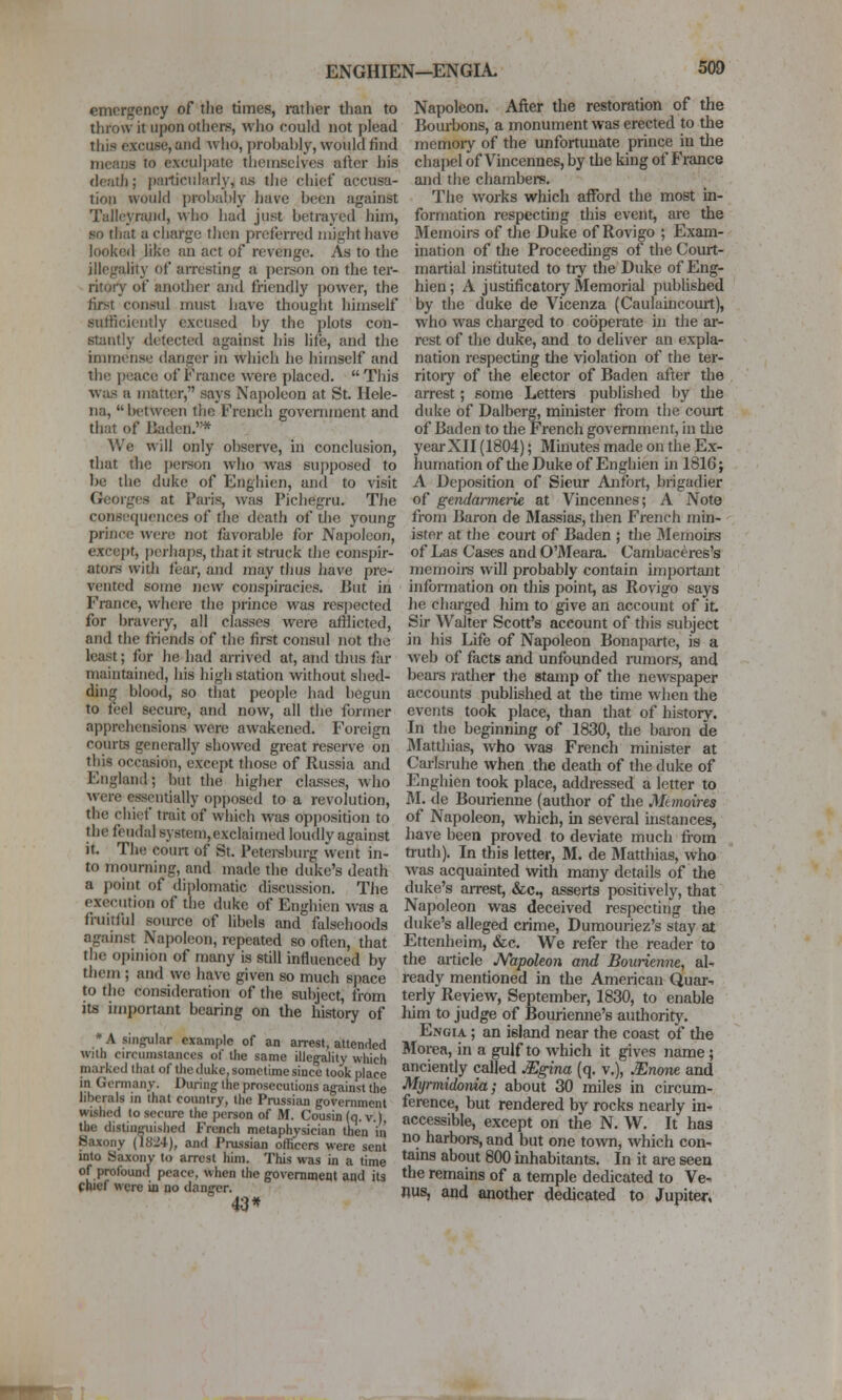 emergency of tlie times, rather than to throw it upon others, who could not plead this excuse, and wlio, probably, would find means to exculpate tliemselvcs after his <leath; particularly, Jxs the chief accusa- tion would probably have been against Talleyrand, who had just betrayed him, so that a charge then preferred might have looked like an act of revenge. As to the illegality of arresting a person on the ter- ritory of another and friendly power, the first consul must have thought himself sufficiently excused by the plots con- stantly detected against his life, and the immense danger in which he himself and the peace of France were placed.  This was a matter, says Napoleon at St. Hele- na,  between tlie French government and that of liaden.* We will only observe, in conclusion, that the person who was su})posed to be the duke of Enghien, and to visit Georges at Paris, was Pichegru. The consequences of the death of tlie young prince were not favorable for Napoleon, excejit, |)crhaps, that it struck the conspir- ators with fear, and may thus Jiave pre- vented some new consj)iracies. But in France, where the prince was respected for bravery, all classes were afflicted, and the friends of the first consul not the least; for he had arrived at, and thus far maintained, his high station without shed- ding blood, so that people had begun to feel secui-c, and now, all the former apprehensions were awakened. Foreign courts generally showed great reserve on this occasion, except those of Russia and England; but the higher classes, who were essentially opposed to a revolution, the chief trait of which was opposition to the feudal system,exclaimed loudly against it. The coun of St. Petei-sburg went in- to mourning, and made the duke's death a point of diplomatic discussion. Tiie execution of the duke of Enghien was a fruitful source of libels and falsehoods against Napoleon, repeated so often, that the opinion of many is still influenced by tliem ; and we have given so much space to the consideration of the subject, from its important bearing on the history of * A singular example of an arrest, attended with circumstances of the same illegality which marked that of the duke, sometime since took place in Germany. During the prosecutions against the liberals in that country, the Prussian government wished to secure the person of M. Cousin (q. v.) the distinguished French metaphysician then iii Saxony (1824), and Pi-ussian officers were sent into Saxony to arrest him. This was in a time of profound peace, when the govemmem and its chief were in no danger. 43* Napoleon. After the restoration of the Bourbons, a monument was erected to the memoiy of the unfortunate prince in the chapel of Vincennes, by the king of France and the chainbers. The works which afford the most in- formation respecting this event, are the Memoirs of the Duke of Rovigo ; Exam- ination of the Proceedings of the Court- martial instituted to tiy the Duke of Eng- hien ; A justificatory Memorial published by the duke de Vicenza (Caulaincourt), who was charged to cooperate in the ar- rest of the duke, and to deliver an expla- nation respecting the violation of the ter- ritory of the elector of Baden after the arrest; some Lettera published by tlie duke of Dalberg, minister from the court of Baden to the French government, in the year XII (1804); Minutes made on the Ex- humation of the Duke of Enghien in 1816; A Deposition of Sieur Anfbrt, brigadier of gendarmerie at Vmcennes; A Note from Baron de Massias, then French min- ister at the court of Baden ; the IMemoirs of Las Cases and O'lMeara. Cambaccres's memoirs will probably contain important infoi-mation on this point, as Rovigo says lie charged him to give an account of it Sir Walter Scott's account of this subject in his Life of Napoleon Bonaparte, is a web of facts and unfounded rumors, and bears rather the stamp of the newspaper accounts published at the tune when the events took place, than that of history. In the beginning of 1830, the baron de Matthias, who was French minister at Carlsruhe when the death of the duke of Enghien took place, addressed a letter to M. de Bourienne (author of the Manoires of Napoleon, which, in several instances, have been proved to deviate much from tiuth). In this letter, M. de Matthias, who was acquainted with many details of the duke's arrest, &c., asserts positively, that Napoleon was deceived respecting the duke's alleged crime, Dumouriez's stay at Ettenheim, &c. We refer the reader to the article JVapoleon and Bourienne, al- ready mentioned in the American Quar^ terly Review, September, 1830, to enable him to judge of Bouriemie's authority. Engia ; an island near the coast of the Morea, in a gulf to which it gives name; anciently called Mgina (q. v.), Mnone and Myrmidonia; about 30 miles in circum- ference, but rendered by rocks nearly in- accessible, except on the N. W. It has no harbors, and but one to\vn, which con- tains about 800 inhabitants. In it are seen the remains of a temple dedicated to Ve- nus, and another tledic?ited to Jupiter,