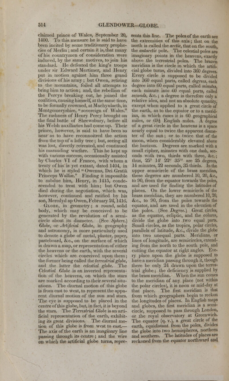 claimed prince of Wales, September 20, 1400. To this measure he is said to liave been incited by some traditionary pro]jhe- cies of Merlin ; and certain it is, that many of his countrymen of consideration were induced, by the same motives, to join his standard. He defeated the king's troops under sir Edward Mortimer, and Henry put in motion against him three grand divisions of his army ; but Owen, retiring to the mountains, foiled all attempts to bring him to action; and, the rebelUon of the Percys breaking out, he joined the coalition, causing himself, at the same time, to be formally crowned, at Machynlaeth, in Montgomeryshire,  sovereign of Wales. The rashness of Henry Percy brought on tlie fatal battle of Shrewsbury, before all his Welsh auxiliaries had come up. Their prince, however, is said to have been so near as to have reconnoitred the action frojn the top of a lofty tree ; but, seeing all was lost, directly retreated, and continued his marauduig warfare. This he kept up with various success, occasionally assisted by Charles VI of France, with whom a ti-eaty of his is yet extant, dated 1404, in which he is styled  Owenus, Dei Gratia Princeps Wallise. Finding it impossible to subdue him, Heniy, in 1415, conde- scended to treat with him; but Owen died during the negotiation, which was, however, continued and ratified by his son, Meredyd ap Owen, February 24,141G. Globe, in geometry; a round, solid body, which may be conceived to be generated by the revolution of a semi- circle about its diameter. (See Sphere.) Globe, or Artificial Globe, in geography and astronomy, is more particularly used to denote a globe of metal, jilaster, paper, pasteboard, &c., on the surface of which is drawn a map, or representation of either the heavens or the earth, with the severial circles which are conceived upon them; the former being called the terrestrial globe, and the latter the celestial globe. Tlie Celestial Globe is an inverted representa- tion of the lieavens, on which the stars are marked according to their several situ- ations. The diurnal motion of this globe is from east to west, to represent the appa- rent diurnal motion of the sun and stars. The eye is supposed to be placed in the centre of this globe, but, in fact, it is beyond the stars. The Terrestrial Globe is an arti- ficial representation of the earth, exhibit- ing its great divisions. The diurnal mo- tion of this globe is from west to east.— The axis of the earth is an imaginary line passing through its centre; and the wire on which the artificial globe turns, repre- sents this line. The poles of the earth are the extremities of this axis; that on the north is called the arctic, that on the south, the antarctic pole. The celestial poles are imaginary points in the heavens, exactly above the terresti-ial poles. The brazen meridian is the circle in which the artifi- cial globe turns, divided into 360 degrees. Every circle is supposed to be divided into 360 equal parts, called degrees, each degree into 60 equal parts, called minutes, each mmute into CO equal parts, called seconds, &c.; a degi-ee is therefore only a relative idea, and not an absolute quantity, except when applied to ^ a great circle of the earth, as to the equator or to a merid- ian, in which cases it is 60 geogi-aphical miles, or 69^ English miles. A degree of a great circle in the heavens is a space nearly equal to twice the apparent diame- ter of the sun; or to twice that of the moon, when considerably elevated above the horizon. Degrees are marked with a small cipher, minutes with one dash, sec- onds with two, tliirds Avith three, &.c,; thus, 25° 14' 22 35' are 25 degrees, 14 minutes, 22 seconds, 35 thirds. lu the upper semicircle of the brtiss meridian, these degrees are numbered 10, 20, &c., to 90, from the equator towaids the poles, and are used for finding the latitudes of places. On the lower semicircle of the brass meridian, they are numbered 10,20, &c., to 90, fi-om the poles towards the equator, and are used in the elevation of the poles. (See Degree.) Great circles, as the equator, ecliptic, and the colures, divide the globe into two equal parts. Small circles, as the tropics, polar circles, parallels of latitude, &c., divide the globe into two unequal parts. Meridians, or lines of longitude, ai-e semicircles, extend- ing fi-om the north to the south pole, and cutting the equator at right angles. Eve- ry place upon the globe is supposed to have a meridian passing through it, though there be only 24 drawn upon the terres- trial globe; the deficiency is supplied by the brass meridian. When the sun comes to the meridian of any place (not within the polar circles), it is noon or mid-day at that place. The first meridian is that from which geographers begin to reckon the longitudes of places. In English maps and globes, tlie first meridian is a semi- circle, supposed to pass tlirough Lontlon, or the royal obser\'atory at Greenwich. The equator (q. v.), a great circle of the earth, equidistant from the poles, divides the globe into two hemispheres, northern and southern. The latitudes of places are reckoned froiri the equator northward a»d