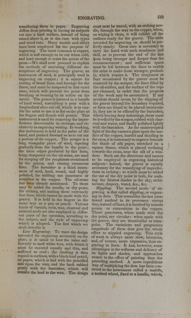 transferring them to paper. Engravuig differs from printing in having its subjects cut into a hard surface, instead of being raised aJjove it, as is the case with types and wood cuts. 3Iany metals and alloys have been employed for the purpose of engraving. The most common is copper, wiiicli is soft enough to be cut when cold, and hard enough to resist the action of the press.—We shall now proceed to explain the int'thods of executing different de- scriptions of engraving. The graver, an instrument of steel, is principally used in engraving on cojtper; it is square for cutthig of broad lines, and lozenge for the finest, and must be tempered to that exact state, wliich will prevent the point from breakuig or wearing by its action on the metal. The grayer is inserted in a handle of hard wood, rescn)l)liiig a pear with a longitudinal slice cut off, which is to ena- ble the artist to use it as flat on the plate as his fingers and thumb will permit. This instrument is used for removing tlie imper- fections discoverable in etchings, and ex- clusively in engraving writing. In working, this instnunent is held in the palm of the hand, and pushed forward so as to cut out a portion of the copj)cr. The scraper is a long, triangular piece of steel, tiipering gi-adiially liom the handle to the point; the three edges produced by this form, being sharpened on die oil-stone, are used for scraping oft' the roughness occasioned by the graver, and erasing en-oneous lines. The burnisher is a third instru- ment of steel, hard, round, and highly polished, for rubbing out punctures or scratches in the co[)per. The oil-stone has been already mentioned. To these may be added the needle, or dry point, for etching, and making those extremely fine lines, which camiot be made with tiie graver. It is held in the fingera in the same way as a pen or pencil. Various kinds of varnish, resin, wax, charcoal and mineral acids are also employed in differ- ent jiarts of the operation, according to the su!)ject, and the style of engraving which is adopted. The first which we shall describe is Line Enorravinor. To trace the design intf-tidod ibr engraving accurately on the plate, it is usual to heat the latter suf- ficiently to melt white wax, with which it must be covered equally and thin, and suffenvl to cool ; the drawing is then copied in outlines, with a black-lead pencil, on pai)er, which is laid with the pencilled Bide ui)on the wax, and the back rubbed gently with the burnisher, which will transfer tlie lead to the wax. The design must next be traced, with an etching nee- dle, through the wax on the copper, when, on wiping it clean, it will exhibit all the outlines ready for the graver. The table intended for engi-aving on should be per- fectly steady. Great care is necessaiy to carry the hand with such steadiness and skill, as to prevent the end of the line ifom being stronger and deeper than the commencement; and sufficient space must be left between the lines to enable the artist to make those stronger, gradual- ly, which require it. The roughness or burr occasioned by the graver must be removed by the scraper, the lines filled by the oil-rubber, and the surface of the cop- per cleansed, in order that the progi'ess of the work may be ascertained. If any accident should occur, by the slip[)ing of the graver beyond the boundary required, or lines arc found to be placed erroneous- ly, they are to be effaced by the burnisher, which leaving deep indentings, these must be levelled by the scraper, mbbed with char- coal and water, and finally pohshed lightly with the burnisher. As the unintemipted light of the day causes a glare upon the sur- face of the copper, hurttld and dazzling to the eyes, it is customary to engrave beneath the shade of silk paper, stretched on a square frame, which is placed rechning towards the room, near the sill of a win- dow. Such are the directions and means to be employed in engraving historical subjects : indeed, the graver is equally necessary for the remedying of imjjerfec- tions in etching; to which must be added the use of the dry point in both, for mak- ing the faintest shades in the sky, archi- tecture, drapeiy, water, &c., &c. Stippling. The second mode of en- graving is that called stippling,.or engrav- ing in dots. This resembles the last men- tioned method in its processes, except that, instead of lines, it is finished by minute points or excavations in the copper. These punctures, when made with the dry point, are circular: when made with the graver, they are rhomboidal or trian- gular. The variations and progi-essive magnitude of these dots give the whole effect to stippled engraving. This style of work is alvvajs more slow, laborious, and, of course, more expensive, than en- graving in lines. It has, however, some advantages in the softness and delicacy of its Ughts and shades, and approaches nearer to the effect of painting than tlie preceding method. A more expeditious way of multiplying the dots has been con- trived in the instrument called a roulette, a toothed wheel, fixed to a handle, which,