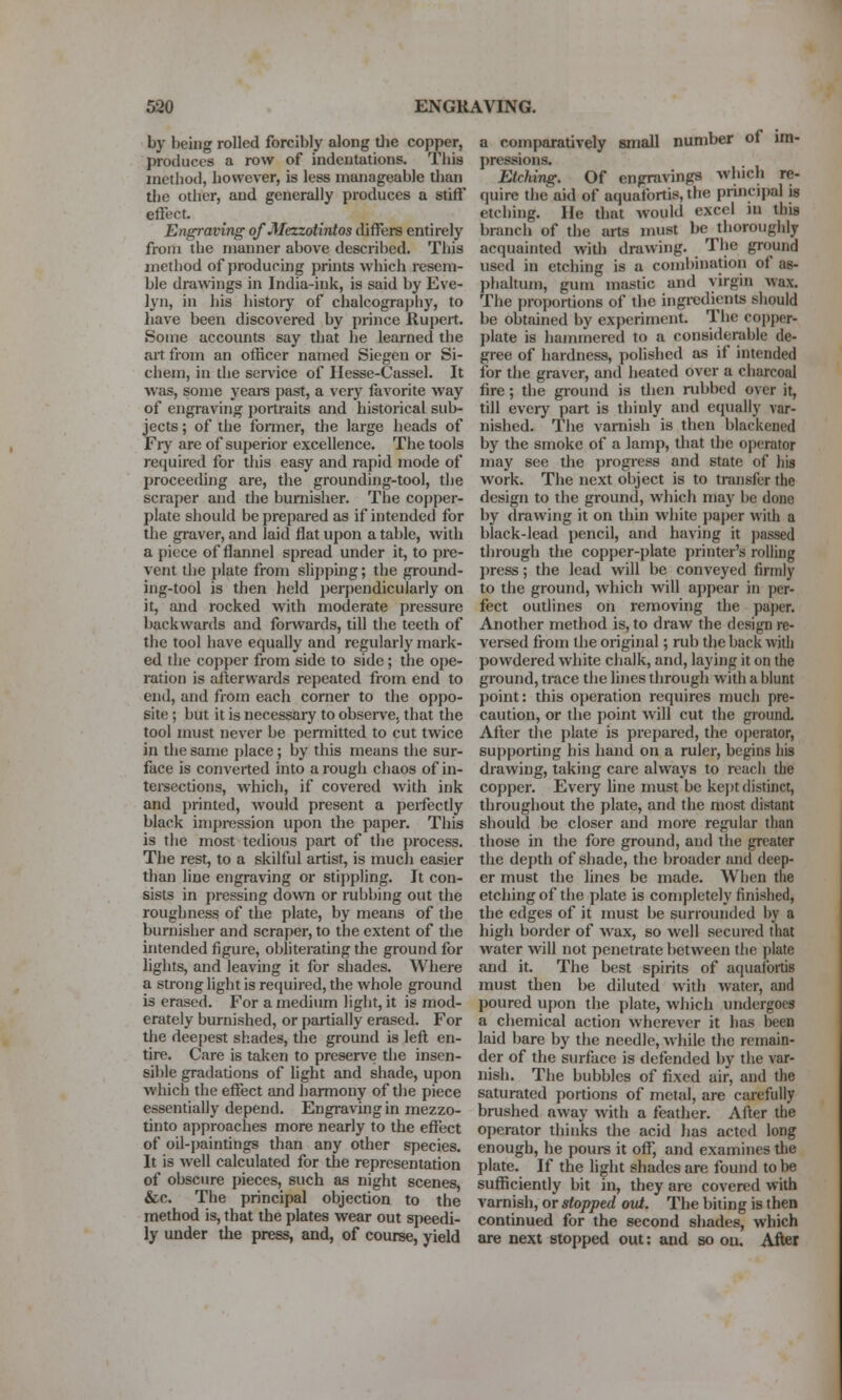 by being rolled forcibly along tlie copper, produces a row of indentations. This method, however, is less manageable than tlie other, and generally produces a stiff effect. Engraving of Mazotintos differs entirely from the manner above described. This method of producing prints which resem- ble drawings in India-ink, is said by Eve- lyn, in his histoiy of chalcography, to have been discovered by prince Rujjeit. Some accounts say that he learned the ait. from an officer named Siegen or Si- chem, in the sen'ice of Ilesse-Cassel. It was, some yeare past, a very favorite way of engraving jiortraits and historical sub- jects ; of the fonner, the large beads of Fry are of superior excellence. The tools required for this easy and rapid mode of proceeding are, the grounding-tool, tjje scraper and the burnisher. The copper- plate should be prepared as if intended for the graver, and laid flat upon a table, with a piece of flannel spread under it, to pre- vent the plate from slipping; the ground- ing-tool is then held perpendicularly on it, and rocked with moderate pressure backwards and forwards, till the teeth of the tool have equally and regularly mark- ed the copper from side to side ; the ope- ration is afterwards repeated from end to end, and from each corner to the oppo- site ; but it is necessary to observe, that the tool must never be permitted to cut twice in the same place; by this means the sur- face is converted into a rough chaos of in- tersections, which, if covered with ink and printed, would present a perfectly black im{)i-ession upon the paper. This is the most tedious part of the process. The rest, to a skilful artist, is mucli easier than line engraving or stii)pling. It con- sists in pressing dovvTi or rubbing out the roughness of the plate, by means of the burnisher and scraper, to the extent of the intended figure, obliterating the ground for lights, and leaving it for shades. Where a strong light is required, the whole ground is erased. For a medium light, it is mod- erately burnished, or partially erased. For the deepest shades, the ground is left en- tire. Care is taken to preserve the insen- sible gradations of light and shade, upon which the effect and harmony of the piece essentially depend. Engraving in mezzo- tinto approaches more nearly to the effect of oil-paintings than any other species. It is well calculated for the representation of obscure pieces, such as night scenes, &c. The principal objection to the method is, that the plates wear out speedi- ly under tlie press, and, of course, yield a comparatively small number of im- pressions. Etching. Of engravings which re- quire the aid of aquafortis, the principal is etching. He that Avould excel in this branch of the arts must be thoroughly acquainted with drawing. The ground used in etching is a combination of as- phaltum, gum mastic and virgin wax. The proportions of the ingredients should be obtained by experiment. The copper- plate is hammered to a considerable de- gree of hardness, polished as if intended for the graver, and heated over a charcoal fire; the ground is then rubbed over it, till every part is thinly and equally var- nished. The varnish is then blackened by the smoke of a lamp, that the operator may see the progress and state of his work. The next object is to transfer the design to the ground, which may he done by (Irawing it on thin white jiaper with a black-lead pencil, and having it ])assed through the copper-plate printer's rolling press; the lead will be conveyed firmly to the ground, which will appear in per- fect outlines on removing the paper. Another method is, to draw the design re- versed from the original; rub the back with powdered white chalk, and, laying it on the ground, trace the lines through with a blunt point: this operation requires much pre- caution, or the point will cut the ground. After the plate is prejiared, the operator, supporting his hand on a ruler, begins his drawing, taking care always to reach the copper. Eveiy hne must be kejit distinct, throughout the plate, and the most distant should be closer and more regular than those in the fore ground, and the greater the depth of shade, the broader and deep- er must the lines be made. When the etching of the plate is completely finished, the edges of it must be surrounded by a high border of wax, so well secured that water will not penetrate between tlie plate and it. The best spirits of aquafortis must then be diluted with water, and poured upon the plate, which undergoes a chemical action wherever it has been laid bare by the needle, while the remain- der of the surface is defended by the var- nish. The bubbles of fixed air, and the saturated portions of metal, are carefully brushed away with a feather. After the operator thinks the acid has acted long enough, he pours it off, and examines the plate. If the light shades are found to be sufficiently bit in, they are covered with varnish, or stopped out. The biting is then continued for the second shades, which are next stopped out: and so ou. After