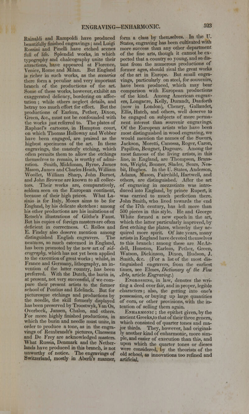 ENGRAVING-ENHARMONIC. Rainaldi and Rampoldi have produced hwiiitifuliy finished engravings; and Luigi Rossini and PineUi have etched scenes full of life. Splendid works, in which tv])ography and chalcography unite their attractions, have appeared at Florence, Venice, Rome and Milan. But England is richer in such works, as the sceneries there form a peculiar and very important branch of the productions of the art. Some of these works, liowever, exliibit an exaggerated delicacy, bordering on affec- tation ; while others neglect details, and betray too much effort for effect. But the productions of Earloni, Pether, Dixon, Green, &c,, must not be confounded with the works just referred to. The plates of Raj)liael'8 cartoons, in Hampton court, on which Thomas HoUovvay and Webber have been engaged, are praised as the highest specimens of the art. In these engravings, the masterly etching, whicli often permits them to allow the etchings themselves to remain, is worthy of admi- ration. Smith, Middiman, Byrne, James Mason, James and Charles Heath, William Woollet, William Sharp, John Burnet, ajid John Browne are known to all collec- tors. Their works are, comparatively, seldom seen on the European continent, because of their high prices. What La- sinio is for Italy, Moses aims to be for England, by his delicate sketches: among his other productions are his imitations of Retscli's illustrations of Gothe's Faust. But his copies of foreign mastei's are often deficient in correctness. C. RoUes and E. Finday also deserve mention among distinguished English engravers. The neatness, so much esteemed in England, lias been promoted by the new art of sid- cro<r;raphj, which has not yet been apj)lied to the execution of great works ; whilst, in France and Germany, lithography, an in- vention of the latter country, has been preferred. With the Dutch, tlie burin is, at present, not very successful, if we com- pare their present artists to the former school of Pontius and Edelinck. But for picturesque etchings and productions by tJie needle, the skill formerly displayed has been preserved by Troostwyk, Van Os, Ovcrbeck, Jansen, Chalon, and others. For more highly finished productions, in which the burin and needle must unite, in order to produce a tone, as in the engra- vings of Rembrandt's pictures, Claessens and De Frcy are acknowledged masters. What Russia, Denmark and the Nether- lands have produced in this branch, is not unwortliy of notice. The engravings of Switzerland, mostly in Aberli's manner, form a class by themselves. In the U. States, engraving has been cultivated with more success than any other department of the fine arts, though it cannot be ex- pected that a countr}^ so young, and so dis- tant from the numerous productions of former ages, should rival the great works of the art in Europe. But small en^-a- vings, particularly on steel, for souvenii-s, have been produced, which may bear comparison with European productions of the kind. Among American engrav- ers, Longacre, Kelly, Durandt, Danfbrth (now in London), Cheney, Gallaudet, Ellis, Hatch, and others, well deserve to be engaged on subjects of more perma- nent interest than souvenir engravings. Of the European artists who have been most distinguished in wood engraving, we would mention the names of the Sueurs, Jackson, Moretti, Canossa, Roger, Caion, Papillon, Beugnet, Dugoure. Among the most famous of the living artists, in this line, in England, are Thompson, Brans- ton, Wright, Boimer, Slader, Seai's, Nes- bit, Hughes. In the U. States, Anderson, Adams, 3Iason, Fairchild, Hartwell, and others, are distinguished. After the art of engraving in mezzotinto was intro- duced into England, by prince Rupert, it was carried to much perfection there. John Smith, who lived towards the end of the 17di century, has left more than 500 pieces m this style. He and George White formed a new ejjoch in the art, which the latter i)articularly improved, by first etching the plates, whereby they ac- quired more spirit. Of late years, many artists in England have devoted themselves to this branch: among these are 3IcAr- dell, Houston, Earlom, Pother, Green, Watson, Dickinson, Dixon, Hudson, J. Smith, &c. (For a list of the most dis- tinguished engravera, from the earliest times, see Elmes, Didionaiy of the Fine Arts, article Engraving.) Engrossing, in law, denotes the wri- ting a deed over fair, and in proper, legible characters; also, die getting into one's possession, or buying up large quantities of corn, or other provisions, with the in- tention of selUng them again. Enharmonic ; the epithet given, by the ancient Greeks,to that of tlieir three genera, which consisted of quarter tones and ma- jor thirds. They, however, had original- ly another kind of enharmonic, more sim- ple, and easier of execution than this, and upon which the quarter tones or dieses were considered, by the theorists of the old school, as innovations too refined and artificial.