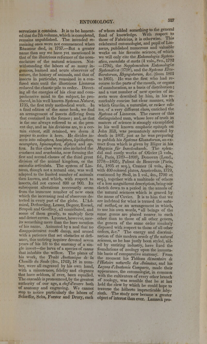 eervations it contains. It is to be lament- ed that tlie7th volume, which is completed, remains unpublished. The intended re- ma'uiing ones were not commenced when Reaumur died, in 1757.—But a greater name than any we have yet mentioned is that of the illustrious reformer of the nom- enclature of the natural sciences. Not- withstanding the labors of so many in- genious, learned and acute observers of nature, the history of animals, and that of insects in particular, remained in a con- fused state until the illustrious Linnaeus reduced the chaotic pile to order. Direct- ing all the energies of his clear and com- prehensive mind to the sul)ject, he pro- duced, in his well knoA\'n Systema JVaturcR, 1735, the first truly methodical work. In a final edition of the same book, we find an arrangement of insects differing from that contained in the former; and, as that is tiie one always referred to at the pres- ent day, and as his divisions are, to a cer- tain extent, still retained, we deem it proj)cr to notice it here. He divides in- sects into coleoptera, liemiptera, Icpidoptera, neuroptera, hymenoptera, diptera and ap- tera. In this class were also included the Crustacea and aracknides, now forming the' first and second classes of the third great division of the animal kingdom, or the animalia articidata. The system of Lin- na.His, though not a natural one, was well adajned to the limited number of animals dien known, and which, with respect to insects, did not exceed 800 or 900. Its subsequent alterations necessarily arose from tiie immense number of new ones which the increasing zeal of observers de- tected in evei-y part of the globe. L'Ad- niiral, Detharding, Lesser, Degeer, Roesel, Scopoli and Geoflroy, all contributed, and some of them grcady, to multiply fiicts and detect errors. Lyonnet, however, mer- its sotnething more than the bare mention of his name. Animated by a zeal that no disajjpoiiitment couW damp, and armed witii a patience that set obstacles at defi- ance, this untiring inquirer devoted seven years of his life to the anatomy of a sin- gle insect—the larva of a species of cossits that iniiabits the willow. The plates of bis work, tiie Traiti Anatomique de la Chenille du Sauk {4to., 17G2), 18 in num- ber, were all engraved by his own hand, witii a minuteness, fidelity and elegance that have seldom, if ever, been equalled. The ensemble is pronounced, by the greatest authority of our age, a chef-d'mnvre both of anatomy and engraving. We cannot stop to notice particularly the labors of Schffiffcr, Seba, Forster and Drury, each of whom added something to the general fund of knowledge. With respect to those of Fabricius, it is otherwise. This celebrated entomologist, and pupil of Lin- naeus, published numerous and valuable works on his favorite science, of which we will only cite the Entoviologia System- atica, emendata et aucta (4 vols., 8vo., 1792 —1794), the Supplemcntum Eniomolo^(B Systematica. (1798), and the Systerna Elcu- theratorum, Rhyngotorum, &c. (fiom 1801 to 1805). He was the first who had re- course to the parts of the mouth, or organs of manducation, as a basis of distribution; and a vast number of new species of in- sects were described by him, in his re- markably concise but clear manner, with which Gmelin, a naturalist, or rattier edi- tor, of a very different class, enriched the Systema of Linnaeus. The career of this distinguished man, whose love of truth in matters of science is strongly exemplified in his well known emphatic ejiitaph on John Hill, was prematurely arrested by death in 1807, just as he was preparing to publisli his Systema Glossatorum, an ex- tract from which is given by Illiger in his Magazin fiir Insectenkunde. The splen- did and costly works of Olivier (5 vols., fol., Paris, 1789—1808), Donovan (Lond., 1778—1805), Palisot de Beauvois (Paris, fol., 1805 et scq.), Cramer (4 vols., 4to., with 400 colored plates, Amsterdam, 1779, continued by Stoll, in 1 vol., 4to., 1790 et seq.), together with a multitude of othei-s of a less magnificent description, bring our sketch down to a period in the annals of the natural sciences which is graced by the name of Cuvier. It is to him that Ave are uidebted for what is termed the natu- ral mctlu)d, or an arrangement in wliicli, to use his own words,  all beings of the .same genus are placed nearer to each other than to those of all other genera, the genera of the same order similarly disposed with respect to those of all other orders, &c. The energy and discrimi- nation of this modern oracle of the natural sciences, as he has justly been styled, aid- ed by untiring industry, have fixed the foundations of zoology upon the unmuta- ble basis of compai-ative anatomy. From the moment his Tableau elementaire de VHistoire naturelle des Animaux, and his Legons d'Anatomic Comparee, made their appearance, the entomologist, in common with the cultivators of every other branch of zoology, was sensible that he at last held the clew by which he could hope to traverse the hitherto impracticable laby- rinth. The study now became a greater object of interest than ever. Lamarck pro-