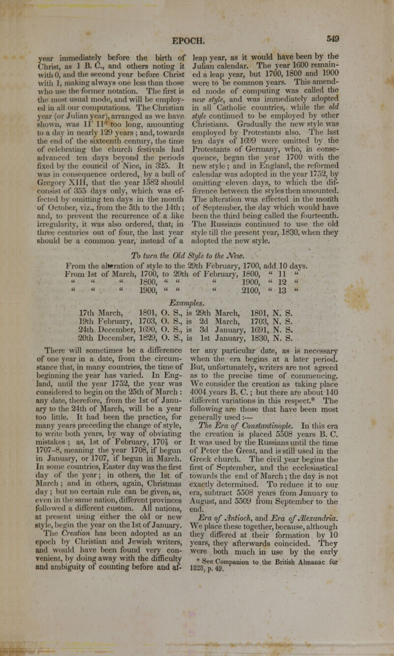 year immediately before the birth of Christ, as 1 B. C., and others noting it witli 0, and the second year before Christ witii I, making always one less than those who use tlie fonner notation. The first is llie nioist usual n)ode, and will be employ- ed in all our computations. The Christian year (or Julian year), arranged as we have shown, was 11' 11 too long, amounting to a day in nearly 129 years ; and, towards the end of tlie sixteenth century, the time of celebrating the cliurch festivals had advanced ten days beyond the periods fixed l)y the council of Nice, in 325. It was in consequence ordered, by a bull of Gregory XIII, that the year 1582 should consist of 355 days only, which was ef- fected by omitting ten days in the month of October, viz., from the 5th to the 14th; and, to prevent the recurrence of a hke irregularity, it was also ordered, that, in tiiree centuries out of four, the last year should be a common year, instead of a leap year, as it would have been by the Juhan calendar. The year 1600 remain- ed a leap year, but 1700,1800 and 1900 were to 'be common yeai-s. This amend- ed mode of computing was called the new style, and was immediately adopted in all Catholic countries, while the old style continued to be employed by other Christians. Gradually the new style was employed by Protestants also. The last ten days of 1G99 were omitted by the Protestants of Germany, who, iji conse- quence, began the year 1700 with the new style ; and in England, the reformed calendar was adopted in the year 1752, by omitting eleven days, to which the dif- ference between the styles then amounted. The alteration was effected in the month of Sei)tember, the day ^vhich would have been the third being called the fourteenth. The Russians continued to use the old style till the present year, 1830. when they adopted the new style. To turn the Old Style to the JVew. From the alteration of stvle to the 29th Februaiy, 1700, add 10 davs. From 1st of March, 1700, to 29th of February, 1800, « 11 «'  «  1800, «  « 1900,  12 « « «  1900,   « 2100, « 13 « Examples. 17th March, 1801, O. S., is 29th March, 1801, N. S. 19th February, 1703, O. S., is 2d March, 1703, N. S. 24th December, 1690, O. S., is 3d January, 1691, N, S. 20th December, 1829, O, S., is 1st Januaiy, 1830, N, S. Tliere will sometimes be a difference of one year in a date, from the circum- stance that, in many countiies, the time of beginning the year has varied. In Eng- land, until the year 1752, the year was considered to l)egin on the 25th of March : any date, therefore, from the 1st of Janu- ary to tiie 24th of March, vnll be a year too little. It had been the practice, for many years preceding the change of style, to write both years, by way of obviating misUikes ; as, 1st of February, 170^ or 1707-8, meaning the year 1708, if begun in January, or 1707, if begun in March, In sonu! countries, Easter day was the fiist day of the year; in others, the 1st of IMarch; and in others, again, Christmas day ; but no certain rule can be given, as, ev(;n in the same nation, different provinces followed a different custom. All nations, at i)rcsent using either the old or new Btyle, I)egin the year on the 1st of Januaiy. Tlu! Creation has been adopted as an epoch l)y Christian and Jewish writers, and would have been found very con- venient, by doing away with the difficulty and aiiibiguity of counting before and af- ter any particular date, as is necessary when the era begins at a later period. But, unfortunately, v/riters are not agreed as to the precise time of commencing. We consider the creation as taking place 4004 years B. C.; but there are about 140 different variations in this respect.* The following are those that have been most generally used:— The Era of Constantinople. In this era the creation is placed 5508 yeai-s B. C. It was used by the Russians until the time of Peter the Great, and is still used in the Greek church. The civil year begins the first of September, and the ecclesiastical towards the end of March ; the day is not exactly determined. To reduce it to our era, subtract 5508 years trom January to August, and 5509 from September to the end. Era of Jintioch, and Era of Alexandria. We place these together, because, although they differed at their formation by 10 years, they afterwards coincided. They were both much in use by the early * See Companion to the British Almanac for 1828, p. 49.