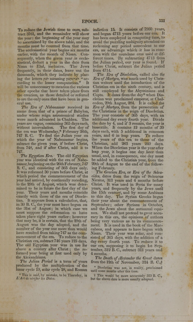 To reduce the Jewish time to ours, sub- tract 37G1, and the remainder will show the year: the beginning of the year may 1)3 ascertained by the above table, and the months must be counted from that time. The ecclesiastical year begins six montlis earlier, with the month of Nisan. Con- sequently, when the given year.is eccle- siastical, deduct a year in the date from Nisan to Elul, inclusive. The Jews fre([uently, in their dates, leave out the thousands, which they indicate by plac- ing the lettere p2h meaning jiaprnaS  ac- cording to the lesser computation, It will be unnecessary to mention the various other epochs that have taken place from the creation, as those detailed or referred to are the only ones that have been in gen- eral use. The Era of N'abonassar received its name from that of a prince of Babylon, under whose reign astronomical studies were much advanced in Chaldaja. The years are vague, containing 365 days each, without intercalation. The first day of the era was Wednesday,* February 26th, 747 B. C. To find the Julian year on which the year of Nabonassar begins, subtract the given year, if before Christ, from 748, and if after Christ, add it to 747. The Egyptian Era. The old Egyptian year was identical with the era of Nabo- nassar, beginning on the 26th February, 747 B. C, and consisting of 365 days only. It was reformed 30 years before Christ, at which period the commencement of the year had airived, by continually receding, to the 29th of August, which was deter- mined to be in future the first day of the year. Their years and months coincide exactly with those of the era of Diocle- tian. It appears from a calculation, that, in 30 B. C, the year must have begun on the 31st of August; in which case we must su])pose the reformation to have taken place eight years earlier: however that may be, it is certain, that the 29th of August was the day adopted, and the number of the year one more than would have resulted from taking 747 as die com- mencement of the era. To reduce to the Christian era, subtract 746 years 125 days. The old Egyptian year was in use for above a century after Christ; the re- formed year being at first used only by the Alexandrians. The Julian Period is a term of years [)roduced by the multiplication of the unar cycle 19, solar cycle 28, and Roman * This is said, by mistake, to be Thursday, ia L'Art de virifter Us Dates. indictioii 15. It consists of 7980 years-, and began 4713 years before our era. It has been employed in computing time, to avoid the puzzling ambiguity attendant on reckoning any period antecedent to our era, an advantage which it lias in com- mon with the mundane eras used at dif- ferent times. By subtracting 4713 from the Julian period, om* year is found. If before Christ, subtract the JuUan period from 4714. The Era of Diocletian, called also llie Era of Martyrs, was much used by Chris- tian writers until the introduction of the Christian era in the sixth century, and is still employed by the Abyssinians and Copts. It dates from the day* when Dio- cletian was proclaimed emperor, at Chal- ccdon, 29th August, 284. It is called tlie Era of Martyrs, from the persecution of the Christians in the reign of Diocletian. The year consists of 365 days, with an additional day every fourth year. Divide the date by 4, and if 3 remain, the year is bissextile. It contains 12 months of 30 days each, with 5 additional in common years, and 6 in leap years. To reduce the years of this era to those of the Christian, add 283 years 240 days. When the Diocletian year is the year after leap year, it begins one day later than usual, and, in consequence, one day must be added to the Christian year, from the 29th of August to the end of the follow- ing February. The Grecian Era, or Era of the Seleu- cides, dates from the reign of Seleucus Nicator, 311 years and 4 montlis before Christ. It was used in Syria for many years, and frequently by the Jews until the 15th century, and by some Arabians to this day. The Syrian Greeks began their year about the commencement of September; other Syrians in October, and the Jews about the autumnal equi- nox. We shall not pretend to great accu- racy in this era, the opinions of authors being very various as to its commence- ment. It is used in the book of the Mac- cabees, and appears to have begun with Nisan. Their year was solar, and con- sisted of 365 days, with the addition of a day every fourth year. To reduce it to our era, supposing it to begin 1st Sep- tember, 312 B. C, subti-act 311 years and 4 months. The Death of Alexander the Great dates from the 12th of November, 324 B. C.,t * Diocletian was not, in reality, proclaimed until some months after this time. t This would be more accurately 323 B. C, but the above date is more usually adopted.