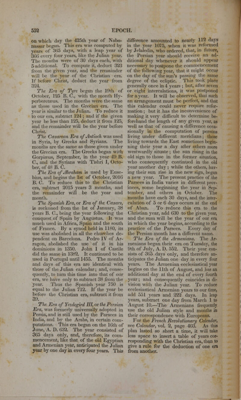 on which day the 425th year of Nabo- nassar began. This era was computed by years of 3l)5 days, with a leap year of 306 every four years, liite tlie Julian year. The months were of 30 days each, with 5 additional. To compute it, deduct 323 from the given year, and the remainder will be the year of the Christian era. If before Christ, deduct the year from 324. The Em of Ture began the 19th of October, 125 B. C., with the month Ily- perberetaeus. The months were the same as diose used in the Grecian era. The year is similar to the Julian. To reduce it to our era, subtract 124 ; and if the given year be less than 125, deduct it fiom 125, and tlie remainder will be the year before Christ. The. CtKsarean Era of Antioch was used in Syria, by Greeks and Syrians. The months are the same as those given under the Grecian era. The Greeks began with Gorpiaeus, September, in the year 49 B. C, and the Syrians with Tishri I, Octo- ber, of 48 B.C. The Era of Abraham is used by Euse- bius, and begins the 1st of October, 2016 B. C. To reduce this to the Christian era, subtract 2015 years 3 months, and the remainder will be the year and month. Thz Spanish Era, or Era of the Cftsars, is reckoned from the 1st of January, 38 years B. C, being the year following the conquest of Spain by Augustus. It was much used in Africa, Spain and the south of France. By a synod held in 1180, its use was abolished in all the churches de- pendent on Barcelona. Pedro IV of Ar- ragon, abolished the use of it in his dominions in 1350. John I of Castile did the same in 1382. It continued to be used in Portugal until 1455. The months and days of this era are identical with those of the Julian calendar; and, conse- quently, to turn this time into that of our era, we have only to subtract 38 from the year. Thus the Spanish year 750 is equal to the Julian 712. If the year be before the Christian era, subtract it from 39. The Era of Yezdegird III, or the Persian Era, was formerly universally adopted in Persia, and is still used by the Pai-sees in India, and by the Arabs, in certain com- putations. This era began on the 16th of June, A. D. 632. The year consisted of 365 days only, and, therefore, its com- mencement, like that of the old Egyptian and Annenian year, anticipated the Julian year by one day in every four years. This difference amounted to nearly 112 days in the year 1075, when it was reformed l)y Jelaledin, who ordered, that, in liiture, the Pei-sian year should receive an ad- ditional day whenever it should appear necessarj' to postpone the commencement of tlic following year, that it might occur on the day of the sun's passing the same degree of the ecliptic. This took place generally once in 4 years ; but, after seven or eight intercalations, it was postjjoned for a year. It will be obser^•ed, that such an arrangement must be perfect, and that tliis calendar could never require refor- mation ; but it has the inconvenience of making it veiy difficult to determine be- forehand the length of any given year, as well as that of causing a difference occa- sionally in the computation of persons hving under different meridians; those living towards the East sometimes begin- ning their year a day after others more westwardly situate ; the sun rising in the old sign to those in the former situation, who consequently continued in the old year another day ; while the otliers, hav- ing their sun rise in the new sign, began a new year. The present practice of the Parsees in India varies in different prov- inces, some beginning the year in Sej)- tember, and others in October. The months have each 30 days, and the inter- calation of 5 or 6 days occurs at the end of Aban. To reduce this era to the Christian year, add 630 to the given year, and the sum will be the year of our era in which the year begins, according to the practice of the Parsees. Every day of the Persian month has a different name. The Era of the Armenians. The Ar- menians began their era on Tuesday, the 9th of July, A. D. 552. Their year con- sists of 365 days only, and therefore an- ticij)ates the Julian one day in every four years. The Armenian ecclesiastical year begins on the 11th of August, and has an additional day at the end of every fourth year; and consequently coincides in di- vision vf\th the Julian year. To reduce ecclesiastical Armenian yeai-s to our time, add 551 yeare and 222 days. In leap years, subtract one day from March 1 to August 10.—The Armenians frequently use the old Julian style and months in their con-espondcnce with Europeans. For the French Revolutionary Calendar, see Calendar, vol. 2, page 403. As this plan lasted so short a time, it will take less space to insert a table of years cor- responding with the Christian era, than to give a rule for the deduction of one era from another.