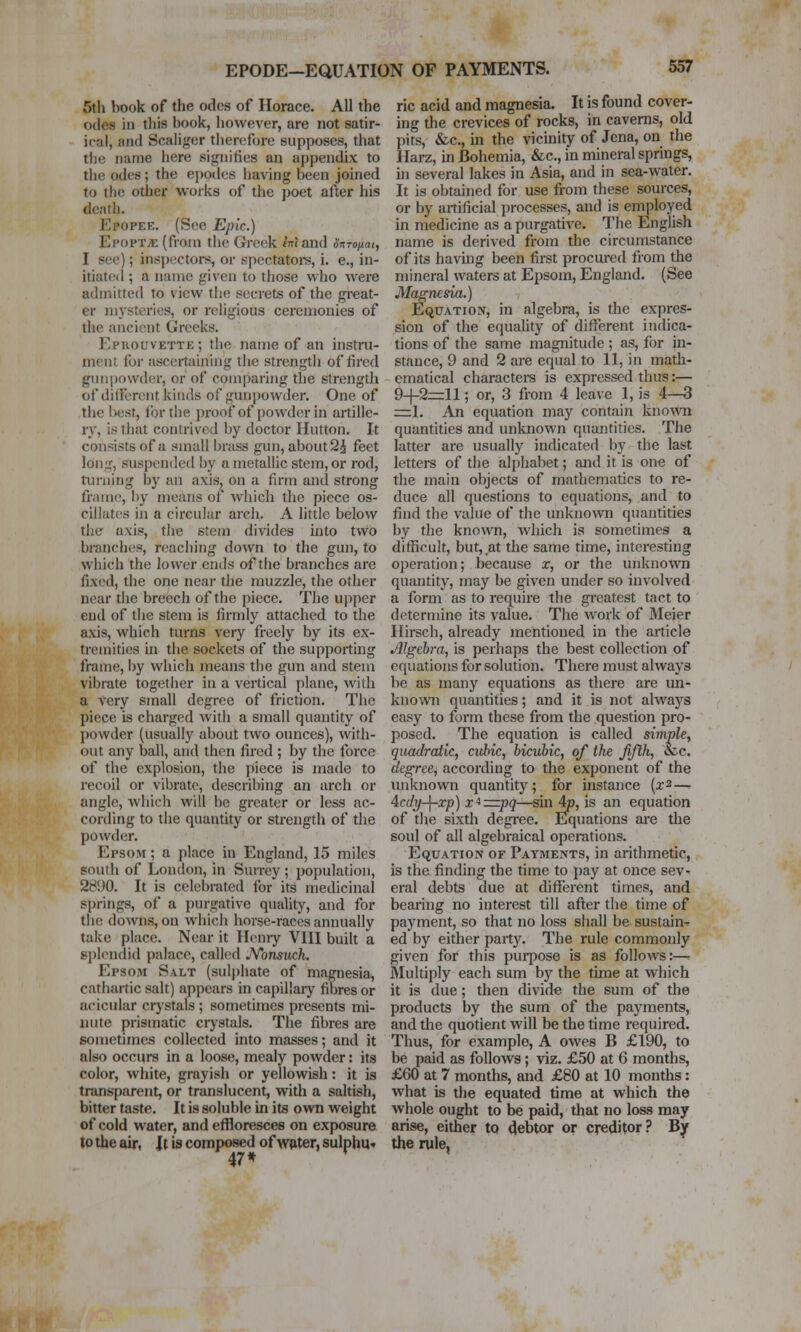 EPODE—EQUATION OF PAYMENTS. 5th book of the odes of Horace. All the odes in this book, however, are not satir- ical, and Scaliger then;fore supposes, that the name here signifies an appendix to the odes; the ejjodcs liaving been joined to the other works of the poet after his death. Epopee. (See Epic.) Epopt;e (from the Greek tVJand onronai, I see); inspectors, or spectator, i. e., in- itiated ; a name given to those who were admitted to view the secrets of the great- er mysteries, or religious ceremonies of the ancient Greeks. Epkouvette ; the name of an instru- ment for ascertaining tiie strcngtii of fired gmipowder, or of comparing the strength of different kinds of gunpowder. One of the Ixjst, for the proof of powder in artille- ry, is that contrived by doctor Hutton. It consists of a small brass gun, about 2i feet lon:r, suspended by a metallic stem, or rod, an-iiing by an axis, on a firm and strong frame, by means of which the piece os- cillates in a circular arch. A little below the axis, tlie stem divides into two branches, reaching down to the gun, to which the lower ends of the branches are fixed, the one near the muzzle, the other near the breech of the piece. The upper end of the stem is firmly attached to the axis, which turns very freely by its ex- tremities in the sockets of the supporting frame, l)y which means the gun and stem vibrate together in a vertical plane, with a very small degree of friction. The piece is charged with a small quantity of powder (usually about two ounces), with- out any ball, and then fired ; by the force of the explosion, the piece is made to recoil or vibrato, describing an arch or angle, which will be greater or less ac- cording to the quantity or strength of the powder. Epsom ; a place in England, 15 miles soutli of London, in Surrey ; population, 2S'M. It is celebrated for its medicinal springs, of a purgative quality, and for the downs, on which horse-races annually take place. Near it Henry VIII built a sj)lendid palace, called JVonsuch. Epsom Salt (sulphate of magnesia, cathartic salt) appeai-s in capillary fibres or acicular cr)'stals ; sometimes presents mi- mite prismatic crystals. The fibres are sometimes collected into masses; and it also occurs in a loose, mealy powder: its color, white, grayish or yellowish: it is transparent, or translucent, with a saltish, bitter taste. It is soluble in its own weight of cold water, and effloresces on exposure to the air, It is composed of water, sulphU'. 47* ric acid and magnesia. It is found cover- ing the crevices of rocks, in caverns, old pits, &c., in the vicinity of Jena, on the Ilarz, in Bohemia, &c., in mineral springs, in several lakes in Asia, and in sea-water. It is obtained for use from these sources, or by artificial processes, and is employed in medicine as a purgative. The English name is derived from the circumstance of its havhig been first procured from the mineral waters at Epsom, England. (See Magnesia.) Equation, in algebra, is the expres- sion of the equahty of different indica- tions of the same magnitude ; as, for in- stance, 9 and 2 are equal to 11, in math- ematical characteis is expressed thus:— 9-1-2=11; or, 3 from 4 lea\e 1, is 4—3 =:1. An equation may contain known quantities and unknown quantities. The latter are usually indicated by the last letters of the alphabet; and it is one of the main objects of mathematics to re- duce all questions to equations, and to find the value of the unknown quantities by the known, which is sometimes a difficult, but, at the same time, interesting operation; because r, or the unkno'svn quantity, may be given under so involved a form as to require the greatest tact to determine its value. The work of Meier Hirsch, already mentioned in the article Algebra, is perhaps the best collection of equations for solution. There must always be as many equations as there are un- known quantities; and it is not always easy to form these from the question pro- posed. The equation is called simpley quadratic, cubic, bicubic, of the fifth, &.c. degree, according to the exponent of the unknown quantity; for instance (x2—. Acdy-\-xp) x*=zpq—sin 4p, is an equation of the sixth degree. Equations are the soul of all algebraical operations. Equation of Payments, in arithmetic, is the finding the time to pay at once sev- eral debts due at different times, and bearing no interest till after the time of payment, so that no loss shall be sustain^ ed by either party. The rule commonly given for this purpose is as follows:—^ JMultiply each sum by the time at which it is due; then divide the sum of the products by the sum of the payments, and the quotient will be the time required. Thus, for example, A owes B £190, to be paid as follows; viz. £50 at 6 months, £60 at 7 months, and £80 at 10 months: what is the equated time at which the whole ought to be paid, that no loss may arise, either to debtor or creditor? By the rule,