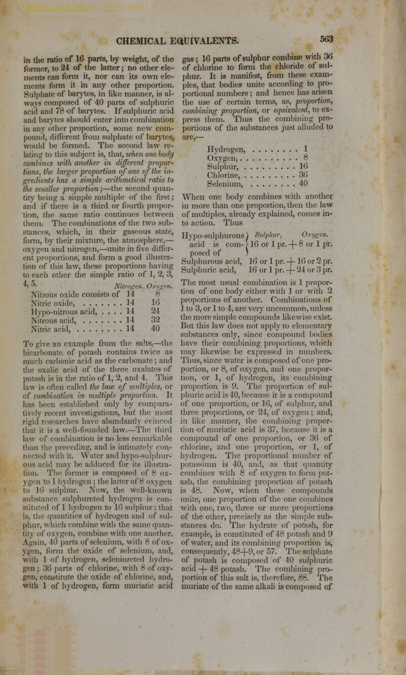 in the ratio of 16 parts, by weight, of the fonner, to 24 of the latter; no other ele- ments can form it, nor can its own ele- ments form it in any other proportion. Sulphate of barytas, in like manner, is al- ways composed of 40 parts of sulphuric acid and 78 of barytes. If sulphuric acid and barytes should enter into combination in any other proportion, some new com- pound, different from sulphate of barytes, would be formed. The second law re- latinjr to this subject is, that, when one body combines with another in different propor- tions, tlve larger proportion of one of the in- gredients has a simple aiithmetical ratio to the snudler proportion;—the second quan- tity being a simple multiple of the first; and if there is a third or fourth propor- tion, the same ratio continues between them. The combinations of the two sub- stances, which, in their gaseous state, form, by their mixture, the atmosphere,—■ oxygen and nitrogen,—unite in five differ- ent proj)ortions, and form a good illustra- tion of tliis law, these proportions having to each other the simple ratio of 1, 2, 3, *> • Nitrogen. Oxygen. Nitrous oxide consists of 14 8 Nitric oxide, 14 16 Hypo-nitrous acid, .... 14 24 Nitrous acid, 14 32 Nitric acid, 14 40 To give an example from the salts,—the bicarl)onate, of potash contains twice as much carbonic acid as the carbonate; and the oxalic acid of the three oxalates of potash is in the ratio of 1, 2, and 4. This law is often called the law of midtiples, or of combiiiaiion in multiple proportion. It has been estalilished only by compara- tively recent investigations, but the most rigid researches have abundantly evinced that it is a well-founded law.—The third law of combination is no less remarkable than the preceding, and is intimately con- nected with it. Water and hypo-sulphur- ous acid may be adduced for its illustra- tion. The former is composer] of 8 ox- ygen to 1 hydrogen ; the latter of 8 oxygen to It) sulphur. Now, the well-known substance sulphureted hydrogen is con- stituted of 1 hydrogen to 16 sulphur; that is, th(! quantities of hydrogen and of sul- phur, which combine with the same quan- tity of oxygen, combine with one another. Again, 40 parts of selenium, with 8 of ox- ygen, form the oxide of selenium, and, with 1 of hydrogen, seleniurcted hydro- gen ; 36 parts of chlorine, with 8 of oxy- gen, coni-titute the oxide of chlorine, and, with 1 of hydrogen, form muriatic acid gas; 16 parts of sulphur combine with 36 of chlorine to form the chloride of sul- phur. It is manifest, from these exam- ples, that bodies unite according to pro- portional numbers; and hence has arisen the use of certain terms, as, propoiiion, combining proportion, or equivalent, to ex- press them. Thus the combining pro- portions of the substances just alluded to are,— Hydrogen, ........ 1 Oxygen, y^ • • •• • ^ Sulphur, .......'■.' . 16 Chlorine, . 36 Selenium, 40 When one body combines with another in more than one proportion, then the law of multiples, already explained, comes in- to action. Tims Hypo-sulphurous) Sulphur, Oxygen. acid is com- > 16 or 1 pr. -|- 8 or 1 pr. posed of ' Sulphurous acid, 16 or 1 pr. -j-16 or 2 pr. Sulphuric acid, 16 or 1 pr. -|- 24 or 3 pr. The most usual combination is 1 propor- tion of one body either with 1 or with 2 proportions of another. Combinations of 1 to 3, or 1 to 4, are very uncommon, unless the more simple compounds likewise exist. But this law does not apply to elementary substances only, since compound bodies have their combining proportions, Avhich may likewise be expressed in numbei^s. Thus, since water is composed of one pro- portion, or 8, of oxygen, and one propor- tion, or 1, of hydrogen, its combining I)roportion is 9. The proportion of sul- l)huric acid is 40, because it is a compound of one proportion, or 16, of sulphur, and three proportions, or 24, of oxygen ; and, in like manner, the combining propor- tion of muriatic acid is 37, because it is a compound of one proportion, or 36 of chlorine, and one proportion, or 1, of hydrogen. The proportional number of potassium is 40, and, as that quantity combines with 8 of oxygen to form pot- ash, the combining proportion of potash is 48. Now, when these compounds unite, one proportion of the one combines with one, two, three or more proportions of the other, precisely as the simple sub- stances do. The hydrate of potash, for example, is constituted of 48 potash and 9 of water, and its combining proportion is, consequendy, 48-(-9, or 57. The sulphate of potash is composed of 40 sulphuric acid -|- 48 potash. The combining pro- portion of this salt is, therefore, 88. The muriate of the same alkaU is composed of