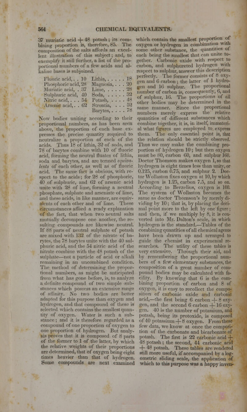 37 muriatic acid -f- 48 potash ; its com- bining proportion is, tlierefore, 85. The composition of the salts affords an excel- lent illustration of tliis subject; and, to exenii)lify it still further, a list of the pro- portional numbers of a few acids and al- kaline bases is subjoined. Fluoric acid,. . 10 Lithia, 18 Phosphoric acid, 28 Magnesia, ... 20 IMuriatic acid, . 37 Lime, 28 Sulphuric acid, 40 Soda, 32 Nitric acid, ... 54 Potash, .... 48 Arsenic acid,. . 62 Strontia, ... 52 Baiytes, .... 78 Now bodies uniting according to their proportional numbere, as has been seen above, the proportion of each base ex- presses the precise quantity required to neutralize a proportion of each of the acids. Thus 18 of hthia, 32 of soda, and 78 of baiytes combine with 10 of fluoric acid, forming the neutral fluates of litiiia, soda and barytes, and are termed equiva- lents of each other, as well as of fluoric acid. Tiie same fact is obvious, with re- spect to the acids; for 28 of phosphoric, 40 of sidphuric, and G2 of arsenic acid unite with 28 of lime, forming a neutral phosphate, sulpliate and arseniate of hme, and these acids, in like manner, arc equiv- alents of each other and of liuie. These circumstances afford a ready explanation of the liict, that when two neutral salts mutually decompose one another, the re- sulting compounds are likewise neutral. If 88 parts of neutral sulphate of potash are mixed with 132 of the nitrate of ba- rytes, the 78 baiytes unite with the 40 sul- phuric acid, and the 54 nitric acid of the nitrate combine with the 48 potash of tiie sulphate—not a particle of acid or alkali remaining in an uncombined condition. The method of determining the propor- tional numbers, as might be anticipated from what has gone before, is, to analyze a definite compound of two sim])le sub- stances which j)ossess an extensive range of affinity. No two bodies are better adaptefl for this purpose than oxygen and hydrogen, and that compound of these is selected which contains the smallest quan- tity of oxygen. Water is such a sub- stance ; and it is therefore regarded as a compound of one proportion of oxygen to one proijortion of hydrogen. But analy- sis proves that it is composed of 8 parts of the former to 1 of the latter, by which the relative weights of their proportions are determined, that of oxjgen being eight times heavier than that of hydrogen. Some compounds are next examined which contain the smallest proportion of oxj'gen or hydrogen in combination witli some other substance, the quantities ot each being the smallest that can unite to- gether. Carbonic oxide with respect to carbon, and sulphuretcd hydrogen with respect to sul|)hur, answer this description jierfectly. The former consists of 8 oxy- gen and G carbon ; the latter of 1 hydro- gen and 16 sulphur. The proportional number of carbon is, consequently, 6, and of sulphur, 16. The proportions of all other bodies may be determined in the same manner. Since the proportional numbers merely express the relative quantities of different substances which combine together, it is, in itself, immateri- al what figures are employed to express them. The only essential point is, that the relation should be strictly obsened. Thus wc may make the combining pro- portion of hydrogen 10; but then oxygen must be 80, carbon 60, and sulphur 160. Doctor Thomson makes oxygen 1, so that hydrogen is eight times less than unit}', or 0.125, carbon 0.75, and sulphur 2. Doc- tor Wollaston fixes oxygen at 10, by which hydrogen is 1.25, carbon 7.5, and so on. According to Berzelius, oxygen is 100. The system of Wollaston becomes the same as doctor Thomson's by merely di- viding bjf 10 ; that is, by placing the deci- mal point more to the left by one figure ; and then, if we multiply by 8, it is con- verted into Jlr. Dalton's scale, in which hj'drogen is the standard.—Tables of the combining quantities of all chemical agents have been drawn up and an-anged to guide the chemist in experimental re- searches. The utility of these tables is very extensive. Through their aid, and by remembering the proi)ortional num- bers of a few elementarj' substances, the composition of a great number of com- poimd bodies may be calculated with fa- cility. By knowing that 6 is the com- bining proportion of carbon and 8 of oxygen, it is easy to recollect the compo- sition of carbonic oxide and carbonic acid,—the first being 6 carbon -}- 8 oxy- gen, and the .second 6 carbon -\- 16 oxy- gon. 40 is the number of potassium, and potash, being its protoxide, is composed of 40 potassium -j- 8 oxygen. From these few data, we know at once the composi- tion of the carbonate and bicarbonate of jjotash. The first is 22 carbonic acid -f 48 potash; the second, 44 carbonic acid -f- 48 potash. These tables are rendered still more useful, if accompanied byalog- ometric sliding scale, the application of which to this purpose Was a happy inven-