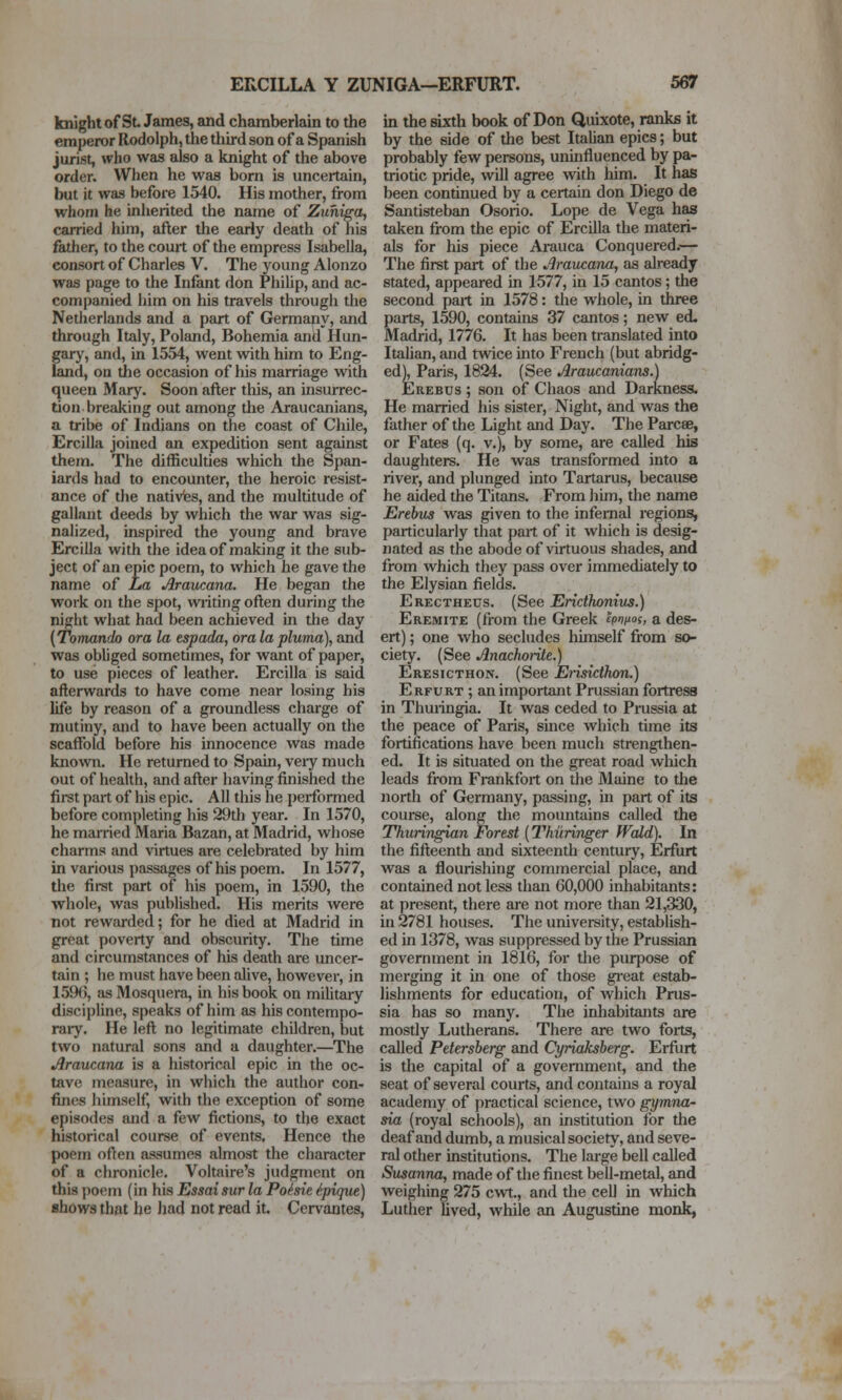 knight of St. James, and chamberlain to the emperor Rodolph, the third son of a Spanish jurist, who was also a knight of the above order. When he was born is uncertain, but it was before 1540. His mother, from whom he inherited the name of Zuhiga, carried him, after the early death of his father, to the court of the empress Isabella, consort of Charles V. The young Alonzo was page to the Infant don Philip, and ac- companied him on his travels through the Netherlands and a part of Germany, and through Italy, Poland, Bohemia and Hun- gary, and, in 1554, went with him to Eng- land, on the occasion of his marriage with queen Mary. Soon after this, an insurrec- tion breaking out among the Araucanians, a tribe of Indians on the coast of Chile, Ercilla joined an expedition sent against them. The difficulties which the Span- iards had to encounter, the heroic resist- ance of the natives, and the multitude of gallant deeds by which the war was sig- nalized, inspired the young and brave Ercilla with the idea of making it the sub- ject of an epic poem, to which he gave the name of JUa Araucana. He began the work on the spot, wiiting often during the night what had been achieved in the day (Tomando ora la espada, oralapluma), and was obliged sometimes, for want of paper, to use pieces of leather. Ercilla is said afterwards to have come near losing his life by reason of a groundless charge of mutiny, and to have been actually on the scaffold before his innocence was made known. He returned to Spain, veiy much out of health, and after having finished the first part of his epic. All this he performed before completing his 29th year. In 1570, he married Maria Bazan, at Madrid, whose charms and virtues are celebrated by him in various passages of his poem. In 1577, the first part of his poem, in 1590, the whole, was published. His merits were not rewarded; for he died at Madrid in great poverty and obscurity. The time and circumstances of his death are uncer- tain ; he must have been alive, however, in 1596, as Mosquera, in his book on military discipline, speaks of him as his contempo- rary. He left no legitimate children, but two natural sons and a daughter.—The Araucana is a historical epic in the oc- tave measure, in which the author con- fimes himself, with the exception of some episodes and a few fictions, to the exact historical course of events. Hence the poem often assumes almost the character of a chronicle. Voltaire's judgment on this poem (in his Essaisur la Poisie ^.pique) ahows that he had not read it. Cervantes, in the sixth book of Don Quixote, ranks it by the side of the best Italian epics; but probably few persons, uninfluenced by pa- triotic pride, will agree with him. It has been continued by a certain don Diego de Santisteban Osorio. Lope de Vega has taken from the epic of Ercilla the materi- als for his piece Arauca Conquered.— The first part of the Araucana, as already stated, appeared in 1577, in 15 cantos; the second part in 1578: the whole, in three parts, 1590, contains 37 cantos; new ed. Madrid, 1776. It has been translated into Italian, and twice into French (but abridg- ed), Paris, 1824. (See Araucanians.) EREBUS ; son of Chaos and Darkness. He married his sister. Night, and was the father of the Light and Day. The Parcee, or Fates (q. v.), by some, are called his daughters. He was transformed into a river, and plunged into Tartarus, because he aided the Titans. From him, the name Erebus was given to the infernal regions, particularly that part of it which is desig- nated as the abode of \'irtuous shades, and from which they pass over immediately to the Elysian fields. Erectheds. (See Ericthonius.) Eremite (from the Greek cpnixos, a des- ert) ; one who secludes himself from so- ciety. (See Anachorile.) Eresicthon. (See Eiisicthon.) Erfurt ; an important Prussian fortress in Thuiingia. It was ceded to Prussia at the peace of Paris, since which time its fortifications have been much strengthen- ed. It is situated on the great road which leads from Frankfort on the Maine to tlie north of Germany, passing, in part of its course, along the mountains called the Thuringian Forest (Thiiringer fVcUd). In the fifteenth and sixteenth century, Erfurt was a flourishing commercial place, and contained not less than 60,000 inhabitants: at present, there are not more than 21,330, in 2781 houses. The university, establish- ed in 1378, Avas suppressed by the Prussian government in 1816, for the purpose of merging it in one of those gi-eat estab- lishments for education, of which Prus- sia has so many. The inliabitants are mostly Lutherans. There are two forts, called Petersberg and Cyriaksberg. Erfurt is the capital of a government, and the seat of several courts, and contains a royal academy of practical science, two gymna- sia (royal schools), an institution for tlie deaf and dumb, a musical society, and seve- ral other institutions. The large bell called Susanna, made of the finest bell-metal, and weighing 275 cwt., and the cell in which Luther hved, while an Augustine monk,