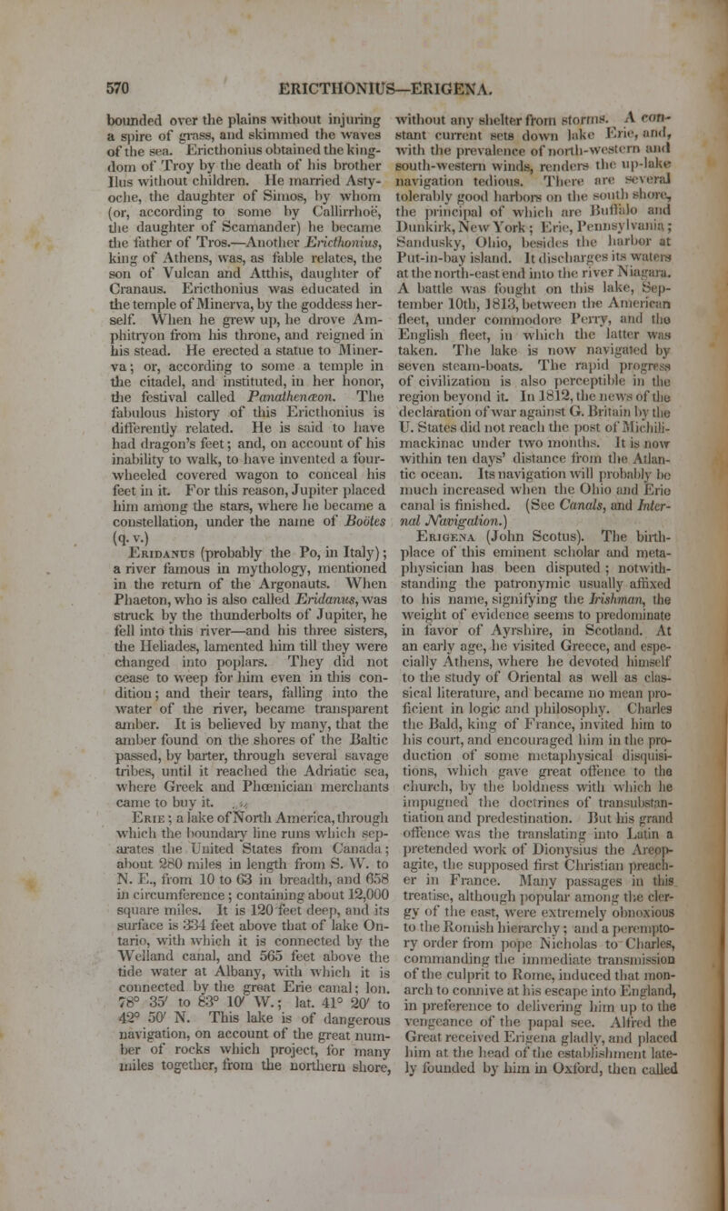bounded over the plains without injuring a s]iire of jpass, and skininied the waves of the sea. Ericthonius obtained the king- dom of Troy by the death of his brother Ilus without children. He iriarried Asty- oche, the daughter of Sinios, by whom (or, according to some by Callirrhoe, tlie daughter of Scamander) he became die iiither of Tros.—Another Ericthonius, kuig of Athens, was, as fable relates, the son of Vulcan and Atthis, daughter of Cranaus. Ericthonius was educated in the temple of Minerva, by the goddess her- self. When he grew up, he drove Am- phitiyon from his throne, and reigned in his stead. He erected a statue to Miner- va ; or, according to some a temple in the citadel, and instituted, in her honor, tlie festival called PanaiheneEon. The fabulous history of this Ericthonius is differently related. He is said to have had dragon's feet; and, on account of his inability to walk, to have invented a four- wheeled covered wagon to conceal his feet in it. For this reason, Jupiter placed him among tlie stars, where he became a constellation, under the name of Bootes (q.v.) Eridanus (probably the Po, in Italy); a river famous in mythology, mentioned in the return of the Argonauts. When Phaeton, who is also called Eridanus, was struck by the thunderbolts of Jupiter, he fell into this river—and his three sisters, die Hehades, lamented him till they were changed into poplars. They did not cease to weep for him even in this con- dition; and their tears, falling into the water of the river, became transparent ainber. It is believed by many, that the amber found on the shores of the Baltic passed, by barter, through several savage tribes, until it reached the Adriatic sea, where Greek and Phcenician merchants came to buy it. Erie ; a lake of North America, through which the boundaiy line runs which sop- ai-ates the United Slates from Canada; about 280 miles in length from S. W. to N. E., from 10 to 63 in breadth, and 658 in circumference; containing about 12,000 square miles. It is 120 feet deep, and its surface is ;B34 feet above that of lake On- tario, with which it is connected by the Welland canal, and 565 feet above the tide water at Albany, with which it is connected by the great Erie canal; Ion. 78° 35' to 83° 10' W.; lat. 4P 20' to 42° 50' N. This lake is of dangerous navigation, on account of the great num- ber of rocks which project, lor many miles together, from the northern shore, without any shelter from storrnK. ^ A con- stant cuiTcnt sets down lake I'^rie, and, with the prevalence of north-western and south-western winds, renders the up-lake navigation tedious. There arc several tolerably good harbors on the south shore, the principal of which are JJulliilo and Dunkirk, Ncav York ; Eric, Pennsylvania; Sandusky, Ohio, besides the harbor at Put-in-bay island. It discharges its watci-s at the north-east end into the river Niagara. A battle was fought on this lake, Sep- tember 10th, 1813^between the Aniericjin fleet, under coinniodoro Pcny, and the English fleet, in which the latter was taken. The lake is now navigated by seven steam-boats. The rapid progress of civilization is also perceptible in the region beyond it. In 1812, the news of tlie declaration of war against G. Britain by the U. States did not reacb the post of Rlicliiii- mackinac under two months. It is now within ten days' distance from die Atlan- tic ocean. Its navigation will [)robai)ly ho much increased when the Ohio juid Erio canal is finished. (See Canals, and Inter- nal JVavigaiion.) Erige.na (John Scotus). The birth- place of this eminent scholar and meta- physician has been disputed ; notwith- standing the patronymic usually affixed to his name, signifying the Irishman, the weight of evidence seems to predominate m favor of Ayrshire, in Scotland. At an early age, he visited Greece, and espe- cially Athens, where he devoted himself to the study of Oriental as well as clas- sical literature, and became no mean pro- ficient in logic and jihilosophy. Charles the Bald, king of France, invited him to his court, ancl encouraged him in the pro- duction of some metaphysical disquisi- tions, which gave great oflence to the church, by the boldness with which he impugned the doctrines of transubstrin- ti.ition and predestination. But his grand offence was the translating into Latin a pretended work of Dionysius the Areojv agite, the supposed fii-st Christian preach- er in France. Many passages in this treatise, although popular among tlie cler- gy of the east, were extremely obnoxious to the Romish hierarchy; and a ptirenipto- ry order from yiope INicholas to Charles, commanding the immediate transmission of the culprit to Rome, induced diat mon- arch to comiive at his escape into England, in preference to delivering him up to the vengeance of the ])apal see. Alfred the Great received Erigena gladly, and placed him at the head of the establishment late- ly founded by him in Oxford, then called