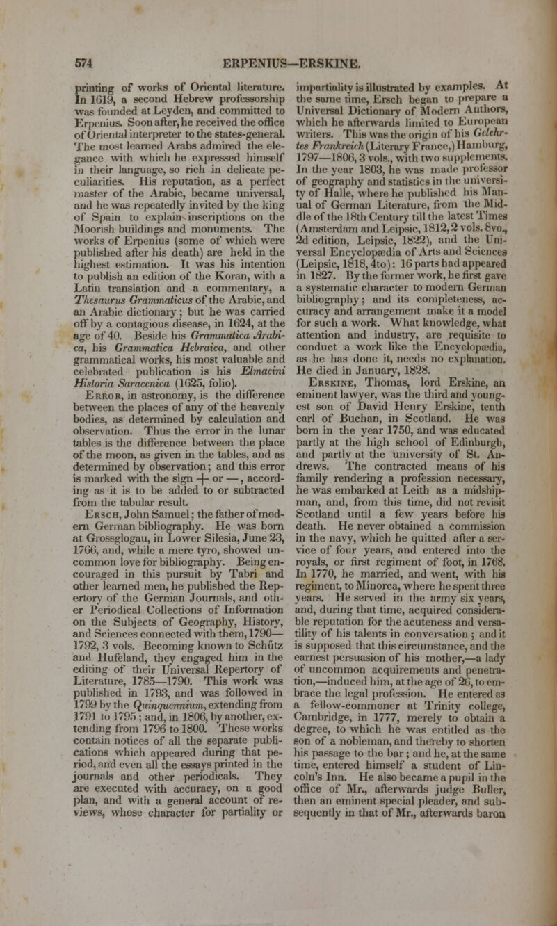 printing of works of Oriental literature. In 1G19, a second Hebrew professorship was founded at Leyden, and committed to Erpenius. Soon after, he received the office of Oriental interpreter to the states-general. The most learned Arabs admired the ele- gance with which he expressed himself ill their language, so rich in delicate pe- culiarities. His reputation, as a perfect master of the Arabic, became universal, and he was repeatedly invited by the king of Spain to explain inscriptions on the Moorish buildings and monuments. The works of Erpenius (some of which were published after his death) are held in the liigiiest estimation. It was his intention to publish an edition of tlie Koran, with a Latin translation and a commentary, a Thesaurus Gramvuiticus of the Arabic, and an Arabic dictionary; but he was earned off by a contagious disease, in 1(324, at the age of 40. Beside his Grammatica Arabi- ca, his Grammatica Hebraica, and other grammatical works, his most valuable and celebrated publication is his Elmadni Historia Saracenica (1625, folio). Error, in astronomy, is the difference between the places of any of the heavenly bodies, as determined by calculation and observation. Thus the error in the lunai* tables is the difference between the place of the moon, as given in the tables, and as determined by observation; and this error is marked with the sign -(- or —, accord- ing as it is to be added to or subtracted from the tabular result Ersch, John Samuel; the father of mod- em German bibliography. He was bom at Grossglogau, in Lower Silesia, June 23, 17G6, and, while a mere tyro, showed un- common love for bibliography. Being en- couraged in this pursuit by Tabri and other learned men, he published the Rep- ertory of the German Journals, and oth- er Periodical Collections of Information on the Subjects of Geogi-aphy, History, and Sciences connected with them, 1790— 1792, 3 vols. Becoming known to Schiitz and Hufeland, they engaged him in the editing of their Universal Repertory of Literature, 1785—1790. This work was published in 1793, and was followed in 1799 by the (Quinquennium, extending from 1791 to 1795; and, in 1806, by another, ex- tending from 1796 to 1800. These works contain notices of all the separate publi- cations which appeared during that pe- riod, and even all the essays printed in the journals and other periodicals. They are executed with accuracy, on a good plan, and with a general account of re- views, whose character for partiality or impartiality is illustrated by examples. At the same time, Ersch began to prepare a Universal Dictionary of Slodem Authors, which he afterwards limited to European writers. This was the origin of his Gekhr- tes Frankreich (Literary France,) Hamburg, 1797—1806,3 vols., with two supplenients. In the year 1803, he was made jjrofessor of geography and statistics in the universi- ty of Halle, where he published his Man- ual of German Literature, from the Mid- dle of the 18th Century till the latest Times (Amsterdam and Leipsic, 1812,2 vols. 8vo, 2d edition, Leipsic, 1822), and the Uni- versal Encyclopaedia of Arts and Sciences (Leipsic, 1818,4to): 16 parts had appeared in 1827. By the former work, he first gave a systematic character to modem German bibhography; and its completeness, ac- curacy and arrangement make it a model for such a work. What knowledge, what attention and industiy, are requisite to conduct a work like the Encyclopaedia, as he has done it, needs no explanation. He died in January, 1828. Erskine, Thomas, lord Erskine, an eminent lawyer, was the third and young- est son of David Henry Erskine, tenth earl of Buchan, in Scotland. He was bom in the year 1750, and was educated partly at the high school of Edinburgh, and partly at the university of St. An- drews. The contracted means of his family rendering a profession necessary, he was embarked at Leith as a midship- man, and, from this time, did not revisit Scotland until a few years before his death. He never obtained a commission in the navy, which he quitted after a ser- vice of four years, and entered into the royals, or first regiment of foot, in 1768. In 1770, he married, and went, with his regiment, to Minorca, where he spent three years. He sei-ved in the army six years, and, during that time, acquired considera- ble reputation for theacuteness and versa- tility of his talents in conversation ; and it is supposed that this circumstance, and the earnest i)ersuasion of his mother,—a lady of uncommon acquirements and penetra- tion,—induced him, at the age of 26, to em- brace the legal profession. He entered as a fellow-commoner at Trinity college, Cambridge, in 1777, merely to obtain a degree, to which he was entitled as the son of a nobleman, and thereby to shorten his passage to the bar; and he, at the same time, entered himself a student of Lin- coln's Inn. He also became a pupil in the office of Mr., afterwards judge Buller, then an eminent special pleader, and sub- sequently in that of Mr., afterwards baroa