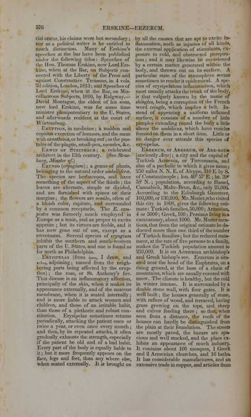 rial orator, his claims were but secondary; nor as a political writer is he entitled to much distinction. Many of Erskine's speeches at the bar have been published under the followin;^ titles: S[)eeches of tlie Hon. Thomas Erskiiie, now Lord Ers- kine, when at the Bar, on Subjects con- nected with the Liberty of the Press and against Constioictive Treasons, in 4 vols. 2d edition, London, 1813; and Speeches of Lord Ei-skine, when at the liar, on Mis- cellaneous Subjects, 1810, by Ridgway.— David Montague, the eldest of his sons, now lord Erskine, was for some time minister plenijwtentiary to the U. States, and afterwards resident at the court of VViirtemberg. Eruption, in medicine; a sudden and copious excretion of humore, and the same with exanthema, or breaking out; as the pus- tules of die plague, sniall-])ox, measles, &c. Erwix of Stei.nbach; a celebrated architect in the 13th century. (See Stras- lur^, Minster of.) Eryngo (eri/nfrium) ; a genus of plants, belonging to the natural order umbellifcrcB. The species are herbaceous, and have something of the aspect of the tliistle ; the leaves are alteniate, simple or divided, and are furnished with spines on their margins ; the flowers are sessile, often of a bluish color, capitate, and siuTounded by a common receptacle. The E. cam- pestre was formerly nuich employed in Europe as a tonic, and as proper to excite appetite ; but its viilues are feeble, and it lias now gone out of use, except as a sweetmeat Several species of eryngium inhabit the southern and south-western parts of the U. States, and one is found as far north as Philadelphia. Erysipelas (from tovM, I draw, and itXns, adjoining; named from the neigh- boring parts being affected by the erup- tion) ; the rose, or St. Anthony's fire. This disease is an inflammatory affection, principally of the skin, when it makes its appearance externally, and of the mucous membrane, when it is seated internally ; and is more hable to attack women and children, and those of an irritable habit, than those of a plethoric and robust con- stitution. Erysipelas sometimes returns periodically, attacking the patient once or twice a year, or even once everj- month ; and then, by its repeated attacks, it often gradually exhausts the strength, especially if the patient be old and of a bad habit. Every part of the body is equally liable to it; but it more frequently appears on the face, legs and feet, than any where else, when seated externally. It is brought on by all the causes that arc apt to excite In* flauunation, such as hijuries of all kinds, the external appiication of stimulants, ex- posure to cold, and obstructed peif^pira- tion; and it may likewise be occasioned by a certain matter generutcd within the body, and thrown out on its surface, A particular state of the atmosjihere seems sometimes to render it epidemical. A spe- cies of erj'sipelatous iiilianimation, which most usually attacks the trunk of the body, is that vulgarly known by the name of shingles, being a con-uptioii of the French word ceingle, which implies a belt. In- stead of appearing a uniform inflamed surface, it consists of a number of little pimples extending round the body a little above the umbilicus, which have vesicles formed on them in a short time. Little or no danger ever attends this species of erysipelas. Erzerum, or Arzerum, or Arz-rodh (anciendy Arze); a city and the capital of Turkish Armenia, or Turcomania, and also of a pachalic to which it gives name; 230 miles N. N. E. of Aleppo, 510 E. by S. of Constantinople ; Ion. 40° 57' E.; lat. 3*J^ 58' N. ; i)0{)ulation, according to Hassel, Cannabich, Malte-Brun, &c., only 25,000* According to the Edinburgh Gazetteer, 100,000, or 130,000. Mr. Morier,who visited this city in 1808, gives the following esti- mate: Turkish families,50,000; Armenian, 4 or 5000; Greek, 100; Persians living in a caravansaiy, about 1000. Mr. Morier mer>- tioiis, that firom the original estimate he de- ducted more than one third of the number of Turkish families; but the reduced state- ment, at the rate of five persons to a family, makes the Turkish pojiulation amount to 250,000. It is an Armenian archbishop's and Greek bishop's see. Erzerum is situ- ated near the head of die Euphrates, on a rising ground, at the base of a chain of mountains, which are usually covered with snow. The climate is healthy, but the cold in winter intense. It is suiTounded by a double stone wall, with four gates. It is well built; the houses generally of stone, wth raftei-s of wood, and terraced, having grass growing on the tops, and sheep and calves feeding there ; so that, when seen from a distance, the roofs of the houses can hardly be distinguished from the plain at their foundation. The streets are mostly paved, the bazars are spa- cious and well stocked, and the place ex- hibits an appearance of much industry. It contains about 100 mosques, 1 Greek and 2 Armenian churches, and 16 hatha. It has considerable manufactures, and an extensive trade in copper, and articles from