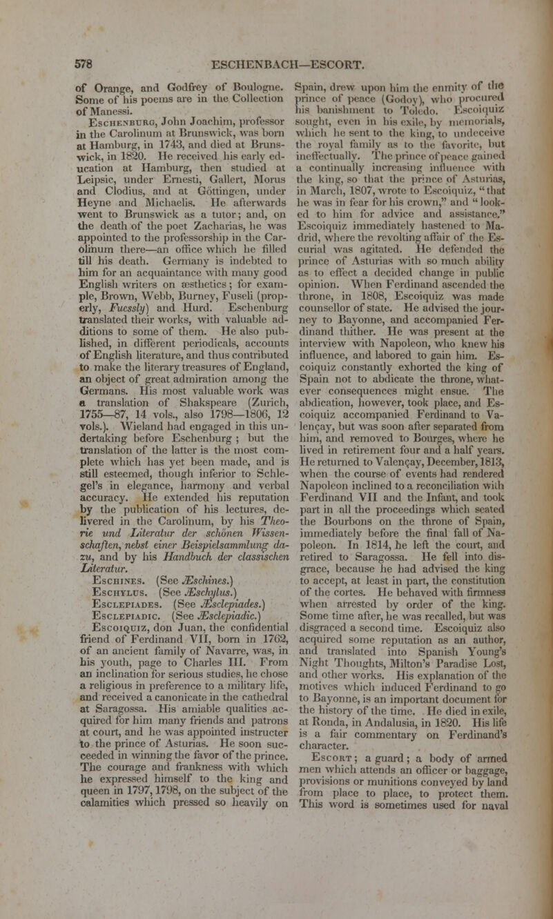 of Orange, and Godfrey of Boulogiie. Some of his poems are in the Collection of Manessi. EscHENBURG, John Joachim, professor in the Carolinum at Brunswick, was bom at Hamburg, in 1743, and died at Bruns- wick, in 1820. He received his early ed- ucation at Hamburg, then studied at Leipsic, under Eniesti, Gallert, Morus and Clodius, and at Gottingen, under Heyne and Michaelis. He afterwards went to Brunswick as a tutor; and, on the death of the poet Zacharias, he was appointed to the professorship in the Car- ohiium there—an office which he filled till his death. Germany is indebted to him for an acquaintance with many good English writers on sesthetics; for exam- ple, Brown, Webb, Burney, Fuseli (prop- erly, Fucssly) and Hurd. Eschenburg translated their works, with valuable ad- ditions to some of them. He also pub- lished, in different periodicals, accounts of English literature, and thus contributed to make the literary treasures of England, an object of great admiration among the Germans. His most valuable work was a translation of Shakspeare (Zurich, 1755—€7, 14 vols., also 1798—180G, 12 vols.). Wieland had engaged in this un- dertaking before Eschenburg ; but the translation of the latter is the most com- plete which has yet been made, and is still esteemed, though inferior to Schle- gel's in elegance, harmony and verbal accuracy. He extended his reputation by the publication of his lectures, de- livered in the Carolinum, by his Theo- rie und Literatur der schonen Wissen- schaften, nebst einer Beispielsammlun^ da- zu, and by his Handbuch der classischen Literatur. EscHiNES. (See Mschines.) EscHYLUS. (See Mschylus.) EscLEPiADES. (See Msdepiadts.) EscLEPiADic. (See JEschpiadic.) EscoiQUiz, don Juan, the confidential friend of Ferdinand VH, bom in 17G2, of an ancient family of Navarre, was, in his youth, page to Charles III. From an mclination for serious studies, he chose a religious in preference to a inilitary life, and received a canonicate in the cathedral at Saragossa. His amiable quaUties ac- quired for him many friends and patrons at court, and he was appointed instructer lo the prince of Asturias. He soon suc- ceeded in winning the favor of the prince. The courage and frankness with which he ex'pressed himself to the king and queen in 1797,1798, on the subject of the calamities which pressed so heavily on Spain, drew upon him the eimiity of thd ])rince of ])eace (Godoy), wiio procured liis banislujient to Toledo. Escoiquiz sought, even in his exile, by memorials, which he sent to the king, to undeceive tlie royal family as to the favorite, but ineffectually. The prince of j)pace gained a continually increasing influence with the king, so that the prince of Asturias, in March, 1807, wrote to Escoiquiz, that he was in fear for his crown, and  look- ed to him for advice and assistance. Escoiquiz immediately hastened to Ma- drid, where the revolting affair of the Es- curial was agitated. He defended the prince of Astmias with so much ability as to effect a decided change in public opinion. When Ferdinand fiscended the throne, in 1808, Escoiquiz was made counsellor of state. He advised the jour- ney to Bayonne, and accompanied Fer- dinand thither. He was present at the interview vn\h Napoleon, who knew his influence, and labored to gain him. Es- coiquiz constantly exhorted the king of Spain not to abdicate the throne, what- ever consequences might ensue. The abdication, however, took place, and Es- coiquiz accompanied Ferdinand to Va- lencay, but was soon after separated from him, and removed to Bourges, where he lived in retirement four and a half yeare. He returned to ValenQay, December, 1813> when the course of events had rendered Napoleon inclined to a reconciliation wilh Ferdinand VII and the Infant, and took part in all the proceedings which seated the Bourbons on the throne of Spain, immediately before the final fall of Na- poleon. In 1814, he left the court, and retired to Saragossa. He fell into dis- grace, because he had advised the king to accept, at least in part, the constitution of the cortes. He behaved with firmness when arrested by order of the king. Some time after, he was recalled, but was disgraced a second time. Escoiquiz also acquired some reputation as an author, and translated into Spanish Young's Night Thoughts, Milton's Paradise Lost, and other works. His explanation of the motives which induced Ferdinand to jjo to Bayonne, is an important document lor the history of the time. He died in exile, at Ronda, in Andalusia, in 1820. His life is a fair commentary on Ferdinand's character. Escort ; a guard ; a body of armed men which attends an officer or baggage, provisions or munitions conveyed by land from place to place, to protect them. This word is sometimes used for naval