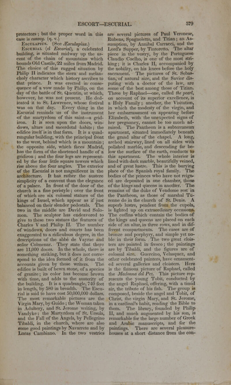 protectors ; but the proper word in this case is convoy, (q. v.) EscDLAPius. (See JEscvlapius.) EscURiAL {el Escoiial), a celebrated building, is situated midway up the as- cent of the chain of mountains which bounds Old Castile, 22 miles from Madrid. The choice of this rugged situation by Philip II indicates the stern and melan- choly character which history ascribes to that prince. It was erected in conse- quence of a vow made by Philip, on the day of the battle of St. Quentin, at which, however, he was not present. lie ded- icated it to St. Lawrence, whose festival was on that day. Every thing in the Escurial reminds us of the instrument of the mai-tyrdom of this saint—a grid- iron. It is seen upon the doors, win- dows, altars and sacerdotal habits; the edifice itself is in that form. It is a quad- rangular building, with the principal front to the west, behind which is a mountain; tlie opposite side, which faces Madrid, has the form of the shortened handle of a gridiron ; and the four legs are represent- ed by the four little square towers whicli rise above the four angles. The exterior of the Escurial is not magnificent in the architecture. It has rather the austere simplicity of a convent than the elegance of a palace. In front of the door of the church is a fine peristyle ; over the front of which are six colossal statues of the kings of Israel, which appear as if just balanced on their slender pedestals. The two in the middle are David and Solo- mon. The sculptor has endeavored to give to these two statues the features of Charles V and Philip II. Tlie immber of windows, doors and courts has been exaggerated to a ridiculous degree, in the descri})tions of the abb6 de Vayrac and seiior Colmcnar. They state that there are 11,000 doors. In the whole, there is something striking, but it does not con-e- spond to the idea formed of it from the accounts given by those writers. The edifice is built of hewn stone, of a species of granite; its color has become brown with time, and adds to the austerity of the building. It is a quadrangle, 740 feet in length, by 580 in breadth. The Escu- rial is said to have cost 50,000,000 dollars. The most remarkable pictures are the Virgin Mary, by Guido ; the Woman taken in Adultery, and St. Jerome writing, by Vandyke; the Martyrdom of St. Ureula, and the Fall of the Angels, by Pellegrino Tibaldi, in the church, where are also some good paintings by Navarrete and by Lucas Cambiauo. In tlie two vestries are several pictures of Paul Veronese, Rubens, Spagnoletto, and Titian; an As- sumption, by Annibal Canacci, and the Lord's Supper, by Tintoretto. The altar piece in the vestry, by the Portuguese Claudio Coelho, is one of the most stri- king; it is Charles II, accompanied by the nobility, on his knees before the holy sacrament. The pictures of St. Sebas- tian, of natural size, and the Savior dis- puting with a doctor of the law, are some of the best among those of Titian. Three by Raphael—one, called the pearl, on account of its superior excellence, is a Holy Family; another, the Visitation, in which the modesty of the virgin, and her embarrassment on appearing before Elizabeth, with the unexpected signs of her pregnancy, cannot be too much ad- mired. The Pantheon is a subterranean apartment, situated immediately beneath the grand altar of the chapel. A long, arched stairway, Uned on all sides with polished marble, and descending far be- low the surface of the earth, conducts to this apartment. The whole interior is lined with dark marble, beautifully veined, and of great lustre. This is the burying place of the Spanish royal family. The bodies of the princes who have not reign- ed are deposited in one chamber, those of the kings and queens in another. The remains of the duke of Vendome rest in the Pantheon, as those of marshal Tu- renne do in the church of St. Denis. A superb lustre, pendent from the cupola, is hghted up on extraordinary occasions. The coffins which contain the bodies of the kings and queens ai'e placed on each side of an altar, in three rows, and in dif- ferent compartments. The cases are of bronze and porphyiy, and simple yet no- ble in their form. The two great clois- ters are painted in fresco ; the paintings are by Tibaldi, and the figures are of colossal size. Guercino, Velasquez, and other celebrated painters, have ornament- ed several galleries and cloisters. Here is the famous picture of Raphael, called the Madonna del Fez. This picture rep- resents the young Tobit, conducted by the angel Raphael, offering, with a timid air, the tribute of his fish. The group is composed, beside the angel and Tobit, of Christ, the virgin 3Iary, and St. Jerome, in a cardinal's habit, reading the Bible to them. The library, founded by Philip II, and much augmented by his son, is remarkable for the large number of Greek and Arabic manuscripts, and for the paintings. There are several pleasure- houses at a short distance from tlie con-