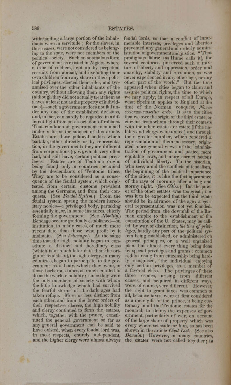 withstanding a large portion of the inhab- itants were iu servitude ; for the slaves, in these cases, were not considered as belong- ing to the state, were not members of tlie political society. Such an anomalous fonn of government as existed in Algiers, where a tribe of soldiers, kept up by perpetual recruits from abroad, and excluding their own children from any share in their polit- ical privileges, elected their ruler, and tyr- annised over the other inhabitants of the countrj', without allowing them any rights (although they did not actually treat them as sla\-es, at least not as the property of individ- uals),—such a government does not fall un- der any one of the established divisions, and, in fact, can hardly be regarded in a dif- ferent light from an association of robbers. That condition of government mentioned under e forms the subject of this article. Estates are those political bodies which partake, either directly or by representa- tion, in the government: they are diflerent from corporations (q. v.), which very often had, and still have, certain political privi- leges. Estates are of Teutonic origin, being foun^l only in countries occupied by the descendants of Teutonic tribes. They are to be considered as a conse- quence of the feudal system, which origi- nated from certain customs prevalent among the Germans, and from their con- quests. (See Fewlal Sijstem.) From the feudal system sprang the modern hered- itaiy nobles—a privileged body, partaking essentially in, or, in some instances, chiefly forming the goveniment. (See JVobilitij.) Bondage became gradually established—an institution, in many cases, of much more recent date than those who profit by it maintain. (See Villenage.) At the same time that the high nobility began to con- stitute a distinct and hereditary class (which is of much later date than the ori- gin of feudalism), the high clergy, in many countries, began to participate in the gov- ernment as a body, which they were, in those barbarous times, as much entitled to do as the warlike nobility; since they were the only members of society with whom the little knowledge which had eunived the fearful storms of the dark ages had taken refuge. More or less distinct from each other, and from the lower ordci-s of their respective classes, the high nobihty and clergy continued to form the estates, which, together with the prince, consti- tuted the general government so far as any general government can be said to have existed, when every feudal lord was, in most respects, entirely independent, and the higher clergy were almost always feudal lords, so tliat a conflict of innu- merable interests, privileges and lil)rrtie8 prevented any general and ordcily ad»nin- istration of government and justice.  That prodigious fabric (as Hume calls it), for several centuries, preser\ed such a mix- ture of liberty and oppression, order and anarchy, stability and revolution, as was never experienced in any other age, or any other part of the world. But the time appeared when cities began to claim and assume political rights, the time to which we may apply, in respect of all Europe, what Spelman applies to England at the time of the Norman conquest, JVovus seclorum nascitur ordo. It is to the cities that we owe the origin of the third estate, or citizens, from whom, through their contests with the other estates or estate (if the no- bility and clergy were united), and through their greater number, which rendered a representation of them necessary, origin- ated more general views of the adniinis- tration of government and justice, more equitable laws, and more correct notions of individual liberty. To the historian, who sees, amid the conflicts of feudalism, the beginning of the political importance of the cities, it is like the first appearance of the rays of morning after a long and stormy night. (See Cities.) But the pow- er of the other estates was too great; nor was it to be expected that the third estate should be in advance of the age: a gen- eral representation was not yet founded. The period from the downfall of the Ro- man empire to the establishment of the constitution of the U. States, may be call- ed, by way of distinction, the time of privi- leges, hardly any part of tlie political sys- tem being established, or administered on general principles, or a well organized plan, but almost every thing being done by special pri\ileges and gi-ants; common rights arising from citizenshij) being hard- ly recognised, the individual enjoying only certain privileges, as a member of a favored class. The privileges of these three estates, arising from different causes, and acquired in different ways, were, of course, very different. However, the right to grant taxes was common to all, because taxes were at first considered as a mere gift to the prince, it being cus- tomary in all the Teutonic estates for the monarch to defray the expenses of gov- OTiment, particularly of war, on account of the large share of property which was every where set aside for him, as has been shown in the article Civil Last. (See also Domain.) However, in many countries, the estates were not called together j \sk