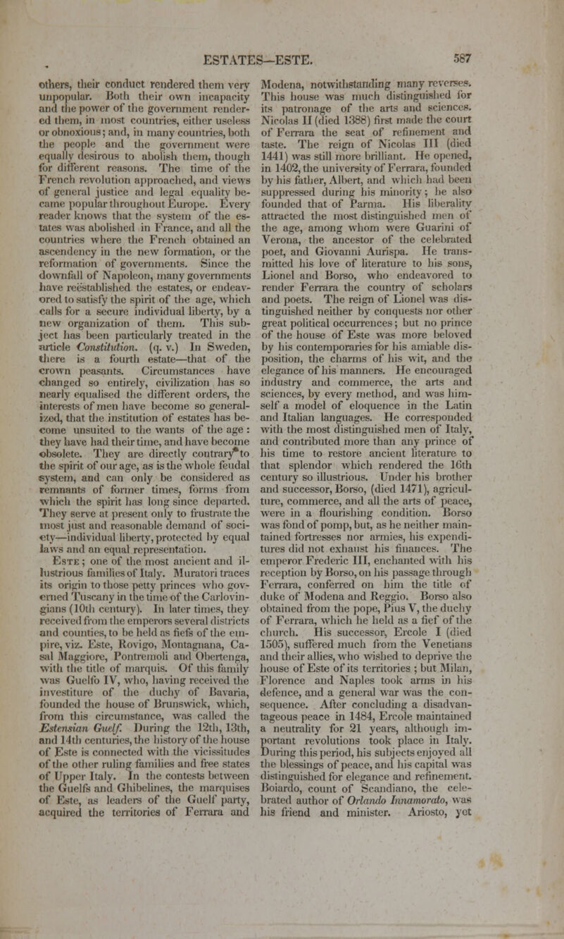 others, their conduct rendered them very unpopular. Both their own incapacity and the power of the government render- ed them, in most countries, either useless or obnoxious; and, in many countries, both tiie people and the government were equally desirous to abolish them, though for different reasons. The time of the French revolution approached, and views of general justice and legal equality be- came popular throughout Europe. Every reader knows that the system of the es- tates was abolished in France, and all the countries where the French obtained an ascendency in the new formation, or the reformation of governments. Since the downfall of Napoleon, many governments have reestablished the estates, or endeav- ored to satisfy the spirit of the age, which calls for a secure individual hberty, by a new organization of them. This sub- ject has been particularly treated in the article Constitution, (q. v.) In Sweden, there is a fourth estate—that of the crown peasants. Circumstances have changed so entirely, civilization has so nearly equalised the different orders, the interests of men have become so general- ize<l, that the institution of estates has be- come unsuited to the wants of the age : they have had their time, and have become obsolete. They are directly contrai-j^to the spirit of our age, as is the whole feudal system, and can only be considered as remnants of former times, forms from which the spirit has long since departed. They serve at present only to frustiate the most just and reasonable demand of soci- ety—individual liberty, protected by equal laws and an equal representation. EsTE; one of die most ancient and il- lustrious families of Italy. Muratori traces its origin to those petty princes who gov- erned Tuscany in the time of the Carlovin- gians(10th century). In later times, they received from the emperors several districts and counties, to be held as fiefs of the em- pire, viz. Este, Rovigo, Montagnana, Ca- sal Maggiore, PontreinoU and Obertcnga, with the tide of marquis. Of Uiis family was Guelfo IV, who, having received the investiture of the duchy of Bavaria, founded the house of Brunswick, which, from this circumstance, w.-is called the Estensian Cruel/. During the 12th, 13th, and 14th centuries, the histoiy of the house of Este is connected with the vicissitudes of the other ruling famiUes and free states of Upper Italy. In the contests between the Guelfs and Ghibelines, the marquises of Este, as leaders of the Guelf party, acquired the tenitories of Feirara and Modena, notwithstanding many reverse?. This house was much distinguished lor its patronage of the arts and sciencec. Nicolas II (died 1388) first made the court of FeiTara the seat of refinement and taste. The reign of Nicolas III (died 1441) was still more brilliant. He opened, in 1402, the university of Ferrara, founded by his faUier, Albert, and which had been suppressed during his minority; lie also founded that of Parma. His liberality attracted the most distinguished njen of the age, among whom were Guarini of Verona, the ancestor of the celebrated poet, and Giovanni Aurispa. He tians- mitted his love of literature to his sons, Lionel and Borso, who endeavored to render Ferrara the counti-y of scholars and poets. The reign of Lionel was dis- tinguished neither by conquests nor other great political occurrences; but no prince of the house of Este was more beloved by his contemporaries for his amiable dis- position, the charms of his wit, and the elegance of his maimers. He encouraged industry and commerce, the arts and sciences, by every method, and was him- self a model of eloquence in the Latin and Itahan languages. He conesponded with the most distinguished men of Italy, and contributed more than any prince of his time to restore ancient literature to that splendor which rendered the 16th century so illustrious. Under his brother and successor, Borso, ((hed 1471), agricul- ture, commerce, and all the arts of peace, were in a flourishing condition. Borso was fond of pomp, but, as he neither main- tained fortresses nor amiies, his expendi- tures did not exhaust his finances. The emperor Frederic III, enchanted with his reception by Borso, on his passage through Fenara, conferred on him the title of duke of Modena and Reggio. Boi-so also obtained from the pope, Pius V, the duchy of Ferrara, which he held as a fief of the church. His successor, Ercole I (died 1505), suffered much from the Venetians and their allies, who wished to deprive the house of Este of its territories ; but Milan, Florence and Naples took arms m his defence, and a general war was the con- sequence. After concluding a disadvan- tageous peace in 1484, Ercole maintained a neutrahty for 21 years, although im- Eortant revolutions took place in Italy, •uring this period, his subjects enjoyed all the blessings of peace, and his capital was distinguished for elegance and refinement. Boiardo, count of Scandiano, the cele- brated author of Orlando Innamorato, was his friend and minister. Ariosto, yet