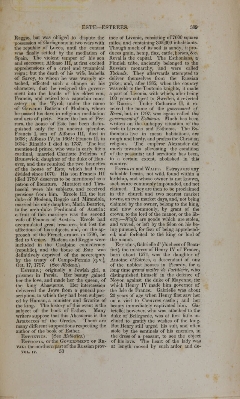 Reggio, but was obliged to dispute the possession of Garfagnano in two wars with the republic of Lucca, until the contest was finally setded by the mediation of Spain. The violent temper of his son and successor, Alfonso III, at first excited apprehensions of a cruel and tyrannical reign 5 but the death of his wife, Isabella of Savoy, to whom he was wamdy at- tached, effected such a change in his character, that he resigned the govern- ment into the hands of his eldest son, Francis, and retired to a capuchin mon- astery in the Tyrol, under the name of Giovanni Battista of Modena, where he i)assed his days in religious meditation and acts of piety. Since the loss of Fer- rara, the house of Este has been distin- guished only for its ancient splendor. Francis I, son of Alfonso III, died in 1658; Alfonso IV, in I6G2; Francis II, in 1694: Rinaldo I died in 1737. The last mentioned prince, who was in early life a cardinal, married Charlotte Felicitas of Brunswick, daughter of the duke of Han- over, and thus reunited the two branches of the house of Este, which had been divided since 1070. His son Francis III (died 1780) deserves to be mentioned as a patron of literature. Muratori and Tira- boschi were his subjects, and received pensioips from him. Ercole III, the last duke of Modena, Reggio and Mirandola, married his only daughter, Maria Beatiice, to the arch-duke Ferdinand of Austria: a fruit of this marriage was the second wife of Francis of Austria. Ercole had accumulated great treasures, but lost the affections of his subjects, and, on the ap- proach of the French armies, in 1796, he fled to Venice. Modena and Reggio were included in the Cisalpine confederacy (republic), and the house of Este was definitively deprived of the sovereignty by the treaty of Campo-Formio (q.v.), Oct. 17, 1797. (See Modena.) Esther ; originally a Jewish girl, a prisoner in Persia. Her beauty gained her the love, and made her the queen, of the king Ahasuerus. Her intercession delivered the Jews from a general pro- scription, to which they had been subject- ed by Haman, a minister and favorite of the king. The history of this event is the subject of the book of Esther. Many writers supjmse that this Ahasuerus is the Artaxerxes of the Greeks. There are many different suppositions respecting the author of the book of Esther. Esthetics. (See Esthetics.) EsTHONiA, or the Government of Re- VAL; the northern part of the Russian prov- VOL. IV. 50 ince of Livonia, consisting of 7000 square miles, and containing 302,600 inhabitants. Though much of its soil is sandy, it pro- duces grain, hemp, flax, cattle, horses, &c. Reval is the capital. The Esthonians, a Finnish tribe, anciently belonged to the Russian monarchy, and were called Tschuds. They afterwards attempted to deliver themselves from the Russian yoke; and, after 1385, when the country was sold to the Teutonic knights, it made a part of Livonia, with which, after being 100 years subject to Sweden, it reverted to Russia. Under Catharine II, it re- ceived the name of the government of Reval, but, in 1797, was again called the government of Estlwnia. INIuch has been written on the unhappy situation of the serfs in Livonia and Esthonia. The Es- thonians live in mean habitations, are rough and hardy, and profess the Christian religion. The emperor Alexander did much towards alleviating the condition of the peasants; and servitude has been, to a certain extent, aboUshed in this country. EsTRATs and Waifs. Estrays are any valuable beasts, not wild, found within a lordship, and whose owner is not known, such as are commonly impounded, and not claimed. They are then to be proclaimed in the church and two nearest market towns, on two market days, and, not being claimed by the ovraer, belong to the king, and now commonly, by grant of the crown, to the lord of the manor, or the lib- erty.—Waifs are goods which are stolen, and waved, or left by the felon on his be- ing pursued, for fear of being apprehend- ed, and forfeited to the king or lord of the manor. EsTREES, Gabrielle d' (duchess of Beau- fort), the mistress of Henry IV of France, born about 1571, was tlie daughter of Antoine d'Estr^es, a descendant of one of the noblest houses in Picardy, for a long time grand maitre de VartUlerk, who distinguished himself in the defence of Noyon against the duke of Mayenne, for which Henry IV made him governor of the Isle de France. Gabrielle was about 20 years of age when Henry first saw her on a visit to Coeuvres castle ; and her beauty immediately captivated him. Ga- brielle, however, who was attached to the duke of Bellegarde, was at first little in- clined to gratify the wishes of the king. But Henry still urged his suit, and often stole by the sentinels of his enemies, in the dress of a peasant, to see the object of his love. The heart of the lady was at length moved by such ardor and de-