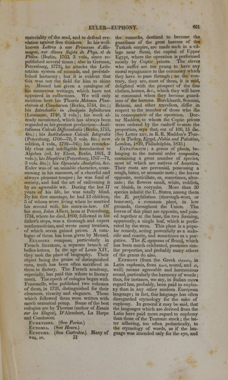 materiality of the soul, and to defend rev- elation against free thinkers. In his well- known Ldtrts a une Princesse dfAUe- magne, sur divers Sujets de Phys. et de Philos. (Berlin, 1763, 3 vols., since re- published several times ; also in German, Petersburg, 1773), he attacks the Leib- intzian system of monads, and preestab- lished harmony ; but it is evident that this was not tbe field for him to shine in. iMeusel has given a catalogue of his numerous writings, which have not appeared in collections. We will only mention here his Theoria Motuum Plan- ttarum et Cometarum (Berlin, 1744, 4to.); his Inlroductio in Analysin Infmitorum (Lausanne, 1748, 2 vols.); his work al- ready mentioned, which has always been regarded as his greatest production—Insli- tutiones CalculiDifferentialis (Berlin, 1755, 4to.) ; his Institutiones Calculi Integralis (Petersburg, 1708—70,3 vols. 4to.; new edition, 4 vols,, 1792—94); his remarka- bly clear and intelligible Inti-oduction to Algebra (ed. by Ebert, Berlin, 1801, 2 vols.); hisZ)io»<rica(Petei-sburg, 1767—71, 3 vols. 4to,); his Opuscida Anahjiica, &c. Euler was of an amiable character, unas- suming in his manners, of a cheerful and always pleasant temper; he was fond of society, and had the art of enlivening it by an agreeable wit. During the last 17 3'fiars of his life, he was totally blind. By his first marriage, he had 13 children, 5 of whom were living when he married hjs second wife, his sister-in-law. Of liis sons, John Albert, born at Petersburg, 1734, where he died, 1800, followed in his father's steps, was a thorough and expert mathematician, and wrote many treatises, of which seven gained prizes. A cata- logue of them has been given by Meusel. Eulogies compose, particularly in French literature, a separate branch of belles-lettres. In tie age of Louis XIV, they took the place of biography. Their object being tbe praise of distinguished men, truth has been often sacrificed in them to flattery. The French academy, especially, has paid this tribute to hterary merit. The epoch of eulogies began with Fontenelle, who publishecl two volumes of them, in 1731, distinguished for their clearness, vivacity and elegance. Those which followed them were written with much oratorical pomp. Some of the best eulogies are by Thomas (author of Essais sur les Eloges), D'Alembert, La Ilarpe and Condorcet. EuMENiDES. (See Furies.) Ed NO MI A. (See Hours.) Eunuchs. (See Castrates.) Many of VOL. IV. 51 the eunuchs, destined to become the guardians of the great harems of the Turkish empire, are made such in a vil- lage near Siout, the capital of Upper Egypt, where the operation is performed mostly by Coptic priests. The slaves who suffer are too young to have any moral repugnance to the ceremony which they have to pass through; on the con- trary, they are, most of them, it is said, delighted with the prospect of the fine clothes, horses, &c., which they will have at command when they become guard- ians of the harems. Burckhardt, Sonnini, Belzoni, and other travellers, differ in respect to the number of those who die in consequence of the operation. Doc- tor Madden, to whom the Coptic priests were ordered by the casheff to state the proportion, says that^ out of 100, 15 die. (See Letter xxv, in R. R. IMadden's Trav- els in Turkey, Egypt, JVubia and Palestine, London, 1829, Philadelphia, 1830.) Eupatorium ; a genus of plants, be- longing to the natural order composite, containing a great number of species, most of which are natives of America. Their roots are perennial, possessing a rough, bitter, or aromatic taste ; the leaves opposite, verticillate, or, sometimes, alter- nate; the flowers small, white, reddish, or bluish, in corymbs. More than 30 species inhabit the U. States, among thera the E. perfoliaium (thorough-wort, or bone-set), a common plant, in low grounds, throughout the Union. The leaves of this plant are opposite, and join- ed together at the base, the two forming, apparently, a single leaf, which is perfo- rated by the stem. This i)lant is a popu- lar remedy, acting powerfully as a sudo- rific and emetic, and sometimes as a pur- gative. The E. ayapana of Biazil, which has been much celebrated, possesses sim- ilar properties, and probably many others of the genus do also. Euphony (from the Greek tlxpuiv'm, in Latin eupJwnia, from ():wvn, sound, and rf, well) means agreeable and harmonious sound, particularly the harmony of words; thus, for instance, we say, in Itahan inore regard has, probably, been paid to eupho- ny than in any other modem European language; in fact, this language has often disregarded etymology for the sake of euphony. In general it may be said, that the languages which are derived fi-om the Latin have paid more regard to euphony than those of the Teutonic stock; the lat- ter adhering, too often pedantically, to the etymology of words, as if the lan- guage was intended only for the eye, and