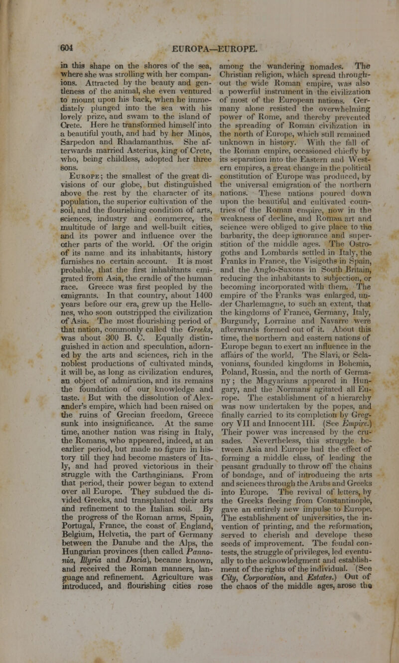 in this shape on die shores of the sea, where she was strolling with her compan- ions. Attracted by the beauty and gen- tleness of the animal, she even ventured to mount upon his back, when he imme- diately plunged into the sea with his lovely prize, and swam to the island of Oete. Here he transformed himself into a beautiful youth, and had by her Minos, Sarpedon and Rhadamanthus. She af- terwards married Asterius, king of Crete, who, being childless, adopted her three sons. Europe ; the smallest of the gi-eat di- visions of our globe, but distinguished ^ove the rest by the character of its population, the superior cultivation of the soil, and the flourishing condition of arts, sciences, industry and commerce, the multitude of large and well-built cities, and its power and influence over the other parts of the world. Of the origin of its name and its inhabitants, histoiy furnishes no certain account. It is most probable, that the first inhabhants emi- grated from Asia, tlie cradle of the human race. Greece was fii-st peopled by the emigrants. In that country, about 1400 years before our era, grew up the Helle- nes, who soon outstripped the civilization of Asia. The most flourishing period of that nation, commonly called the GreeJcs, was about 300 B. C. Equally distin- guished in action and speculation, adorn- ed by the arts and sciences, rich in the noblest productions of cultivated minds, it will be, as long as civilization endures, an object of admiration, and its remains the foundation of our knowledge and taste. But with the dissolution of Alex- ander's empire, which had been raised on the ruins of Grecian freedom, Greece sunk into insignificance. At the same time, another nation was rising in Italy, the Romans, who appeared, indeed, at an earlier period, but made no figure in his- tory till tliey had become masters of Ita- ly, and had proved victorious in their struggle with the Carthaginians. From tliat period, their power began to extend over all Europe. They subdued the di- vided Greeks, and transplanted their arts and refinement to the Italian soil. By the progress of the Roman arms, Spain, Portugal, France, the coast of England, Belgium, Helvetia, the part of Germany between the Danube and the Alps, the Hungarian provinces (then called Panno- nia, Blyria and Dacia), became known, and received the Roman manners, lan- guage and refinement. Agriculture was introduced, and flourishing cities rose among the wandering nomados. The Christian religion, which spread through- out the wide Roman empire, wan also a powerful instrument in the civilization of most of the European nations. Ger- many alone resisted the overwhelming power of Rome, and thereby prevented the si)reading of Roman civilization in the north of Europe, which still remained unknown in history. With the fall of the Roman empire, occasioned chiefly by its separation into the Eastern and West- ern empires, a great change in the political constitution of Europe was produced, by the universal emigration of the northern nations. These nations poured down upon the beautiful and cultivated coun- tries of the Roman empire, now in the weakness of dechne, and Roman art and science were obliged to give place to the barbarity, the dee[) ignorance and super- stition of the middle ages. The Ostro- goths and Lombards settled in Italy, the Franks in France, the Visigoths in S[)ain, and the Anglo-Saxons in South Britain, reducing the inhabitants to subjection, or becoming incorporated with them. Tlie empire of the Franks was enlarged, un- der Charlemagne, to such an extent, that the kingdoms of France, Germany, Italy, Burgundy, Lorraine and Navaire were altei-wards formed out of it. About this time, the northern and eastern nations of Europe began to exert an influence in the affairs of tlie world. The Slavi, or Scla- vonians, founded kingdoms in Bohemia, Poland, Russia, and the north of Germa- ny ; the Magyaiians appeared in Hun- gary, and the Normans agitated all Eu- rope. The establishment of a hierarchy was now imdertaken by the popes, and finally carried to its completion by Greg- ory VII and Innocent HI. (See Empire.) Their power was increased by the cru- sades. Nevertheless, this struggle be- tween Asia and Europe had the effect of forming a middle class, of leading the peasant gradually to throw off' the chains of bondage, and of introducing the arts and sciences through the Arabs and Greeks into Europe. The revival of letters, by the Greeks fleeing from Constantinople, gave an entirely new impulse to Europe. The establishment of universities, the in- vention of printing, and the reformation, served to cherish and develope these seeds of improvement. The feudal con- tests, the struggle of privileges, led eventu- ally to the acknowledgment and establish- ment of the rights of the individual. (See City, Corporatioti, and Estates.) Out of the chaos of the middle ages, arose th©