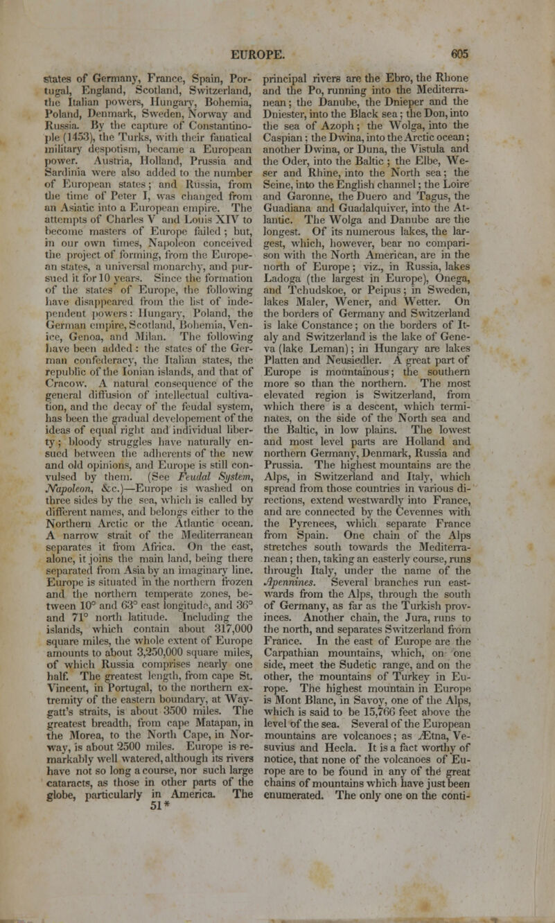 states of Germany, France, Spain, Por- tugal, England, Scotland, Switzerland, tlic Italian powei*s, Hungaiy, Bohemia, Poland, Denmark, Sweden, Norway and Russia. By the capture of Constantino- ple (14.53), the Turks, witli their fanatical military despotism, became a European power. Austria, Holland, Prussia and Sardinia were also added to the number of European states; and Russia, from tlie time of Peter I, was changed from an Asiatic into a European empire. The attempts of Charles V and Louis XIV to become masters of Em-ope failed ; but, iji our own times, Najioleon conceived the project of forming, from the Europe- an states, a universal monarchy, and pur- sued it for 10 years. Since the formation of the states of Europe, the following have disappeared from tlie list of inde- pendent powers: llungar\-, Poland, the German empire, Scotland, Bohemia, Ven- ice, Genoa, and Milan. The following have been added : the states of the Ger- man confederacy, the Italian states, the repubhc of the Ionian islands, and that of Cracow. A natural consequence of the general diffusion of intellectual cultiva- tion, and the decay of the feudal system, has been the gradual developemcnt of the ideas of equal riglit and individual liber- tj'; bloody struggles have naturally en- sued between the adherents of the new and old opinions, and Euroj)e is still con- vulsed by them. (See Feudal System, Napoleon, &c.)—Europe is wtuslied on three sides by the sea, which is called by different names, and belongs either to the Northern Arctic or the Atlantic ocean. A narrow strait of the Mediterranean separates it from Africa. On the east, alone, it joins the main land, being there separate(l from Asia by an imaginary line. Europe is situated in the northern ti'ozen and the northern temperate zones, be- tween 10° and 03 east longitudn, and 36° and 71° north latitude. Including the islands, which contain about 317,000 square miles, the whole extent of Europe amounts to about 3,2.50,000 square miles, of which Russia comprises nearly one half The greatest length, from cape St. Vincent, in Portugal, to the northern ex- tremity of the eastern boundarj^ at Way- gatt's straits, is about 3500 miles. The greatest breadth, from cajie Matapan, in the Morea, to the North Cape, in Nor- way, is about 2500 miles. Europe is re- markably well watered, although its rivers have not so long a course, nor such large cataracts, as those in other parts of the globe, particularly in America. The 51* principal rivers are the Ebro, the Rhone and the Po, running into the Mediterra* nean; the Danube, the Dnieper and the Dniester, into the Black sea; the Don, into the sea of Azoph; the Wolga, into the Caspian; the Dwina, into the Arctic ocean; another Dwina, or Duna, the Vistula and the Oder, into the Baltic ; the Elbe, We- ser and Rhine, into the North sea; the Seine, into the English channel; the Loire and Garonne, the Duero and Tagus, the Guadiana and Guadalquiver, into the At- lantic. The Wolga and Danube are the longest. Of its numerous lakes, the lar- gest, which, however, bear no compari- son with the North American, are in the north of Europe; viz., in Russia, lakes Ladoga (the largest in Europe), Onega, and Tchudskoe, or Pcipus; in Sweden, lakes Maler, Wener, and Wetter. On the borders of Germany and Switzerland is lake Constance; on the borders of It- aly and Switzerland is the lake of Gene- va (lake Leman); in Hungaiy are lakes Platten and Neusiedler. A great part of Europe is mountainous; the southern more so than the northern. The most elevated region is Swtzerland, from which there is a descent, which termi- nates, on the side of the North sea and the Baltic, in low plains. The lowest and most level parts are Holland and northern Germany, Denmaik, Russia and Prussia. The highest mountains are the Alps, in Switzerland and Italy, which spread from those countries in various di- rections, extend westwardly into France, and are connected by the Cevennes with the Pyrenees, which separate France from Spain. One chain of the Alps stretches south towards the Mediteira- nean; then, taking an easterly course, runs through Italy, under the name of the Apennines. Several branches run east- w^ards from the Alps, through the south of Germany, as far as the Turkish prov- inces. Another chain, the Jura, runs to the north, and separates Switzerland from France. In the east of Europe are the Caipathian mountains, which, on one side, meet the Sudetic range, and on the other, the mountains of Turkey in Eu- rope. The highest mountain in Europe is Mont Blanc, in Savoy, one of the Alps, whicli is said to be 15,766 feet above the level of the sea. Several of the European mountains are volcanoes; as ^tna, Ve- suvius and Hecla. It is a fact worthy of notice, that none of the volcanoes of Eu- rope are to be found in any of th^ great chains of mountains which have just been enumerated. The only one on the conti-