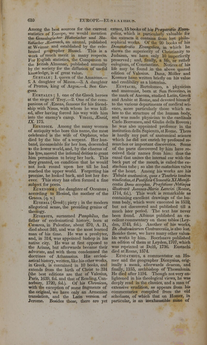 Among the best sources for the current statistics of Europe, we would mention the Genealogis'^fier HistoriscJwr vnd Sla- tistiacher Mnanach, au annual, pubUshed at Weimar, and established by the cele- brated geographer Hassel. This is a work of much merit in many respects. For English statistics, the Companion to the Fritish Almanac, published annually by t!ie society for the difflision of useful knowledge, is of great value, Ktjryale ; 1. queen of the Amazons.— % A daughter of Minos.—3. A daughter of Proetus, king of Argos.—4. See Gor- gons. EcRTALUs ; 1. one of the Greek heroes at the siege of Troy.—2. One of the com- panions of ^neas, famous for his friend- ship with Nisus, with whom he was kill- ed, after having forced his way with him into the enemy's camp. Virgil, Mneid, IX. 175. Edrydice. Among the many women of antiquity who bore this name, the most celebrated is the wife of Oi-pheus, who died by the bite of a serpent. Her hus- band, inconsolable for her loss, descended to the lower world, and, by the charms of his lyre, moved the infernal deities to grant him permission to bring her back. This they granted, on condition that he would not look round upon her till he had reached the upper world. Forgetting his promise, he looked back, and lost her for- ever, This story has often formed a fine subject for poets. Edrtnome ; the daughter of Oceanus; according to Hesiod, the mother of the Graces, (q. v.) Edsebia (Greek); piety; in the modem allegorical sense, the presiding genius of theology. EusEBius, sumamed Pampkilus, the father of ecclesiastical historv, bom at Caesarea, in Palestine, about ^70, A. D., died about 340, and was the most learned man of his time. He was a presbyter, and, in 314, was appointed bishop in his native city. He was at first opposed to the Arians, but afterwards became their advocate, and with them condemned the doctrines of Athanasius. His ecclesi- astical history, written, like his other works, in Greek, is contained in 10 books, and extends from the birth of Christ to 324 {the best editions are that of Valesius, Paris, 1639, foL and that of Reading, Can- terbury, 1720, fol.). Of his Chronkorif with the exception of some fiagments of the original, we have only an Armenian translation, and the Latin version of Jerome. Besides these, there are yet extant, 15 books of his Prsfaratio Evan- gelica, which is particularly valuable for tlie extracts it contains from lost philo- sophical works. Of tlic 20 books of his Dtmonstralio Evangdica, m which he shows the superiority of Christianity to Judaism, we have only 10 imperfectly preserved; and, finally, a life, or rather eulogium, of Constantiue. Notices of his Ufe may be found in the above quoted edition of Valesius. Danz, Mciller and Kessner have written briefly on his value and credibility as a historian. EusTACHi, Bartolomeo, a physician and anatomist, bom at San Sevcrino, in the mark of Ancona, studied Latin, Greek and Arabic at Rome, and devoted himself to the various departments of medical sci- ence, more particularly those which re- late to the structme of the human body, and was made physician to the cardinals Carlo Borromeo, and Giulio della Rovera; he was also appointed professor in the institution della Sapienza, at Rome. There is hardly any part of anatomical science which he did not enrich by profound re- searches or important discoveries. Some of the parts discovered by liim have re- ceived their names from him: thus tlie canal that unites the internal car with the back part of the mouth, is called the ew- stachiax tube ; so also the eustachian valve of the heart. Among his works are his Tabula anatomicce, quas t Tenebris tandem vindicatas,etPo7il^cis Clementis XI Munift- ceiitia Dmio acceptas, Prafaiione JVbtisqu* illustraoit Joannes-Maria Lancisi (Rome, 1714, fol.). This work is remarkable as containing excellent drawings of the hu- man body, which were executed in 1552, but not discovered and published till a much later period. The text has never been found. Albinus published an ex- cellent commentary on these tables (Ley- den, 1743, fol.). Another of his works, De Analomicorum Controversiis, is also lost Besides these, we have mzuiy other valua- ble works by him. Boerhaave pubhshed an edition of them at Ley den, 1707, which was reprinted at Delft, 1736. Eustachi died at Rome, 1574. EusrATHius, a commentator on Ho- mer and the geographer Dionysius, orig- inally a monk, afterwards deacon, and finally, 1155, archbishop of Thessalonia. He died after 1194. Though not very en- hghtened in his theological views, he was deeply read in the classics, and a man of extensive emdition, as appears from bis commentaries compiled from the old scholiasts, of which that on Homer, in particular, is an inexhaustible mine of