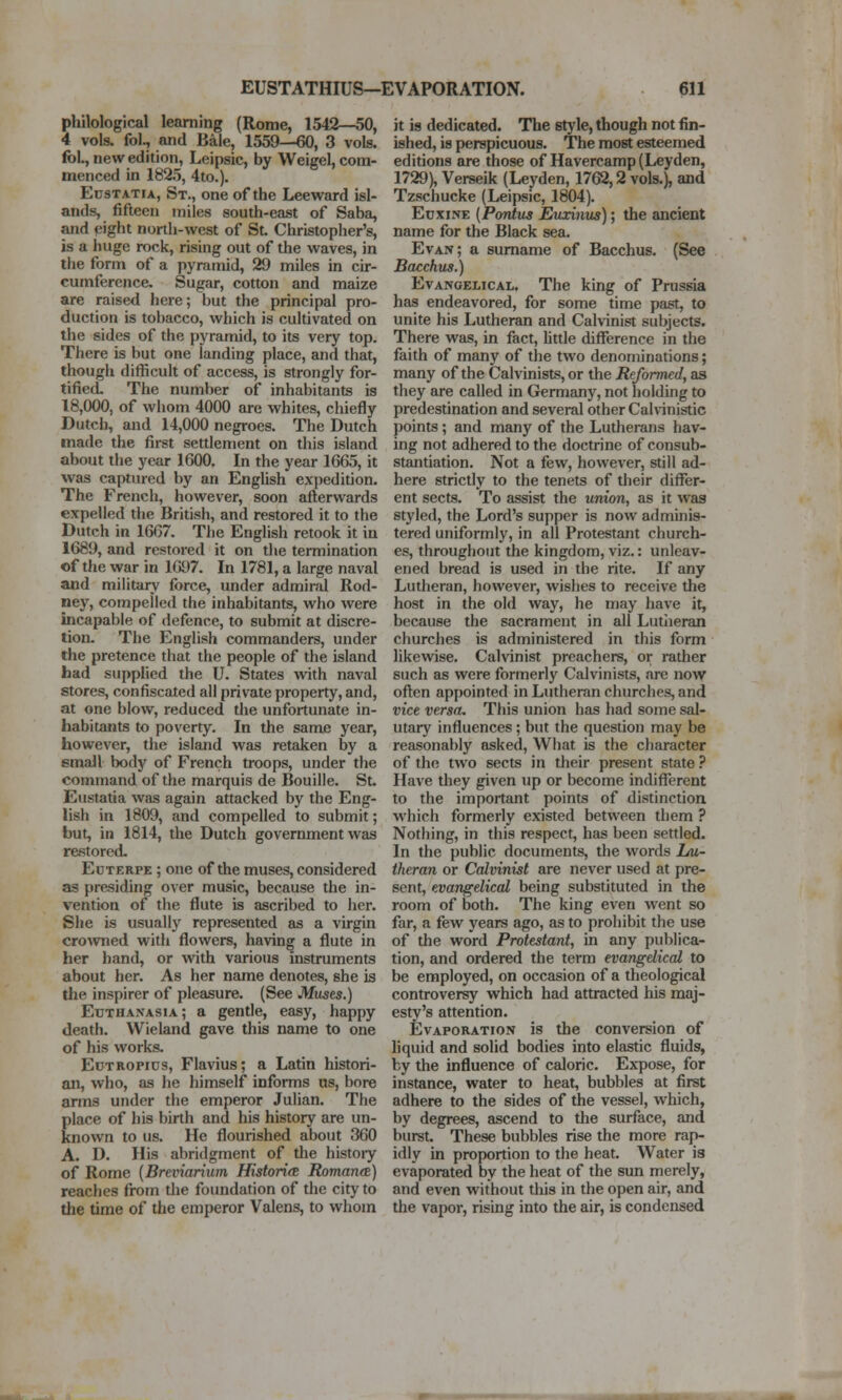 philological learning (Rome, 1542—50, 4 vols, fol., and Bale, 1559—60, 3 vols. foL, new edition, Leipsic, by Weigel, com- menced in 1825, 4to.). EusTATu, St., one of the Leeward isl- ands, fifteen miles south-east of Saba, and eight north-west of St. Christopher's, is a huge rock, rising out of the waves, in the form of a pyramid, 29 miles in cir- cumference. Sugar, cotton and maize are raised here; but the principal pro- duction is tobacco, which is cultivated on the sides of the pyramid, to its very top. There is but one landing place, and that, though difficult of access, is strongly for- tified. The number of inhabitants is 18,000, of whom 4000 are whites, chiefly Dutch, and 14,000 negroes. The Dutch made the first settlement on this island about the year 1600. In the year 1665, it was captured by an English exjiedition. The French, however, soon afterwards expelled the British, and restored it to the Dutch in 1667. The English retook it in 1689, and restored it on the termination of the war in 1697. In 1781, a large naval and military' force, under admiral Rod- ney, compelled the inhabitants, who were incapable of defence, to submit at discre- tion. The English commanders, under the pretence that the people of the island had suppUed the U. States with naval stores, confiscated all private property, and, at one blow, reduced the unfortunate in- habitants to poverty. In the same year, however, the island was retaken by a email body of French troops, under the command of the marquis de Bouille. St. Eusfatia was again attacked by the Eng- lish in 1809, and compelled to submit; but, in 1814, the Dutch government was restored. Euterpe ; one of the muses, considered as presiding over music, because the in- vention of the flute is ascribed to her. She is usually represented as a virgin crowned with flowers, having a flute in her hand, or with various instruments about her. As her name denotes, she is the inspirer of pleasure. (See Mtises.) Euthanasia ; a gentle, easy, happy death. Wieland gave this name to one of his works. EuTROPius, Flavins; a Latin histori- an, who, as he himself informs as, bore arms under the emperor Julian. The Elace of his birth and his history are un- nown to us. He flourished about 360 A. D. His abridgment of the histoiy of Rome {Breviarium HistoricR RomarKS) reaches from die foundation of the city to the time of the emperor Valens, to whom it is dedicated. The style, though not fin- ished, is perspicuous. The most esteemed editions are those of Havercamp (Leyden, 1729), Verseik (Lej^den, 1762,2 vols.), and Tzschucke (Leipsic, 1804). EuxiNE {Pontus Euxinus); the ancient name for the Black sea. Evan; a surname of Bacchus. (See Bacchus.) Evangelical. The king of Prussia has endeavored, for some time past, to unite his Lutheran and Calvinist subjects. There was, in fact, Uttle difference in die faith of many of tlie two denominations; many of the Calvinists, or the Reformed, as they are called in Germany, not holding to predestination and several other Calvinistic points; and many of the Lutherans hav- ing not adhered to the doctrine of consub- stantiation. Not a few, however, still ad- here strictly to the tenets of their diflfer- ent sects. To assist the union, as it was styled, the Lord's supper is now adminis- tered uniformly, in all Protestant church- es, throughout the kingdom, viz.: unleav- ened bread is used in the rite. If any Lutheran, however, wishes to receive the host in the old way, he may have it, because the sacrament in all Lutheran churches is administered in this form likewise. Calvinist preachers, or rather such Eis were formerly Calvinists, are now often appointed in Lutheran churches, and vice versa. This union has had some sal- utary influences; but the question may be reasonably asked. What is the character of the two sects in their present state ? Have they given up or become indifferent to the important points of distinction which formerly existed between them ? Nothing, in this respect, has been settled. In the public documents, the words 1m- theran or Calvinist are never used at pre- sent, evangelical being substituted in the room of both. The king even went so far, a few years ago, as to prohibit the use of the word Protestant, in any publica- tion, and ordered the term evangelical to be employed, on occasion of a theological controversy which had attracted his maj- esty's attention. Evaporation is the conversion of hquid and solid bodies into elastic fluids, by the influence of caloric. Expose, for instance, water to heat, bubbles at first adhere to the sides of the vessel, which, by degrees, ascend to the surface, and burst. These bubbles rise the more rap- idly in proportion to the heat. Water is evaporated by the heat of the sun merely, and even without tliis in the open air, and the vapor, rising into the air, is condensed