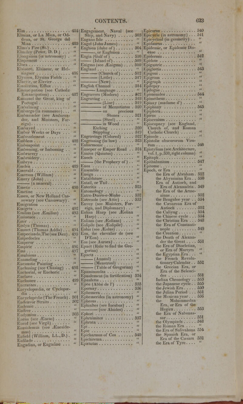 Elm 484 Elmina, or La Miiia, or Od- dona, or St. George del Miua 485 Elmo's P'ire(St.)  Elm>lcy (Peter, D. D.) ...  Eloiig-alion (iu astronomy) .  Elopement  Elora  Elsiuore, Elsineur, or Hel- siiiijoer 486 Elysium, Elysiau Fields ., .  Elzevir, or Elzvier  Emanation, Clflux  Emaiie pation (see Catholic Emancipation) 487 Emanuel the Great, king of Portugal  Embalniing  Emhargo (m commerce)...  Embassador (see Ambassa- dor, and Ministers, For- eign)  Em!)a yed  Ember Weeks or Days ...  Enibozzlemeut  Emblem 488 Embonpoint  Embossing, or Imbossing . .  Eniliracery  Embroidery  Embryo  Emden 489 Emerald  Emerson (William)  Emery (John)  (a mineral)  Emetic 490 Emetine  Emeu, or New Holland Cas- sowary (see Cassowary) .  Emigration  Emig-res 492 Emilius (see .^milius) .... 493 Eminence  Emir  Emiyn (Thomas)  Emmot (Thomas Addis) . . . 494 Empecinado,Tlie(seeDiez). 493 Empedocles  Emperor  Empiric 49G Ems 497 Emulsions  Enameling  Encaustic Painting  Enchasing (see Chasing) . . 498 Enchorial, or Enchoric ....  Enclave  Enclosure . 499 Encratites  Encyclopaedia, or Cyclopae- dia  Encyclopcdie (The French). 501 Endeavor Straits 602 Endemic  Endive  Endymion 503 Eneas (see /Eneas)  Eneid (see Virgil) ...  Enesidemus (see /Eneside- mus) ■ • • Enfield (William, LL.,D.). '^ Enfilade , • • • • Engadina, or Engadine ...  Engagement, Naval (see Ship, and Navy) 503 Engano Isle  Engel (John James)  Enghien (duke of) 504 , or Enghuien  Engia{Gulfof) 510 —~ (Island of) 509 Enigma (see Enigma) .... 510 England  (Church of) 512 (Little) 517 (New)  English Channel 514 Language  Engravers (Modern) *22 Engraving 518 (Line) 519 of Mezzotintos . 520 on precious Stones 621 (Steel)  in Wood  Etching 520 Stippling 519 Engravings (Colored) .... 622 Engrossing (in law) 623 Enharmonic  Enneper or Emper Road . . 524 Ennius (Quintus)  Enoch  ' (the Prophecy of) . .  Enos '• Ensemble  Ensign  Entablature  Entail, or Tail  Enteritis 525 Entomology '• Entre-Duero-e-Minho 632 Entresole (see Attic) 533 Envoy (see Ministers, For- eign, and Diplomacy) • • •  Eolian Harp (see /Eoliau Harp)  Eolians (see iEolians) ....  Eolipile (see ^olipile) ....  Eolus (see .^olus)  Eon, the chevalier de (see D'Eon)  Eos (see Aurora)  Epact (Rule to find the Gre- gorian)  Epacts  (Annual)  (Menstrual) •' (Table of Gregorian)  Epaniinondas  Epaulcment (in fortification) 534 Epaulette  Epee (Abbe de 1') 535 Epernay 536 Ephemera  Ephemerides (in astronomy)  Ephesus  Ephialtes (see Incubus) ...  (see Aloidcs) ....  Ephori  Ephraimiles 537 Ephrata  Epi  Epic  Epicharmus of Cos 540 Epichirema  Epictctus  Epicurus 540 Epicycle (in astronomy) . . . 541 Epicycloid (in geometry) . .  Epidaurus  Epidemic, or Epidemic Dis- ease  Epidermis M2 Epidote  Epigastric  Epiglottis 543 Epigoui  Epigram  Epigraph  Epilepsy  Epilogue  Epimcuidcs 541 Epimelheus  Epinay (madame d') . . . . .  Epiphany 545 EpijAora  Epirus  Episcenium  Episcopacy (see England, Church of, and Roman Catholic Church)  Episode  Epistolae obscurorum Viro- rum 546 Epistylium (see Architecture, vol. l,p.338,right column)  Epitaph.  Epilhalammm 547 Epitome  Epoch, or Era  the Era of Abraham . 552 the Al)yssinian Era . . 650 Era ot Antioch, and Era of Alexandria . 549 the Era of the Arme- nians 552 the Bengalee year . . 534 the Cffisarcan Era of Antioch 552 the Caliyug 554 the Chinese cycle . . . 554 the Christian Era . . . 548 the Era of Constanti- nople 649 the Creation  the Death of Alexan- der the Great .... 561 the Era of Diocletian, or Era of Martyrs  the Egyptian Era ...  the French Revolu- tionary Calendar . . 552 the Grecian Era, or Era of the Seleuci- des 551 Indian Chronology . . 653 the Japanese cycle . . 635 the Jewish Era 530 the Julian Period . . . 551 the Jle.xicau year . . . 556 the Mohammedan Era, or Era of the Hegira 553 the Era of Nabonas- sar 551 the Olym|)iads 548 the Roman Era ....  the Era of Salivahana 554 the Spanish Era, or Era of the Caesars 552 tlie Era of Tyre .... 