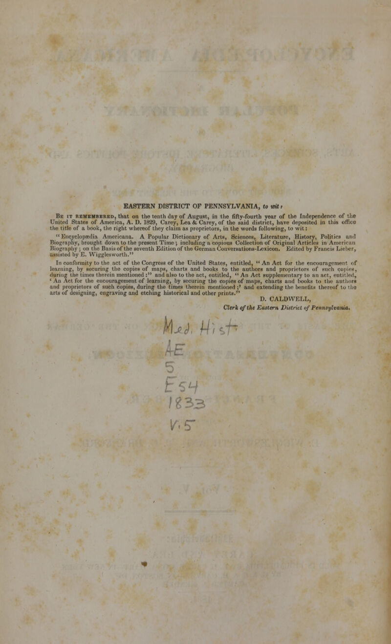 EASTERN DISTRICT OF PENNSYLVANIA, to wUt Be (t remembered, that on the tenth day of Augusit, in the fiily-fourtb year of the Independence of the United States of America, A. D. 1829, Carey, Lea & Carey, of the said district, have deposited in this office the title of a hook, the right whereof they claim as proprietors, in the words following, to wit:  Encyclopaedia Americana. A Popular Dictionary of Arts, Sciences, Literature, History, Politics and Biography, brought down to the present Time ; including a copious Collection of Original Articles in American Biograpliy ; on the Basis of the seventh Edition of the German Conversations-Lexicon. Eilited by Francis Lieher, assisted by E. Wigglesworth. In conformity to the act of the Congress of the United States, entitled,  An Act for the encouragement of learning, by securing the copies of maps, charts and books to the authors and proprietors of such copies, during the times therein mentioned : and also to the act, entitled,  An Act supplementary to an act, entitled, ' An Act for the encouragement of learning, by securing the copies of maps, charts and hooks to the authors and proprietors of such copies, during the times therein mentioned ;' and extending the benefits thereof to tho arts of designing, engraving and etching historical and other prints. D. CALDWELL, Clerk of the Eastern District of Pennsylvania, J