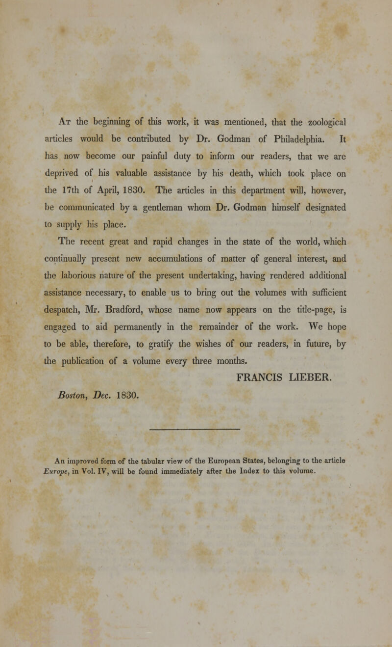 At the beginning of this work, it was mentioned, that the zoological articles would be contributed by Dr. Godman of Philadelphia. It has now become our painful duty to inform our readers, that we ai*e deprived of his valuable assistance by his death, which took place on tlie 17th of April, 1830. The articles in this department will, however, be conununicated by a gentleman whom Dr. Godman himself designated to supply his place. The recent great and rapid changes in the state of the world, which continually present new accumulations of matter qf general interest, and the laborious nature of the present undertaking, having rendered additional assistance necessary, to enable us to bring out the volumes with sufficient despatch, Mr. Bradford, whose name now appears on the title-page, is engaged to aid permanently in the remainder of the work. We hope to be able, therefore, to gratify the wishes of our readers, in future, by the publication of a volume every three months. FRANCIS LIEBER. Boston, Dec. 1830. An unproved form of the tabular view of the European States, belonging to the article Europe, in Vol. IV, will be found immediately after the Index to this volume.