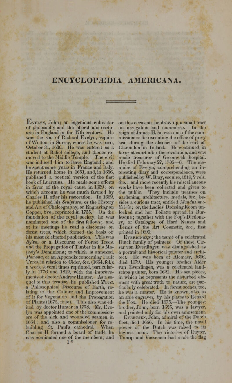 rLiVELYN, John; an ingenious cultivator of philosophy and the liberal and useful arts in England in the 17th century. lie was the son of Richard Evelyn, esquire of Wotton, ui Surrey, vi'here he was born, October 31, 1620. He was entered as a student at Baliol college, and thence re- moved to the Middle Tempi*. The civil war induced him to leave England ; and he spent some years in France and Italy. He returned home in 1G51, and, in 1656, published a poetical version of the first book of Lucretius. He made some efforts in favor of the royal cause in 1659; on which account lie was much favored by Charles II, after his restoration. In 1662, he published his SciUptura, or the History and Art of Chalcography, or Engraving on Copper, 8vo., reprinted in 1755. On the foundation of the royal society, he was nominated one of the fii-st fellows; and at its meetings he read a discourse on forest trees, which formed the basis of liis most celebrated publication. This was Sylva, or a Discourse of Forest Trees, and the Propagation of Timber in his JMa- jesty's Dominions; to which is aimcxcd, Pomona, or an Apj)endix concerning Fruit TrtHis, in relation to Cider, &c. (1664, fol.); a work several times reprinted, particular- ly in 1776 and 1812, with the improve- ments of doctor Andrew Hunter. As a se- quel to this treatise, he published Terra, a. Philosophical Discourse of Earth, re- lating to the Culture and Improvement of it for Vegetation and the Propagation of Plants (1675, folio). This also was ed- ited by doctor Hunter in 1778. Mr. Eve- lyn was appointed one of the commission- el's of the sick and wounded seamen in 1664; and also a commissioner for re- building St. Paul's cathedral. When Charles II formed a board of trade, he wa^j nominated one of the members ; and 1* on this occasion he drew up a small tract on navigation and commerce. In the reign of James II, he was one of the com- missioners for executing the office of privy seal during the absence of tiie earl of Clarendon in Ireland. He continued in favor at court after the revolution, and was made treasurer of Greenwich hospital. He died February 27, 1705—6. The me- moirs of Evelyn, comprehending an in- teresting diary and correspondence, were published by W. Bray, esquire, 1819,2 vols. 4to.; and more recently his miscellaneous works have been collected and given to the public. They include treatises on gardening, architecture, medals, &c., be- sides a curious tract, entitled Mundus mu- liebris; or, the Ladies' Dressing Room un- locked and her Toilette spread, in Bur- lesque ; together with the Fojj's Dictiona- ry, or Catalogue of Hard Names and Tenns of the Art Cosmetic, &c., first printed in 1690. EvERDiiNGH^^y; the name of a celebrated Dutch family of painters. Of these, Cae- sar van Everdingen was distinguished as a portrait and historical painter and archi- tect. H<i was bom at Alcinaer, 1606, died 1679. His younger brother Alder van Everdingen, was a celelirated land- scape ])ainter, boni 1621. His sea pieces, in which he represents the disturbed ele- ment with great truth to nature, are par- ticularly celebrated. In forest scenes, too, he was a master. He is known, also, as an able engraver, by his plates to Renard the Fox. He died 1675.—The youngest brother, John, born 1625, was a lawyer, and painted only for his own amusement. EvERTSEN, John, admiral of the Dutch fleet, died 1666. In his time, the naval ])ovver of the Dutch Wiis raised to its highest point. The victories of Ruyter, Tromp and V^asscnaer had made the flag